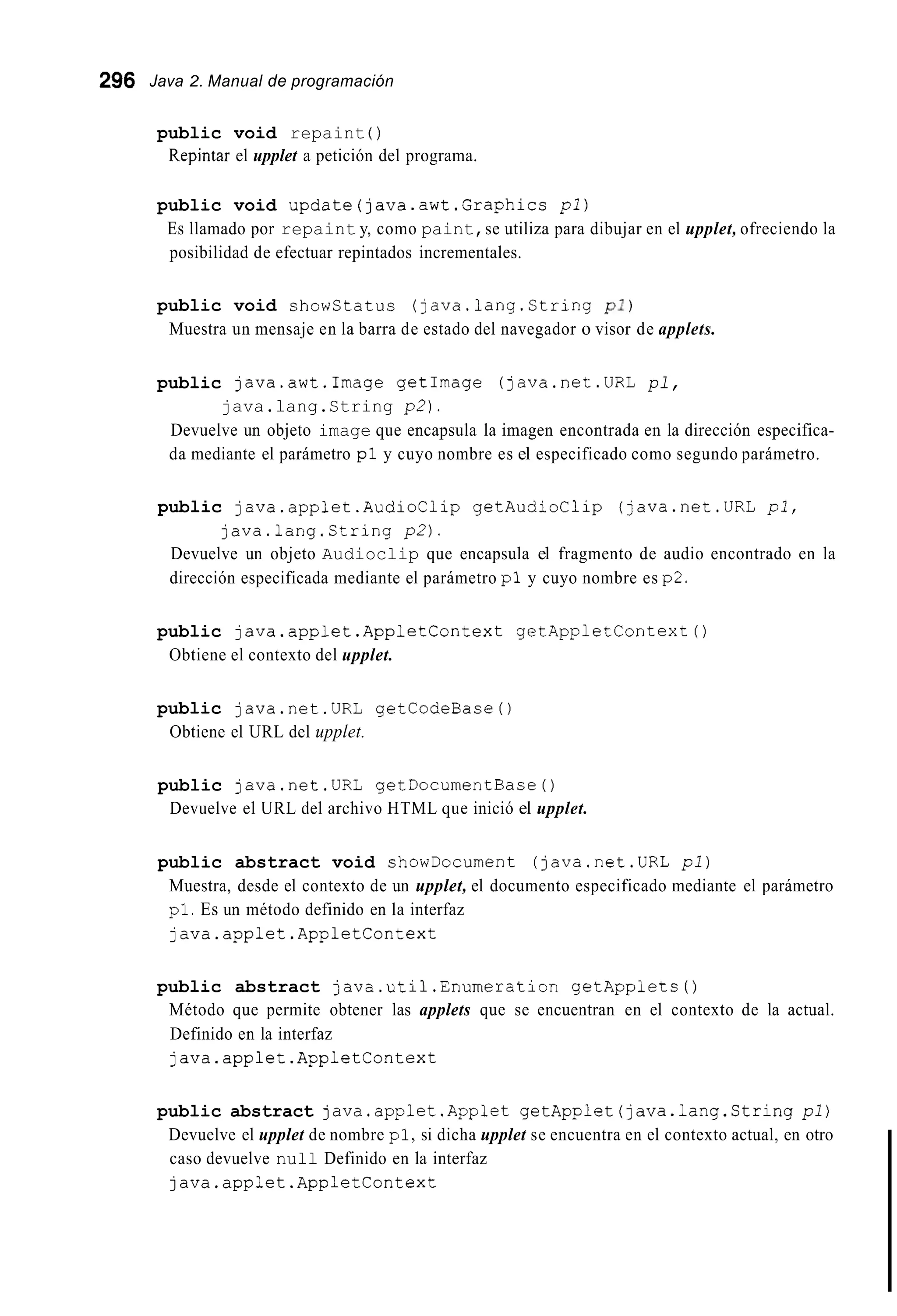 296 Java 2. Manual de programación
public void repaint ( )
Repintar el upplet a petición del programa.
public void update(java.awt.Graphics pl)
Es llamado por repaint y, como paint,se utiliza para dibujar en el upplet, ofreciendo la
posibilidad de efectuar repintados incrementales.
public void showstatus (java.lang.Ctring pi)
Muestra un mensaje en la barra de estado del navegador o visor de applets.
public java.awt.Image getImage (java.net.URL pl,
java.lang.String p 2 ) .
Devuelve un objeto image que encapsula la imagen encontrada en la dirección especifica-
da mediante el parámetro p l y cuyo nombre es el especificado como segundo parámetro.
public java.applet.AudioClip getAudioClip (java.net.URL p l ,
java.lang.String p 2 ) .
Devuelve un objeto Audioclip que encapsula el fragmento de audio encontrado en la
dirección especificada mediante el parámetro pl y cuyo nombre es p2.
public java.applet.App1etContext getAppletContext0
Obtiene el contexto del upplet.
public java.net.URL getCodeBase0
Obtiene el URL del upplet.
public java.net.URL getDocumentBase0
Devuelve el URL del archivo HTML que inició el upplet.
public abstract void showDocument (java.net.URL pi)
Muestra, desde el contexto de un upplet, el documento especificado mediante el parámetro
pl.Es un método definido en la interfaz
java.app1et.AppletContext
public abstract java.util.Enumeration getApplets ( )
Método que permite obtener las applets que se encuentran en el contexto de la actual.
Definido en la interfaz
java.applet.App1etContext
public abstract java.applet.Applet getApplet(java.lang.String pl)
Devuelve el upplet de nombre pl,si dicha upplet se encuentra en el contexto actual, en otro
caso devuelve null Definido en la interfaz
java.applet.App1etContext
 