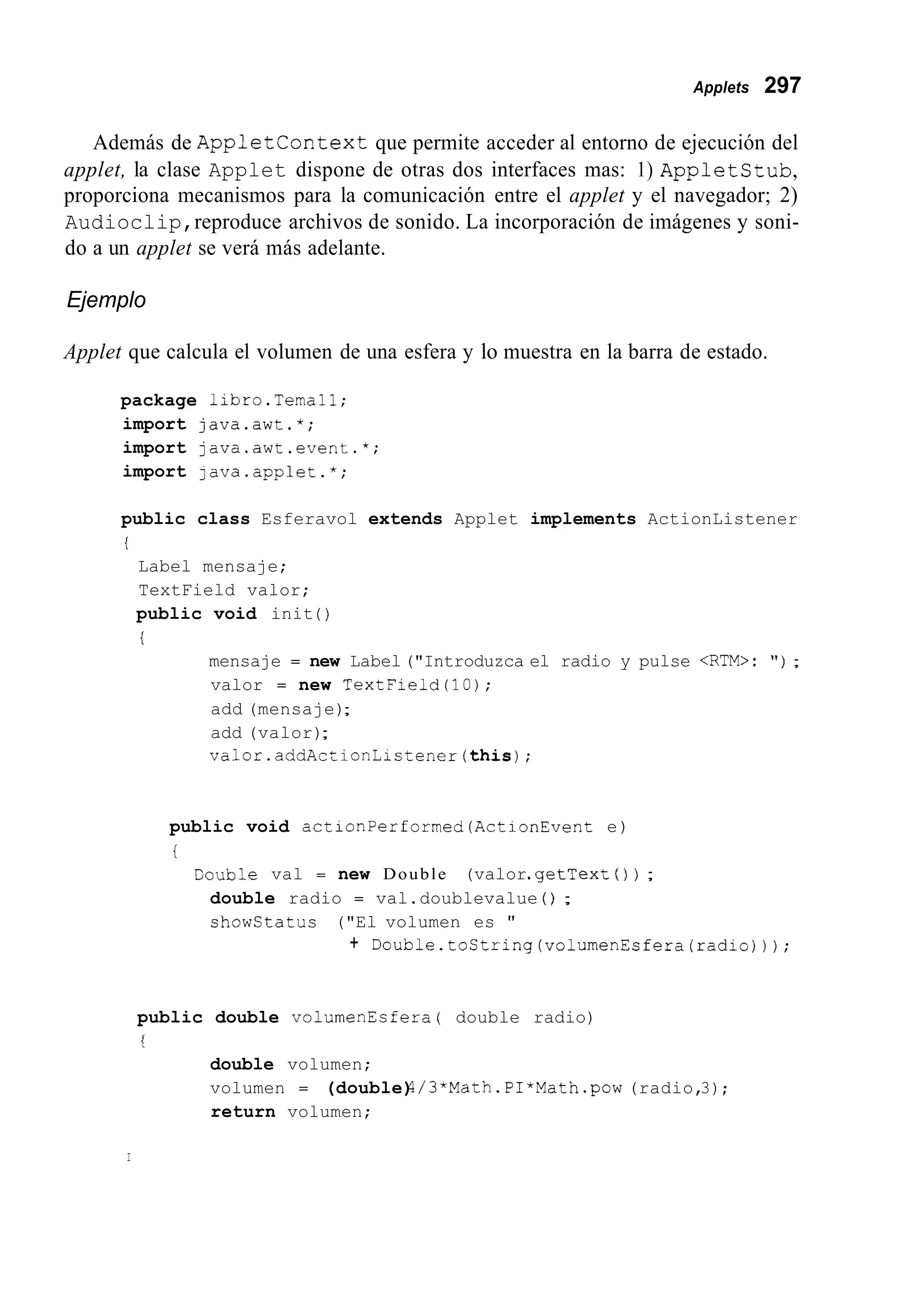 Applets 297
Además de AppletContext que permite acceder al entorno de ejecución del
applet, la clase Applet dispone de otras dos interfaces mas: 1) AppletStub,
proporciona mecanismos para la comunicación entre el applet y el navegador; 2)
Audioclip,reproduce archivos de sonido. La incorporación de imágenes y soni-
do a un applet se verá más adelante.
Ejemplo
Applet que calcula el volumen de una esfera y lo muestra en la barra de estado.
package libro.Ternal1;
import java.awt.*;
import java.awt.event.*;
import java.applet.*;
public class Esferavol extends Applet implements ActionListener
i
Label mensaje;
TextField valor;
public void init ( )
i
mensaje = new Label("Introduzca el radio y pulse <RTM>: " ) ;
valor = new TextField(l0);
add (mensaje);
add (valor);
valor.addActionListener(this);
public void actionPerformed(ActionEvent e)
i
Couble val = new Double (valor.getText( 1 ) ;
double radio = val.doublevalue ( ) ;
showstatus ("El volumen es "
+ Double.toString(volumenEsfera(radio)));
public double volumenEsfera( double radio)
double volumen;
volumen = (double)4/3*Math.PI*Math.pow (radio,3);
return volumen;
I
 