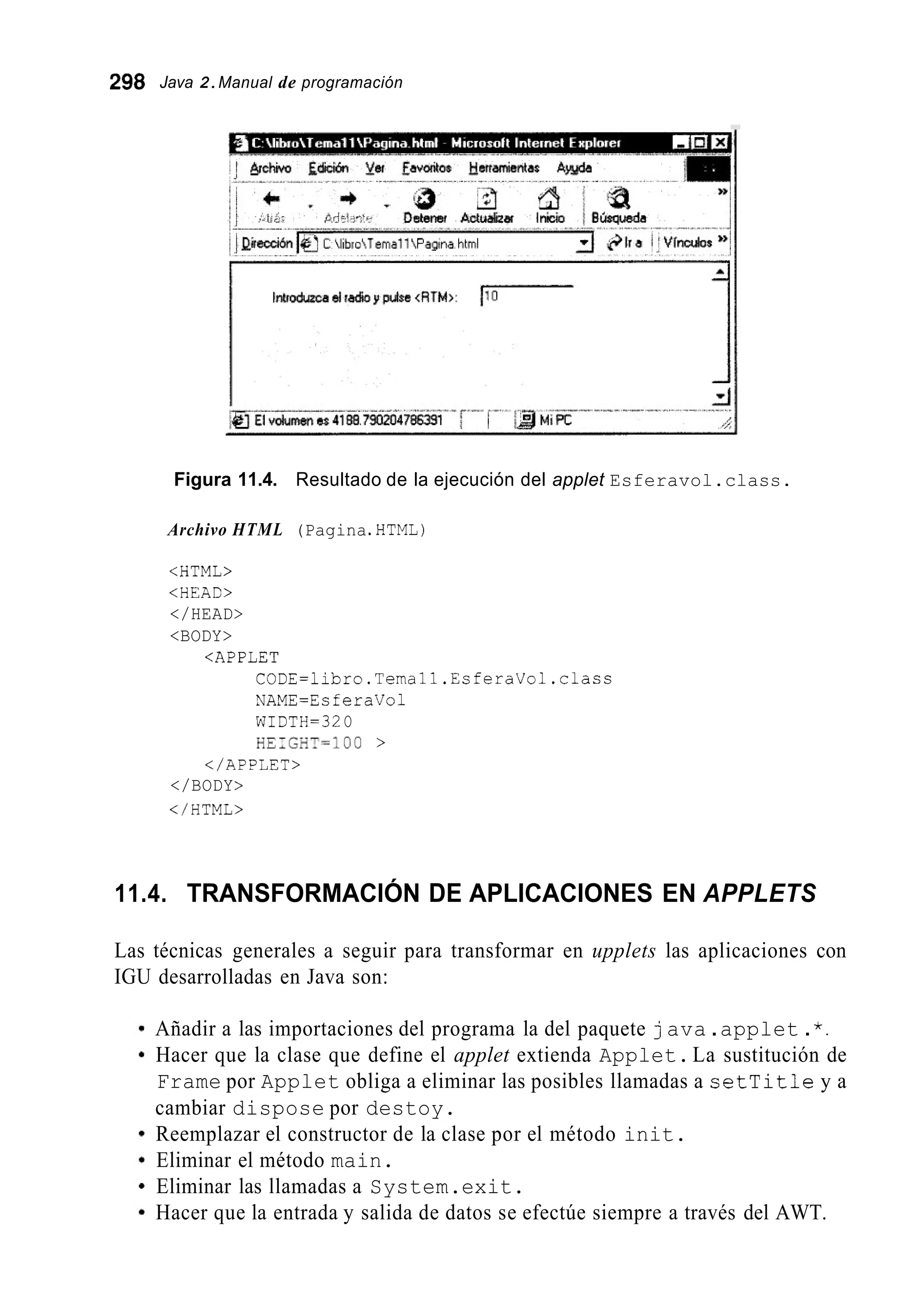 298 Java 2.Manual de programación
Figura 11.4. Resultado de la ejecución del applet Esferavol.class.
Archivo HTML (Pagina.HTML)
<HTML>
<HEAC>
</HEAD>
<BODY>
<APPLET
CODE=libro.Temall.EsferaVol.class
NAME=EsferaVol
WIDTH=32O
HE;GHT=lOO >
</APP¿ET>
</BODY>
</HTML>
11.4. TRANSFORMACIÓN DE APLICACIONES EN APPLETS
Las técnicas generales a seguir para transformar en upplets las aplicaciones con
IGU desarrolladas en Java son:
Añadir a las importaciones del programa la del paquete java .applet .*.
Hacer que la clase que define el applet extienda Applet.La sustitución de
Frame por Applet obliga a eliminar las posibles llamadas a setTitle y a
cambiar dispose por destoy.
Reemplazar el constructor de la clase por el método init.
Eliminar el método main.
Eliminar las llamadas a System.exit.
Hacer que la entrada y salida de datos se efectúe siempre a través del AWT.
 