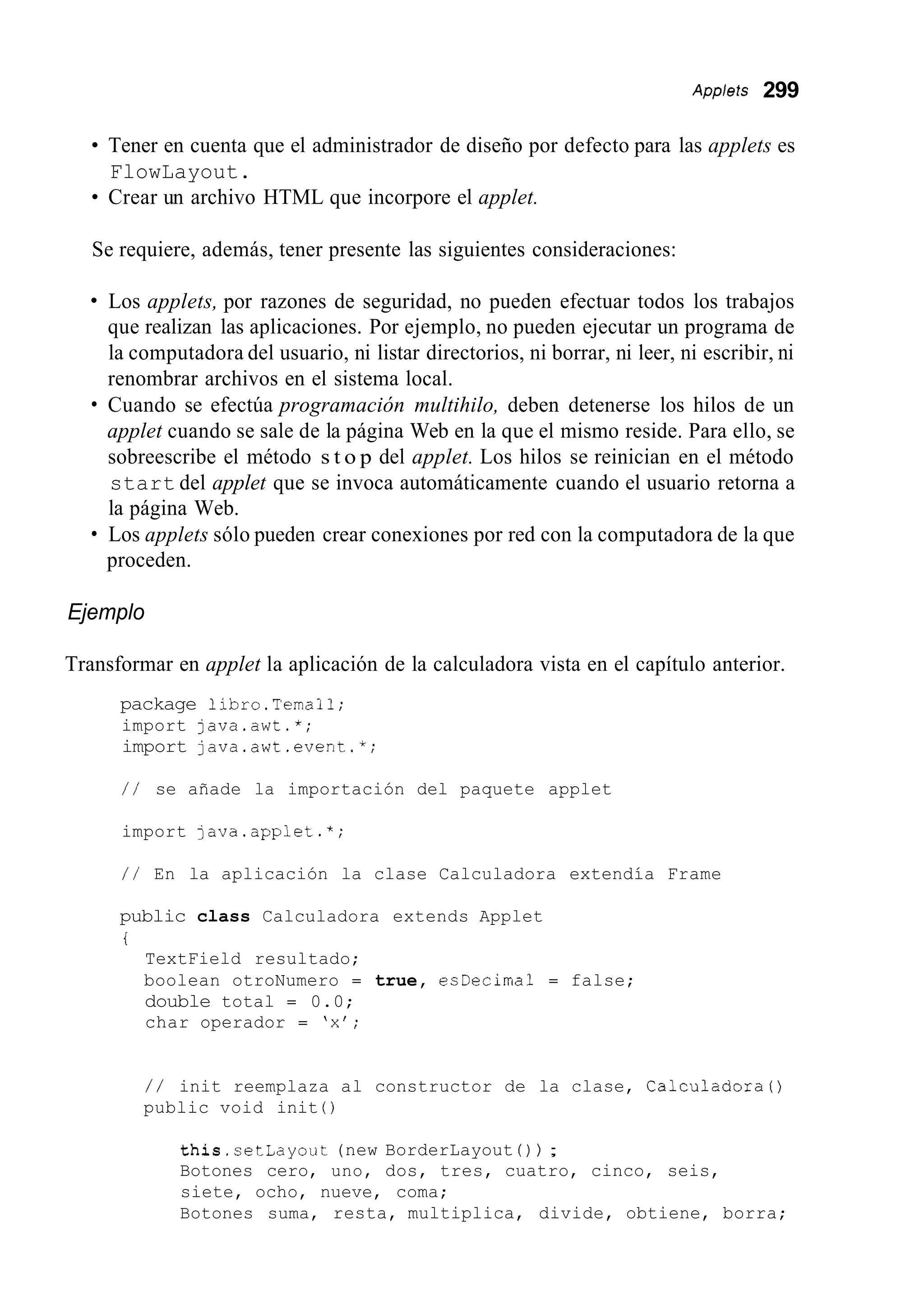 Appleis 299
Tener en cuenta que el administrador de diseño por defecto para las applets es
Crear un archivo HTML que incorpore el applet.
FlowLayout.
Se requiere, además, tener presente las siguientes consideraciones:
Los applets, por razones de seguridad, no pueden efectuar todos los trabajos
que realizan las aplicaciones. Por ejemplo, no pueden ejecutar un programa de
la computadora del usuario, ni listar directorios, ni borrar, ni leer, ni escribir, ni
renombrar archivos en el sistema local.
Cuando se efectúa programación multihilo, deben detenerse los hilos de un
applet cuando se sale de la página Web en la que el mismo reside. Para ello, se
sobreescribe el método s t o p del applet. Los hilos se reinician en el método
start del applet que se invoca automáticamente cuando el usuario retorna a
la página Web.
Los applets sólo pueden crear conexiones por red con la computadora de la que
proceden.
Ejemplo
Transformar en applet la aplicación de la calculadora vista en el capítulo anterior.
package libro.Temal1;
import java.awt.*;
import java.awt.event.*;
/ / se añade la importación del paquete applet
import java.applet.*;
/ / En la aplicación la clase Calculadora extendía Frame
public class Calculadora extends Applet
i
TextField resultado;
boolean otroNumero = true, esDecima1 = false;
double total = 0.0;
char operador = 'x';
/ / init reemplaza al constructor de la clase, Calculadora0
public void init 0
this.setLayout (new BorderLayout ( ) ) ;
Botones cero, uno, dos, tres, cuatro, cinco, seis,
siete, ocho, nueve, coma;
Botones suma, resta, multiplica, divide, obtiene, borra;
 