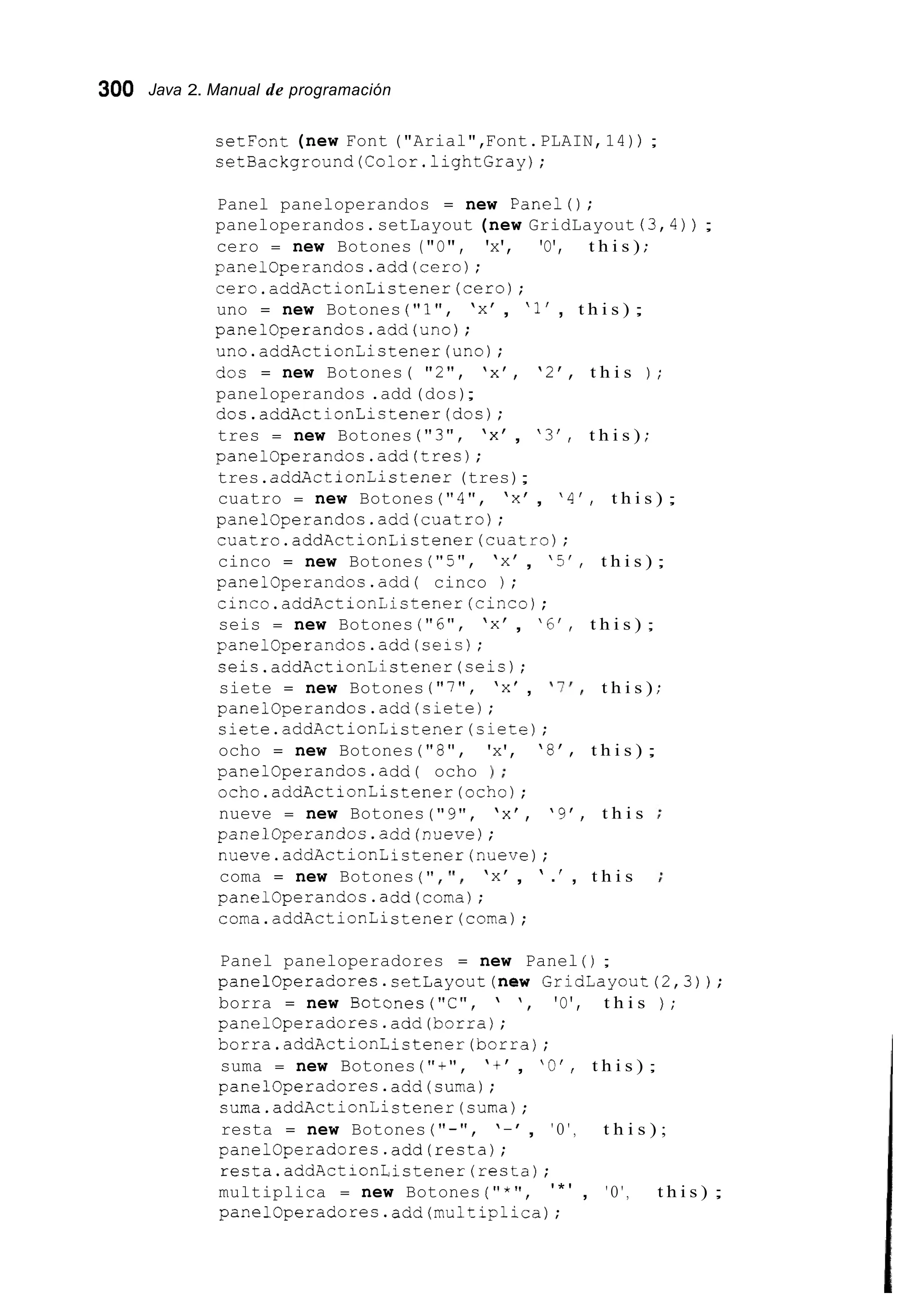 300 Java 2. Manual de programación
setFont (new Font ("Arial",Font.PLAIN,14)) ;
setBackground(Color.1ightGray);
Panel paneloperandos = new Panel();
paneloperandos.setLayout (new GridLayout (3,4)) ;
cero = new Botones ("O", 'x', 'O', t h i s ) ;
panelOperandos.add(cero);
cero.addActionListener(cero);
uno = new Botones ("l", 'x' , '1' , t h i s ) ;
panelOperandos.add(uno);
uno.addActionListener(uno);
dos = new Botones( "2", 'x', '2', t h i s ) ;
paneloperandos .add(dos);
dos.addActionListener(dos);
tres = new Botones ( " 3 " , 'x' , ' 3 ' , t h i s ) ;
panelOperandos.add(tres);
tres.addActionListener (tres);
cuatro = new Botones ("4", 'x' , '4', t h i s ) ;
panelOperandos.add(cuatro);
cuatro.addActionListener(cuatro);
cinco = new Botones ( " 5 " , 'x' , '5', t h i s ) ;
panelOperandos.add( cinco ) ;
cinco.addActionListener(cinco) ;
seis = new Botones ("6", 'x' , '6', t h i s ) ;
panelOperandos.add(seis);
seis.addActionListener(seis);
siete = new Botones ("7", 'x' , 'I!, t h i s ) ;
panelOperandos.add(siete);
siete.addActionListener(siete);
ocho = new Botones ("8", 'x', '8', t h i s ) ;
panelOperandos.add( ocho 1 ;
ocho.addActionListener(och0);
nueve = new Botones ("9", 'x', '9', t h i s
panelOperandos.add(nueve);
nueve.addActionListener(nueve);
coma = new Botones ( " , ' I , 'x' , ' .' , t h i s
panelOperandos.add(coma);
coma.addActionListener(coma);
Panel paneloperadores = new Panel ( ) ;
panelOperadores.setLayout(new GridLayout(2,3));
borra = new Botones("C", ' ', 'O', t h i s ) ;
panelOperadores.add(borra);
borra.addActionListener(borra);
suma = new Botones ( " + " , 't' , 'O', t h i s ) ;
panelOperadores.add(suma);
suma.addActionListener(suma);
resta = new Botones ( ' I - " , '-', ' O ' , t h i s ) ;
panelOperadores.add(resta);
resta.addActionListener(resta);
multiplica = new Botones ( " * " , ' * ' , ' O ' , t h i s ) ;
panelOperadores.add(mu1tiplica);
 