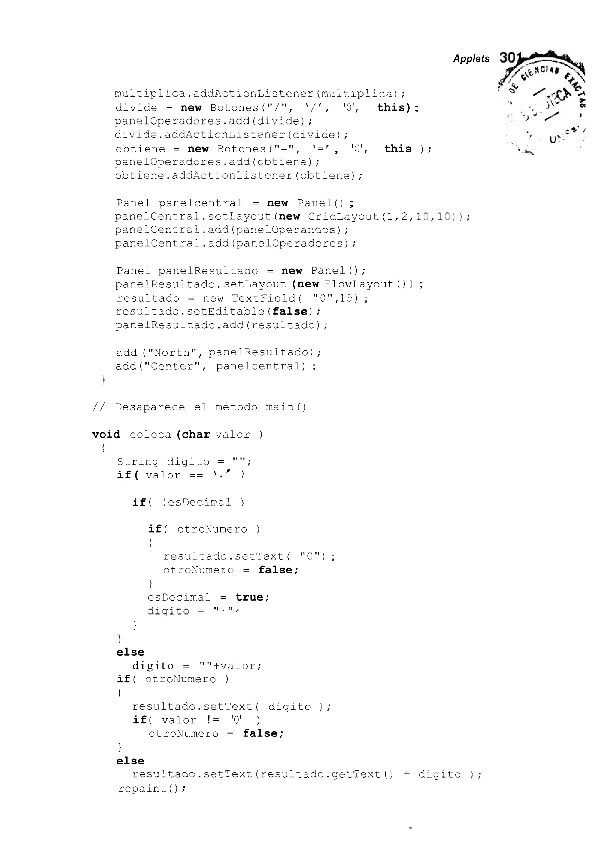 nultiplica.addActionListener(multip1icaj;
divide = new Botones ( " / ' I , ' / ' , 'O', this);
panelOperadores.add(divide);
aivide.addActionListener(dividej;
obtiene = new Botones ( " = ' I , I = ', 'O', this j;
panelOperadores.add(obtiene);
obtiene.addActionListener(obtienej;
Applets
Panel panelcentral = new Panel ( ) ;
p a n e l C e n t r a l . s e t L a y o U t ( n e w GridLayout(l,2,:0,13));
panelCentrai.add(panelCperandos);
panelCentral.add(panel0peradcre.s);
Panel panelResultado = new Panel();
panelResultado. setLayout (new FlowLayout ( j j ;
resultado = new TextField( "O",15);
resultado.setEditable(false);
panelResultado.add(resultadoj;
add ("North", panelResuitadoj ;
add("Center", panelcentral) ;
/ / Desaparece el método main()
void coloca (char valor )
i
String digito = " ' I ;
if( valor == ' . )'
I
if ( !ecDecimal )
if ( otroNumero )
i
resultado.setText ( "O") ;
otroNumero = false;
I
esDecimal = true;
digit0 ' f . I' l .
I
I
else
if ( otroNumero )
i
d i g i t o = ""+valor;
resultado.setText( digito 1 ;
if ( valor ! = 'O' )
otroNumero = false;
1
else
repaint ( ) ;
resultado.setText(resultado.getText() + digit0 1;
 