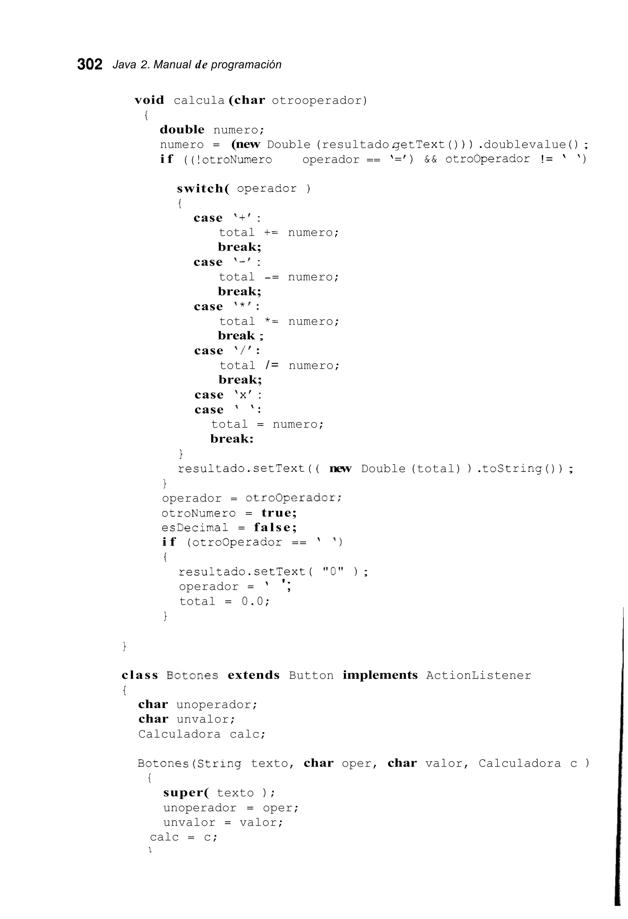 302 Java 2. Manual de programación
void calcula (char otrooperador)
i
double numero;
numero = (new Double (resultado.getText ( ) ) ) .doublevalue ( ) ;
i f ( ( !otroNumero 1 1 operador == '=' ) & & otrocperador != ' ' )
switch( operador )
i
case I t ' :
total t= numero;
break;
case I - ' :
total -= numero;
break;
case ' * I :
total *= numero;
break ;
case ' / I :
total /= numero;
break;
case 'x' :
case ' ' :
total = numero;
break:
1
resultado.setText ( ( new Double (total) ) .tostring()) ;
1
operador = GtroOperadGr;
otroNumero = true;
esDecimal = false;
i f (otrocperador == ' ' 1
i
resultado.setText ( "0" ) ;
operador = ' ';
total = 0.0;
1
class Botones extends Button implements ActionListener
i
char unoperador;
char unvalor;
Calculadora calc;
Botones(Str1ng texto, char oper, char valor, Calculadora c )
i
super( texto ) ;
unoperador = oper;
unvalor = valor;
calc = c;
I
 