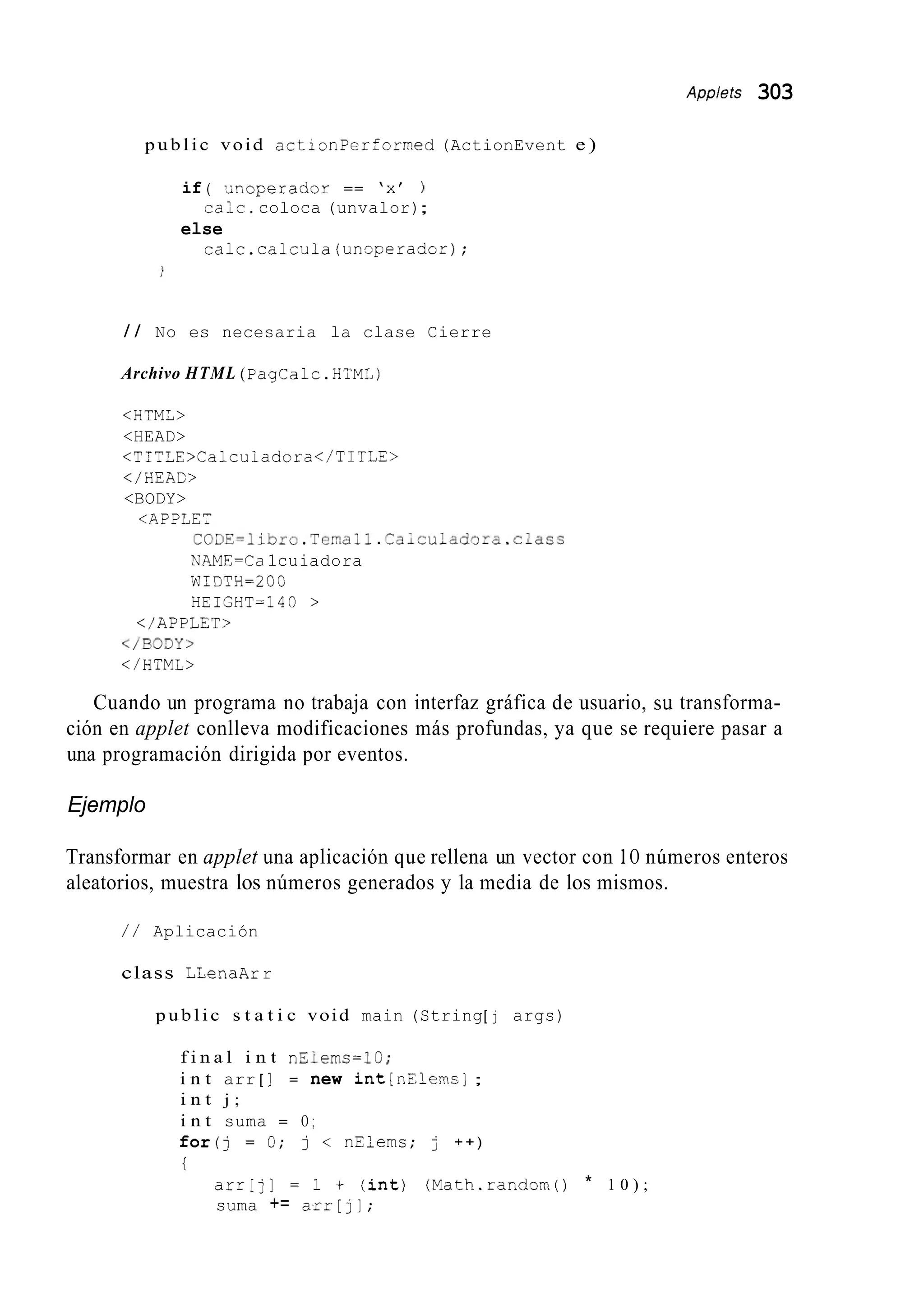 Applets 303
p u b l i c void actionPerformed (ActionEvent e )
if ( .;noperador == ‘x’ )
else
caic.coloca (unvalor);
calc.calcula(unoperado=);
/ / No es necesaria la clase Cierre
Archivo HTML (PagCalc.HFML)
<HTML>
<HEAD>
< T I T T E , C a l c u i a d o r a < / T I T = E >
</ HEAC>
<BODY>
<APPLE,
C03Y=libro.Teia;l.Ca~cui~d~~a.class
NAME=Ca1cuiadora
WIDTH=2 OC
HEIGHT=14@ >
</ APPLET>
</B03Y>
</HTML>
Cuando un programa no trabaja con interfaz gráfica de usuario, su transforma-
ción en applet conlleva modificaciones más profundas, ya que se requiere pasar a
una programación dirigida por eventos.
Ejemplo
Transformar en applet una aplicación que rellena un vector con 1O números enteros
aleatorios, muestra los números generados y la media de los mismos.
/ / Aplicación
class LLenaArr
p u b l i c s t a t i c void main (String[ j args)
f i n a l i n t n5iems=lG;
i n t arr [ ] = new int[nElerns] ;
i n t j ;
i n t suma = O ;
for(j = 0; j < nElems; j + + )
i
arr[j] = 1 + ( i n t ) (Math.randorn() * 1 0 ) ;
suma += arr[jl;
 