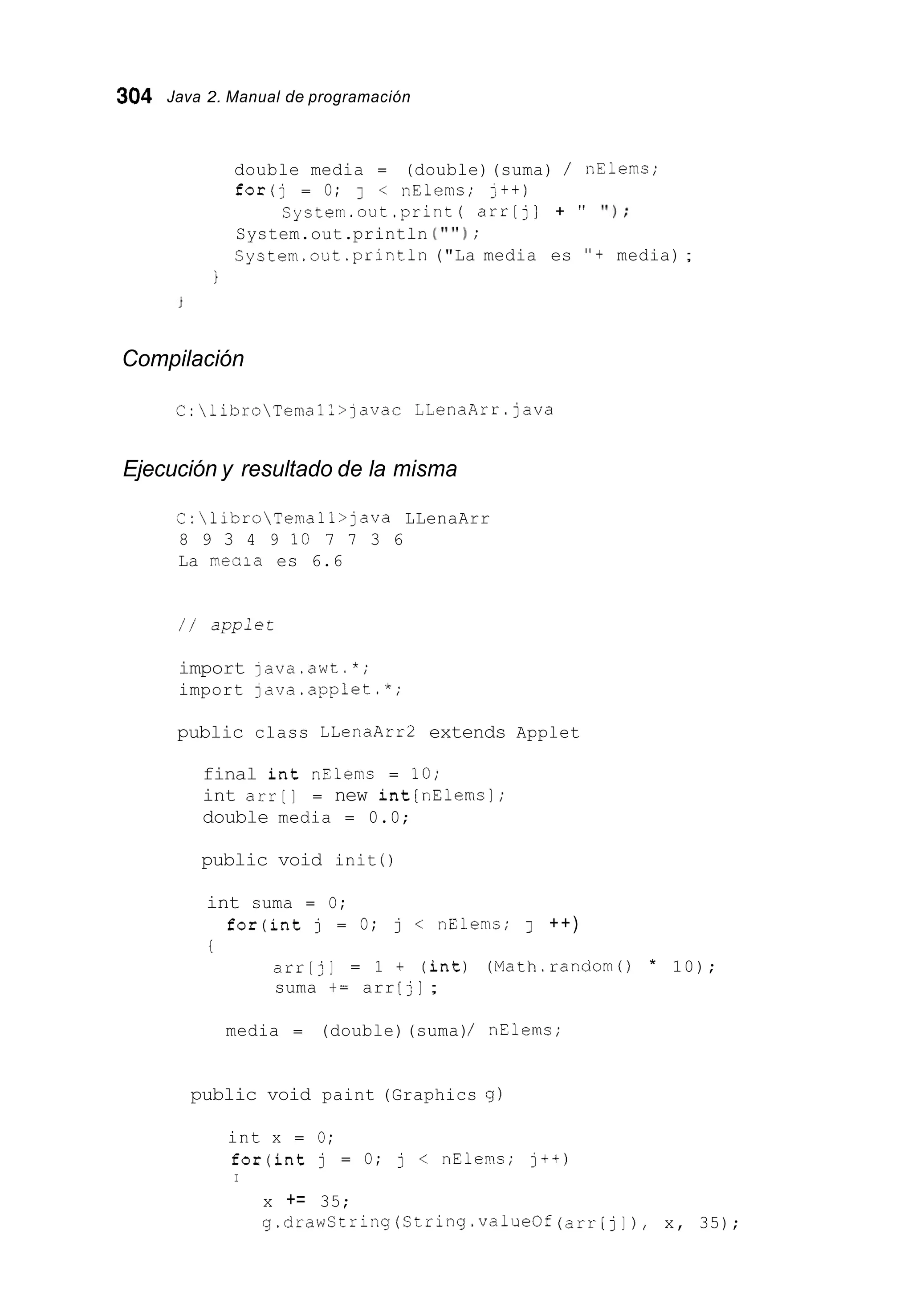 304 Java 2. Manual de programación
double media = (double)(suma) / nElems;
for(j = O; 1 < nElems; j++)
System.out.println ( " ' I ) ;
System.out .println("La media es "+ media) ;
system.out.print( arr[j] + " ' I ) ;
i
Compilación
C:libroTemal:>]avac LLenaArr.java
Ejecución y resultado de la misma
C:libroTemall>]ava LLenaArr
8 9 3 4 9 10 7 7 3 6
La necia es 6.6
/ / applet
import ]ava.awt.*;
import ]ava.applet.*;
public class LLenaArr2 extends Applet
final int nElems = 10;
int arr[] = new int[nElemsl;
double media = 0.0;
public void init ( )
int suma = O;
t
for(int j = O; j < nElems; 1 ++)
arr[j] = 1 + (int) (Math.random0 * 10);
suma += arr [j];
media = (double)(suma)/ nE1ern.s;
public void paint (Graphics g )
int x = O;
for(int j = O; j < nElems; j++)
I
x += 35;
g.drawString(String.valueOf (arr[j]), x, 35);
 