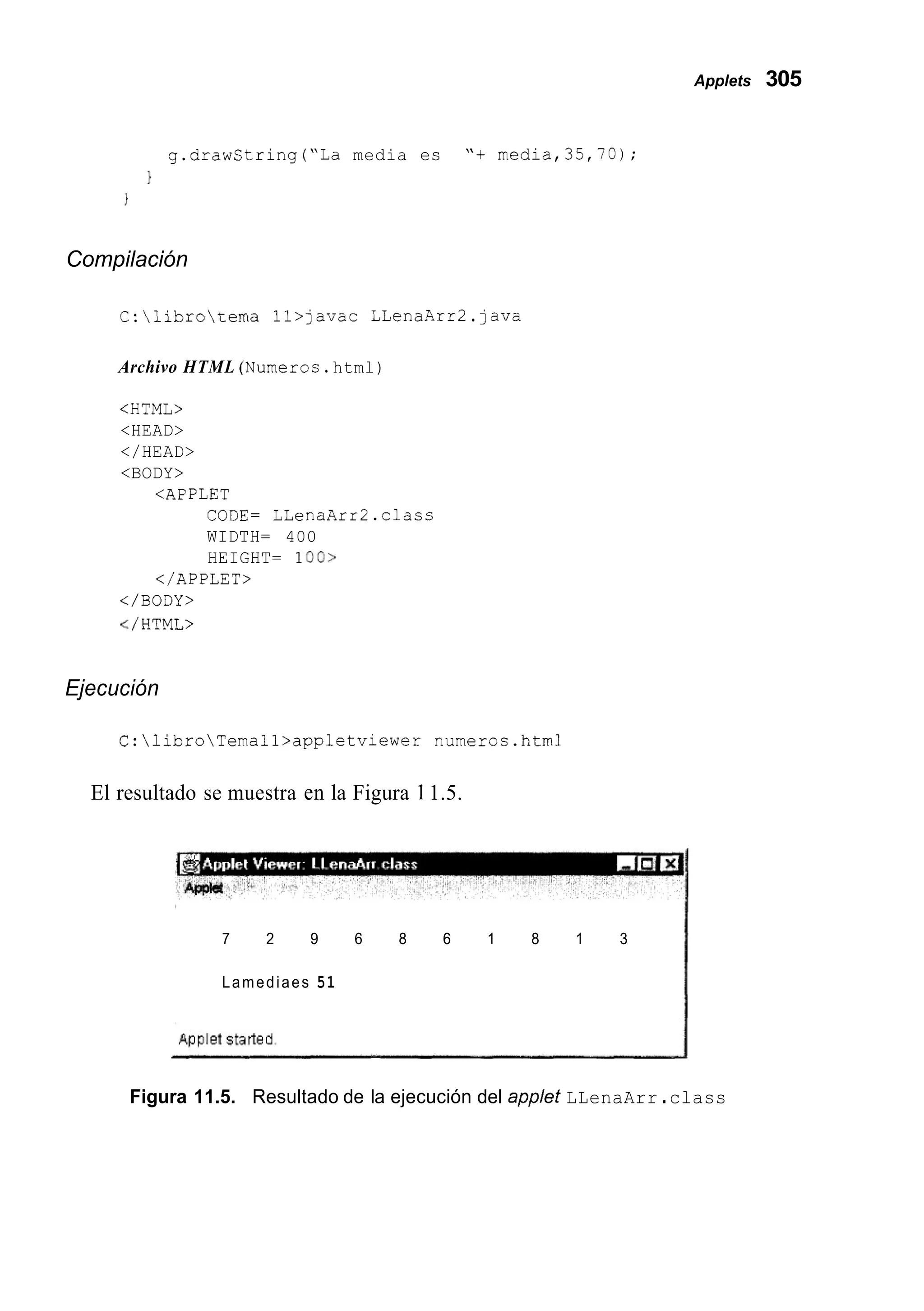 Applets 305
g.drawString("La media es "+ media,35,70);
1
Compilación
C:librotema ll>javac LLenaArr2.java
Archivo HTML (Numeros.html)
IHTMLZ
<HEAD>
</HEAD>
<BODY>
<APPLET
CODE= LLenaArr2.class
WIDTH= 400
HEIGHT= loo>
</APPLET>
</BODY>
</ HTML>
Ejecución
C:libroTemall>appletviewer numeros.htm1
El resultado se muestra en la Figura 11.5.
7 2 9 6 8 6 1 8 1 3
Lamediaes 51
Figura 11.5. Resultado de la ejecución del applet LLenaArr .class
 