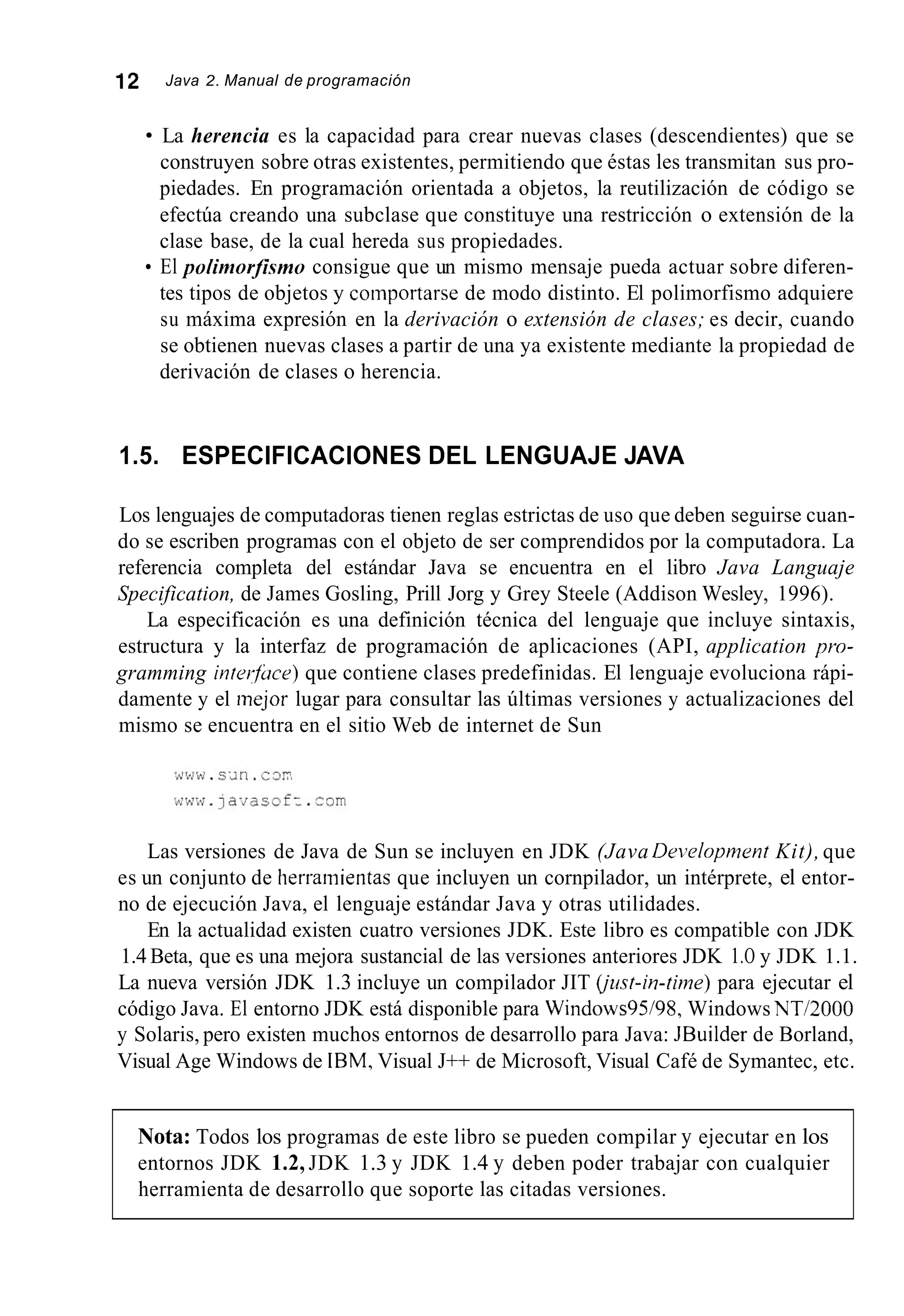 12 Java 2. Manual de programación
La herencia es la capacidad para crear nuevas clases (descendientes) que se
construyen sobre otras existentes, permitiendo que éstas les transmitan sus pro-
piedades. En programación orientada a objetos, la reutilización de código se
efectúa creando una subclase que constituye una restricción o extensión de la
clase base, de la cual hereda sus propiedades.
El polimorjismo consigue que un mismo mensaje pueda actuar sobre diferen-
tes tipos de objetos y comportarse de modo distinto. El polimorfismo adquiere
su máxima expresión en la derivación o extensión de clases; es decir, cuando
se obtienen nuevas clases a partir de una ya existente mediante la propiedad de
derivación de clases o herencia.
1.5. ESPECIFICACIONES DEL LENGUAJE JAVA
Los lenguajes de computadoras tienen reglas estrictas de uso que deben seguirse cuan-
do se escriben programas con el objeto de ser comprendidos por la computadora. La
referencia completa del estándar Java se encuentra en el libro Java Languaje
Specification, de James Gosling, Prill Jorg y Grey Steele (Addison Wesley, 1996).
La especificación es una definición técnica del lenguaje que incluye sintaxis,
estructura y la interfaz de programación de aplicaciones (API, application pro-
gramming interfuce) que contiene clases predefinidas. El lenguaje evoluciona rápi-
damente y el mejor lugar para consultar las últimas versiones y actualizaciones del
mismo se encuentra en el sitio Web de internet de Sun
Las versiones de Java de Sun se incluyen en JDK (Java Deivlupment Kit), que
es un conjunto de tierramientas que incluyen un cornpilador, un intérprete, el entor-
no de ejecución Java, el lenguaje estándar Java y otras utilidades.
En la actualidad existen cuatro versiones JDK. Este libro es compatible con JDK
1.4 Beta, que es una mejora sustancial de las versiones anteriores JDK 1.O y JDK 1.1.
La nueva versión JDK 1.3 incluye un compilador JIT (jusf-in-time)para ejecutar el
código Java. El entorno JDK está disponible para Windows9Y98, Windows NT/2000
y Solaris, pero existen muchos entornos de desarrollo para Java: JBuilder de Borland,
Visual Age Windows de IBM, Visual J++ de Microsoft, Visual Café de Symantec, etc.
Nota: Todos los programas de este libro se pueden compilar y ejecutar en los
entornos JDK 1.2, JDK 1.3 y JDK 1.4 y deben poder trabajar con cualquier
herramienta de desarrollo que soporte las citadas versiones.
 