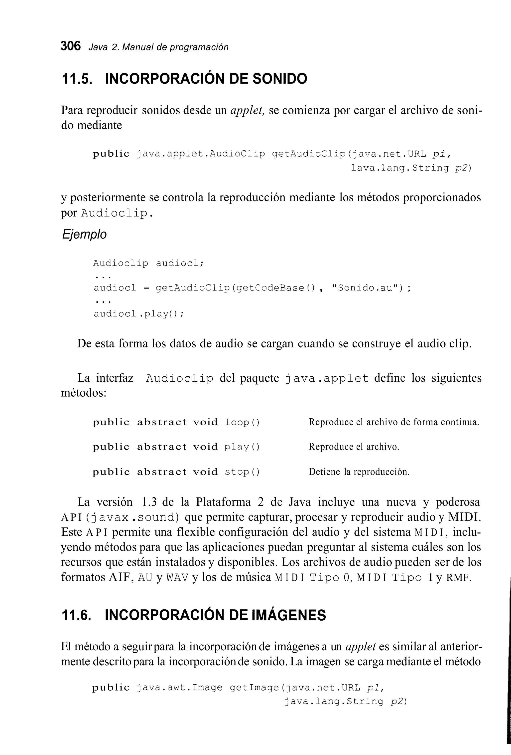 306 Java 2. Manual de programación
11.5. INCORPORACIÓN DE SONIDO
Para reproducir sonidos desde un applet, se comienza por cargar el archivo de soni-
do mediante
public java.applet.AudioC1ip getAudioCl;p(;ava.net.URL pi,
lava.lang.String p2)
y posteriormente se controla la reproducción mediante los métodos proporcionados
por Audioclip.
Ejemplo
Audioclip audiocl;
audiocl = getAudioClip (getCodeBase( ) , "Sonido.au");
audiocl .play( ) ;
. . .
. . .
De esta forma los datos de audio se cargan cuando se construye el audio clip.
La interfaz Audioclip del paquete java .applet define los siguientes
métodos:
public abstract void l o o p ( ) Reproduce el archivo de forma continua.
public abstract void play() Reproduce el archivo.
public abstract void stop() Detiene la reproducción.
La versión 1.3 de la Plataforma 2 de Java incluye una nueva y poderosa
A P I ( javax .sound) que permite capturar, procesar y reproducir audio y MIDI.
Este A P I permite una flexible configuración del audio y del sistema M I D I , inclu-
yendo métodos para que las aplicaciones puedan preguntar al sistema cuáles son los
recursos que están instalados y disponibles. Los archivos de audio pueden ser de los
formatos AIF, AU y WAV y los de música M I D I Tipo O, M I D I Tipo 1y RMF.
11.6. INCORPORACIÓN DE IMÁGENES
El método a seguirpara la incorporaciónde imágenes a un applet es similar al anterior-
mente descritopara la incorporaciónde sonido. La imagen se carga mediante el método
public java.awt.Image getImage(java.net.URL pi,
java.lang.String p2)
 