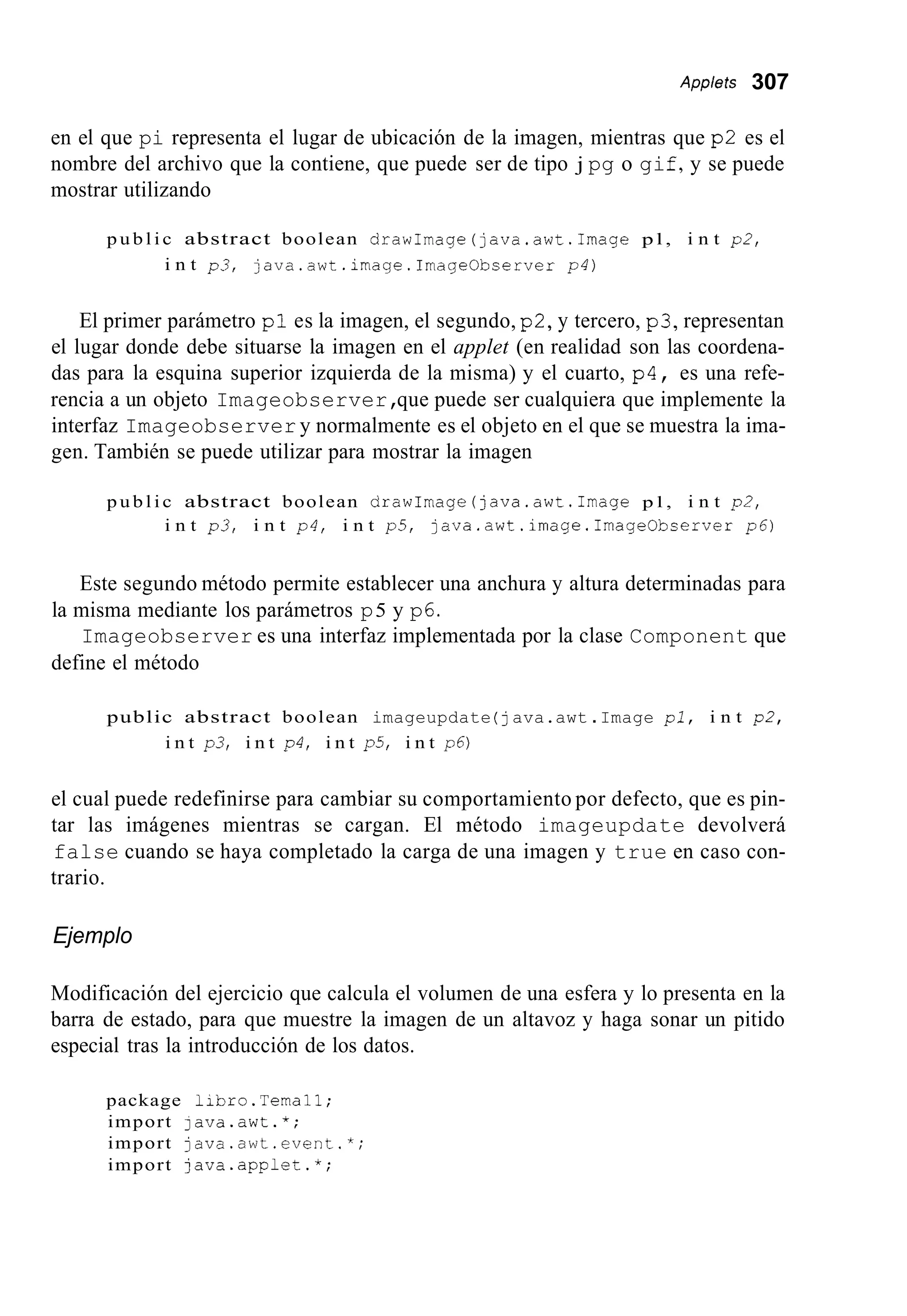 Applets 307
en el que pi representa el lugar de ubicación de la imagen, mientras que p2 es el
nombre del archivo que la contiene, que puede ser de tipo j pg o gif,y se puede
mostrar utilizando
p u b l i c abstract boolean drawImage(java.awt.1mage p l , i n t p2,
i n t p3, java.awt.image.ImageObserver p4)
El primer parámetro p l es la imagen, el segundo, p2,y tercero, p3, representan
el lugar donde debe situarse la imagen en el applet (en realidad son las coordena-
das para la esquina superior izquierda de la misma) y el cuarto, p4, es una refe-
rencia a un objeto Imageobserver,que puede ser cualquiera que implemente la
interfaz Imageobserver y normalmente es el objeto en el que se muestra la ima-
gen. También se puede utilizar para mostrar la imagen
p u b l i c abstract boolean drawImage(java.awt.1mage p l , i n t p2,
i n t p3, i n t p4, i n t p 5 , java.awt.image.Irnage0bserver p6)
Este segundo método permite establecer una anchura y altura determinadas para
Imageobserver es una interfaz implementada por la clase Component que
la misma mediante los parámetros p5 y p6.
define el método
public abstract boolean imageupdate (java.awt .Image pl, i n t p2,
i n t p3, i n t p4, i n t p5, i n t p6)
el cual puede redefinirse para cambiar su comportamiento por defecto, que es pin-
tar las imágenes mientras se cargan. El método imageupdate devolverá
false cuando se haya completado la carga de una imagen y true en caso con-
trario.
Ejemplo
Modificación del ejercicio que calcula el volumen de una esfera y lo presenta en la
barra de estado, para que muestre la imagen de un altavoz y haga sonar un pitido
especial tras la introducción de los datos.
package libro.Ternal1;
import java.awt.*;
import java.awt.event.*;
import java.applet.*;
 