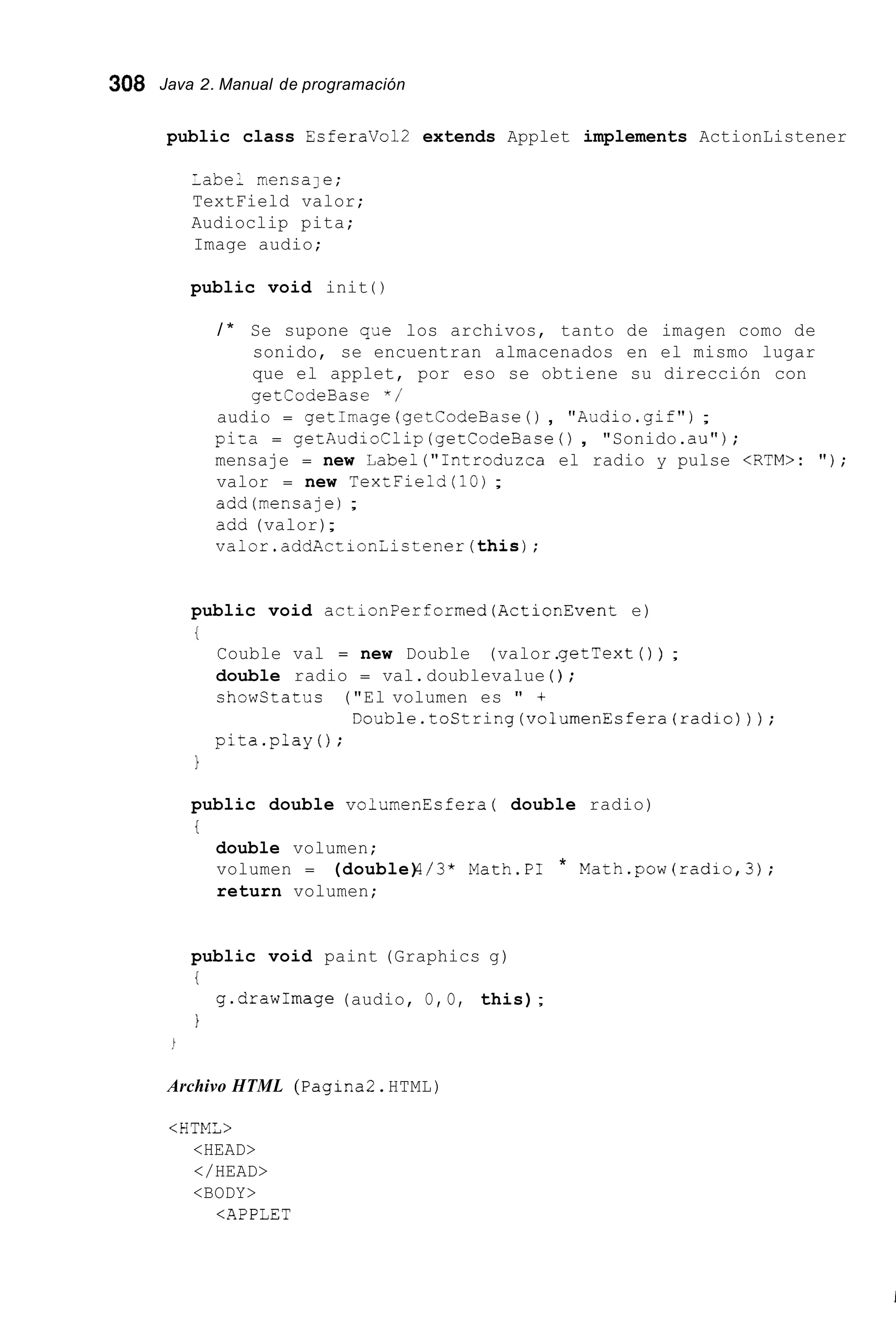 308 Java 2. Manual de programación
public class EsferaVol2 extends Applet implements ActionListener
label mensale;
TextField valor;
Audioclip pita;
Image audio;
public void init ( )
/ * Se supone qae los archivos, tanto de imagen como de
sonido, se encuentran almacenados en el mismo lugar
que el applet, por eso se obtiene su dirección con
getCodeBase " /
audio = getImage (getCodeBace( ) , "Audio.gif");
pi=a = getAudioClip (getCodeBase( ) , "Sonido.au");
mensaje = new Label("1ntroduzca el radio y pulse <RTM>: " ) ;
valor = new TexLField(l0) ;
add(mensaje1 ;
ada (valor);
valor.addActionlistener(this);
public void actionPerformed(Acti0nEvent e)
t
Couble val = new Double (valor.getText ( ) ) ;
double radio = val.doublevalue ( ) ;
showCtatus ("El volumen es " +
pita.play() ;
Double.toString(volumenEsfera(radio)));
1
public double volumenFsfera ( double radio)
i
double volumen;
volumen = (double)4/3* Math.PI * Math.pow(radio,3);
return volumen;
public void paint (Graphics g)
i
i
g.drawImage (audio, O, O, this);
Archivo HTML (Pagina2.HTML)
<HTML>
<HEAD>
</HEAD>
<BODY>
<APPLET
 