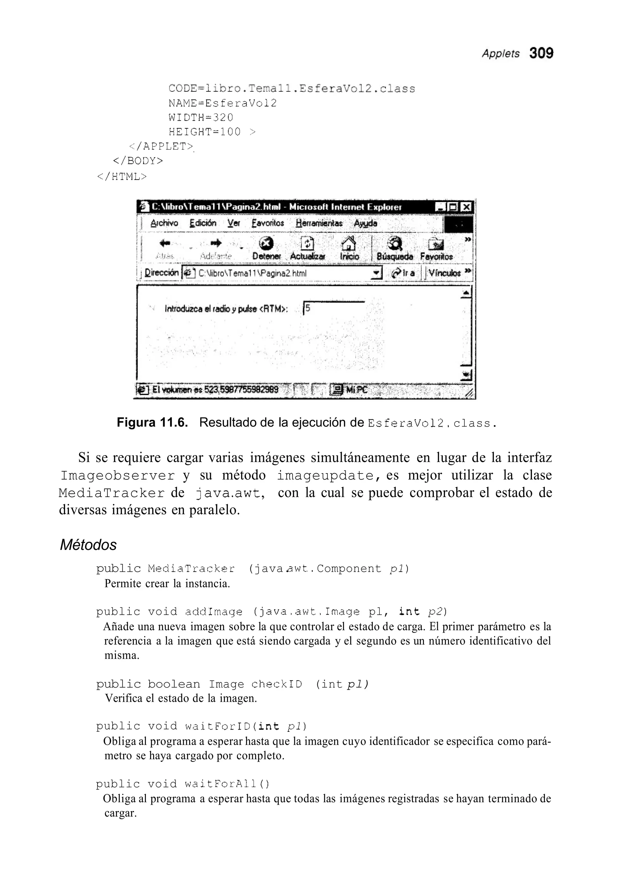 CGDE=iibro.Temall.EsferaVol2.class
NAME=EsferaVol2
WIDTH=320
HEIGHT=100 >
</APPLES>.
</BODY >
</HTML>
I I
Figura 11.6. Resultado de la ejecución de EsferaVol2. class.
Si se requiere cargar varias imágenes simultáneamente en lugar de la interfaz
Imageobserver y su método imageupdate, es mejor utilizar la clase
MediaTracker de java.awt, con la cual se puede comprobar el estado de
diversas imágenes en paralelo.
Métodos
public MediaTracker (java.awt..Component p l )
Permite crear la instancia.
public void addImage (java.awt.Image pl, int p 2 )
Añade una nueva imagen sobre la que controlar el estado de carga. El primer parámetro es la
referencia a la imagen que está siendo cargada y el segundo es un número identificativo del
misma.
public boolean Image checkID (int pl)
Verifica el estado de la imagen.
public void waitForID(int pi)
Obliga al programa a esperar hasta que la imagen cuyo identificador se especifica como pará-
metro se haya cargado por completo.
public void waitForAll ( )
Obliga al programa a esperar hasta que todas las imágenes registradas se hayan terminado de
cargar.
 