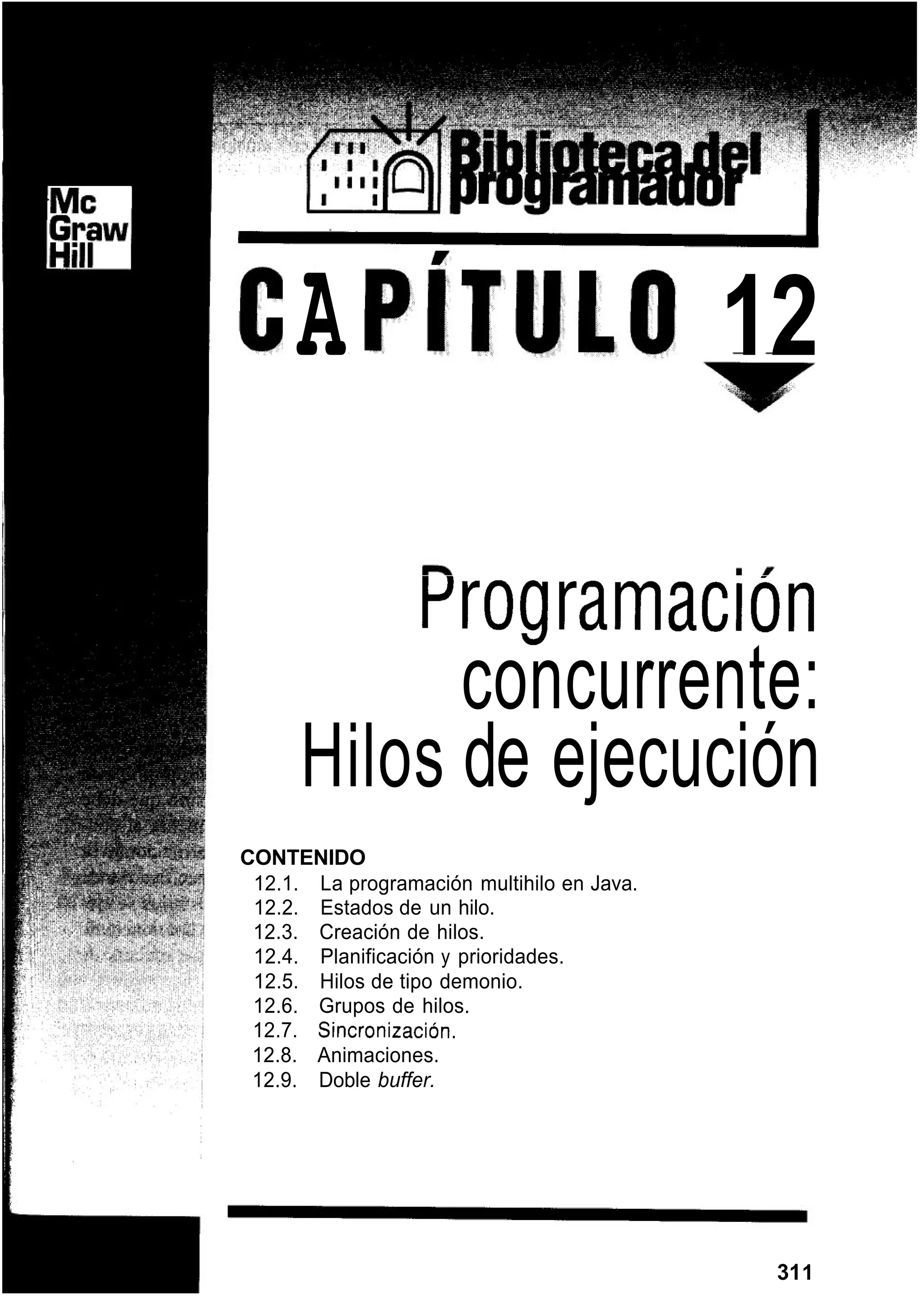 A 12
rrogramacion
concurrente:
Hilos de ejecución
CONTENIDO
12.1. La programación multihilo en Java.
12.2. Estados de un hilo.
12.3. Creación de hilos.
12.4. Planificación y prioridades.
12.5. Hilos de tipo demonio.
12.6. Grupos de hilos.
12.7. Sincronización.
12.8. Animaciones.
12.9. Doble buffer.
311
 