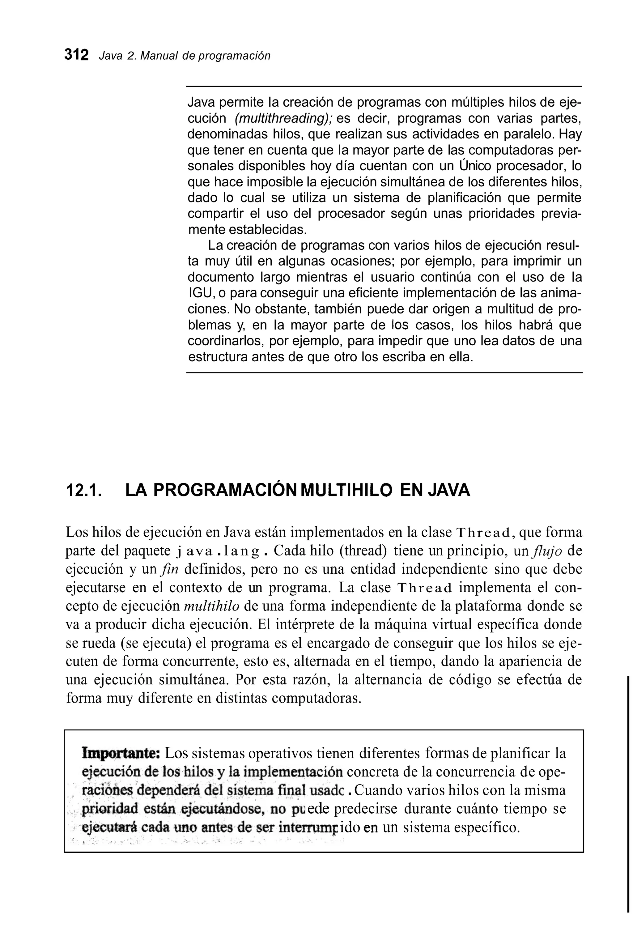 312 Java 2. Manual de programación
Java permite la creación de programas con múltiples hilos de eje-
cución (multithreading); es decir, programas con varias partes,
denominadas hilos, que realizan sus actividades en paralelo. Hay
que tener en cuenta que la mayor parte de las computadoras per-
sonales disponibles hoy día cuentan con un Único procesador, lo
que hace imposible la ejecución simultánea de los diferentes hilos,
dado Io cual se utiliza un sistema de planificación que permite
compartir el uso del procesador según unas prioridades previa-
mente establecidas.
La creación de programas con varios hilos de ejecución resul-
ta muy útil en algunas ocasiones; por ejemplo, para imprimir un
documento largo mientras el usuario continúa con el uso de la
IGU, o para conseguir una eficiente implementación de las anima-
ciones. No obstante, también puede dar origen a multitud de pro-
blemas y, en la mayor parte de los casos, los hilos habrá que
coordinarlos, por ejemplo, para impedir que uno lea datos de una
estructura antes de que otro los escriba en ella.
12.1. LA PROGRAMACIÓN MULTlHlLO EN JAVA
Los hilos de ejecución en Java están implementados en la clase Thread, que forma
parte del paquete j ava .l a n g . Cada hilo (thread) tiene un principio, unflujo de
ejecución y un,fin definidos, pero no es una entidad independiente sino que debe
ejecutarse en el contexto de un programa. La clase Thread implementa el con-
cepto de ejecución multihilo de una forma independiente de la plataforma donde se
va a producir dicha ejecución. El intérprete de la máquina virtual específica donde
se rueda (se ejecuta) el programa es el encargado de conseguir que los hilos se eje-
cuten de forma concurrente, esto es, alternada en el tiempo, dando la apariencia de
una ejecución simultánea. Por esta razón, la alternancia de código se efectúa de
forma muy diferente en distintas computadoras.
Imp~rtante:Los sistemas operativos tienen diferentes formas de planificar la
concreta de la concurrencia de ope-
.Cuando varios hilos con la misma
ede predecirse durante cuánto tiempo se
ido en un sistema específico.
 