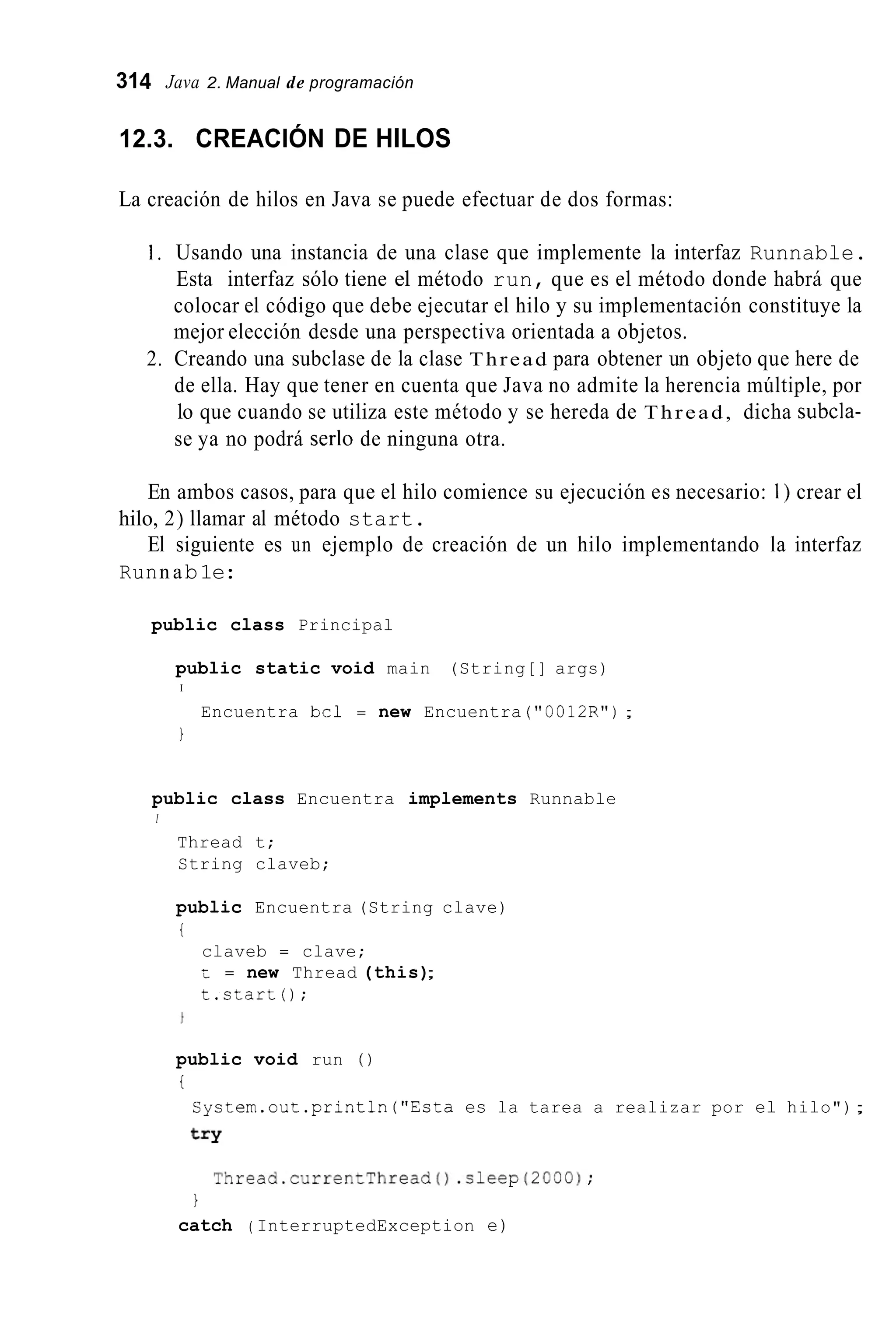 314 Java 2. Manual de programación
12.3. CREACIÓN DE HILOS
La creación de hilos en Java se puede efectuar de dos formas:
1 . Usando una instancia de una clase que implemente la interfaz Runnable.
Esta interfaz sólo tiene el método run, que es el método donde habrá que
colocar el código que debe ejecutar el hilo y su implementación constituye la
mejor elección desde una perspectiva orientada a objetos.
2. Creando una subclase de la clase Thread para obtener un objeto que here de
de ella. Hay que tener en cuenta que Java no admite la herencia múltiple, por
lo que cuando se utiliza este método y se hereda de Thread, dicha subcla-
se ya no podrá serlo de ninguna otra.
En ambos casos, para que el hilo comience su ejecución es necesario: I ) crear el
El siguiente es un ejemplo de creación de un hilo implementando la interfaz
hilo, 2) llamar al método start.
Runn ab1e:
public class Principal
public static void main (String[] args)
I
Encuentra bcl = new Encuentra ("0012R");
1
public class Encuentra implements Runnable
I
Thread t;
String claveb;
public Encuentra (String clave)
i
claveb = clave;
t = new Thread (this);
t.start0;
public void run ( )
i
Cystem.out.println("Esta es la tarea a realizar por el hilo");
t=Y
Thread.currentThread().cleep(2000);
1
catch ( InterruptedException e)
 