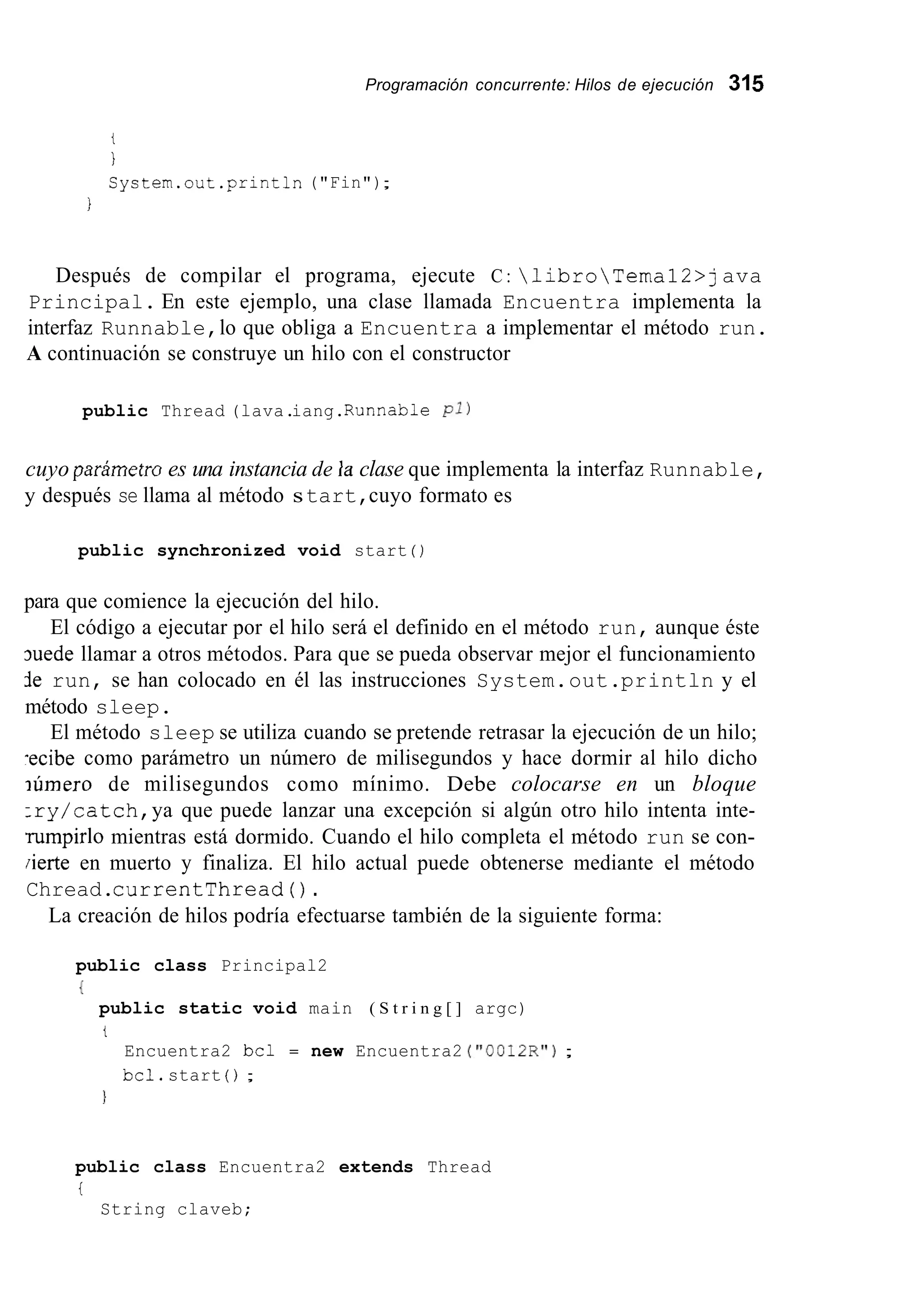 Programación concurrente: Hilos de ejecución 315
t
I
System.out .println("Fin");
I
Después de compilar el programa, ejecute C : libroTemal2>java
Principal. En este ejemplo, una clase llamada Encuentra implementa la
interfaz Runnable,lo que obliga a Encuentra a implementar el método run.
A continuación se construye un hilo con el constructor
public Thread (lava.iang.Runnabie PI)
cuyo parámetru es una instancia de la clase que implementa la interfaz Runnable,
y después se llama al método start,cuyo formato es
public synchronized void start ( )
para que comience la ejecución del hilo.
El código a ejecutar por el hilo será el definido en el método run, aunque éste
3uede llamar a otros métodos. Para que se pueda observar mejor el funcionamiento
ie run, se han colocado en él las instrucciones System.out.println y el
método sleep.
El método sleep se utiliza cuando se pretende retrasar la ejecución de un hilo;
-ecibe como parámetro un número de milisegundos y hace dormir al hilo dicho
iúmero de milisegundos como mínimo. Debe colocarse en un bloque
:ry/catch,ya que puede lanzar una excepción si algún otro hilo intenta inte-
rumpirlo mientras está dormido. Cuando el hilo completa el método run se con-
iierte en muerto y finaliza. El hilo actual puede obtenerse mediante el método
Chread.currentThread ( ) .
La creación de hilos podría efectuarse también de la siguiente forma:
public class Principal2
I
public static void main ( S t r i n g [ ] argc)
t
Encuentra2 bcl = new Encuentra2 ("@@12R");
bcl.start ( ) ;
1
public class Encuentra2 extends Thread
i
String claveb;
 