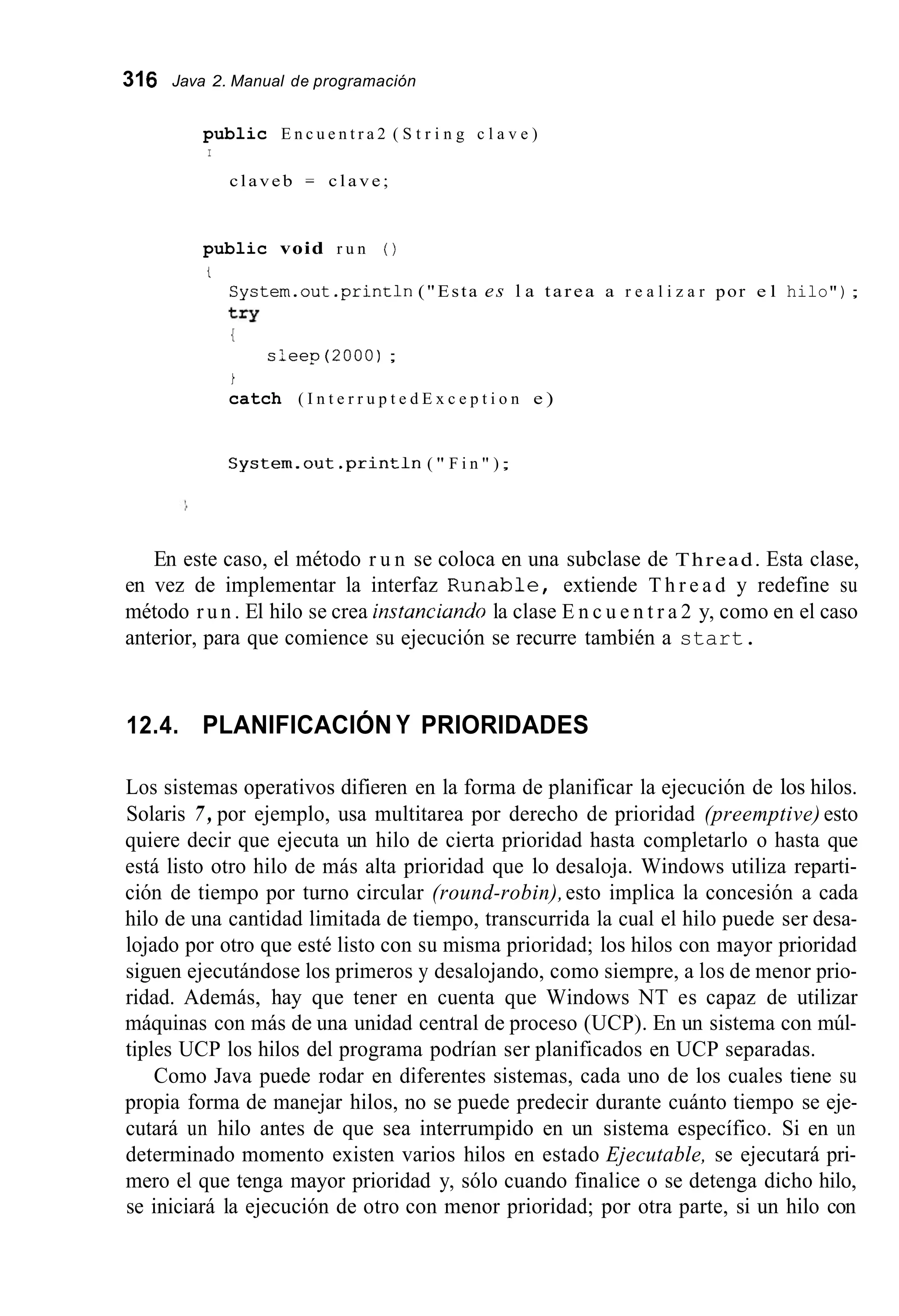 316 Java 2. Manual de programación
public E n c u e n t r a 2 ( S t r i n g c l a v e )
I
claveb = c l a v e ;
public void r u n ( )
i
Cystem.out . p r i n ~ l n("Esta es l a tarea a r e a l i z a r por e l hilo");
t=Y
{
s ; e e p ( 2 0 0 0 ) ;
i
catch ( I n t e r r u p t e d E x c e p t i o n e )
S y s t e m . o i i t . p r i n t 1 1 1 ( " F i n " );
En este caso, el método r u n se coloca en una subclase de Thread. Esta clase,
en vez de implementar la interfaz R u n a b l e , extiende T h r e a d y redefine su
método r u n . El hilo se crea instanciando la clase E n c u e n t r a 2 y, como en el caso
anterior, para que comience su ejecución se recurre también a start.
12.4. PLANIFICACIÓN Y PRIORIDADES
Los sistemas operativos difieren en la forma de planificar la ejecución de los hilos.
Solaris 7 , por ejemplo, usa multitarea por derecho de prioridad (preemptive) esto
quiere decir que ejecuta un hilo de cierta prioridad hasta completarlo o hasta que
está listo otro hilo de más alta prioridad que lo desaloja. Windows utiliza reparti-
ción de tiempo por turno circular (round-robin),esto implica la concesión a cada
hilo de una cantidad limitada de tiempo, transcurrida la cual el hilo puede ser desa-
lojado por otro que esté listo con su misma prioridad; los hilos con mayor prioridad
siguen ejecutándose los primeros y desalojando, como siempre, a los de menor prio-
ridad. Además, hay que tener en cuenta que Windows NT es capaz de utilizar
máquinas con más de una unidad central de proceso (UCP). En un sistema con múl-
tiples UCP los hilos del programa podrían ser planificados en UCP separadas.
Como Java puede rodar en diferentes sistemas, cada uno de los cuales tiene su
propia forma de manejar hilos, no se puede predecir durante cuánto tiempo se eje-
cutará un hilo antes de que sea interrumpido en un sistema específico. Si en un
determinado momento existen varios hilos en estado Ejecutable, se ejecutará pri-
mero el que tenga mayor prioridad y, sólo cuando finalice o se detenga dicho hilo,
se iniciará la ejecución de otro con menor prioridad; por otra parte, si un hilo con
 