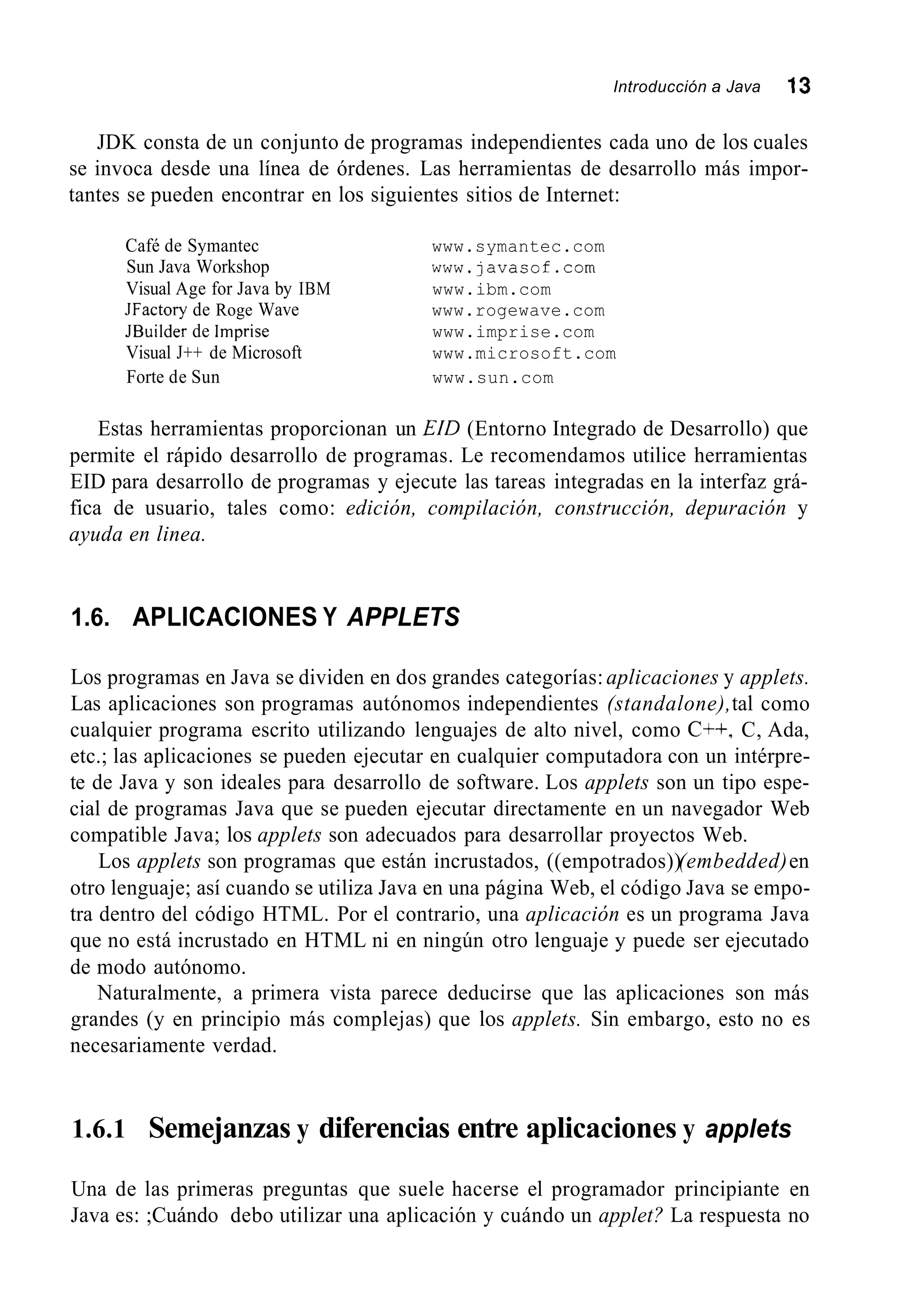 Introducción a Java 13
JDK consta de un conjunto de programas independientes cada uno de los cuales
se invoca desde una línea de órdenes. Las herramientas de desarrollo más impor-
tantes se pueden encontrar en los siguientes sitios de Internet:
Café de Symantec www.symantec.com
Sun Java Workshop www.javasof.com
Visual Age for Java by IBM
JFactory de Roge Wave www.rogewave.com
JBuilder de lmprise www.imprise.com
Visual J++ de Microsoft www.microsoft.com
Forte de Sun www.sun.com
www.ibm.com
Estas herramientas proporcionan un EíD (Entorno Integrado de Desarrollo) que
permite el rápido desarrollo de programas. Le recomendamos utilice herramientas
EID para desarrollo de programas y ejecute las tareas integradas en la interfaz grá-
fica de usuario, tales como: edición, compilación, construcción, depuración y
ayuda en linea.
1.6. APLICACIONES Y APPLETS
Los programas en Java se dividen en dos grandes categorías:aplicaciones y applets.
Las aplicaciones son programas autónomos independientes (standalone),tal como
cualquier programa escrito utilizando lenguajes de alto nivel, como C++, C, Ada,
etc.; las aplicaciones se pueden ejecutar en cualquier computadora con un intérpre-
te de Java y son ideales para desarrollo de software. Los applets son un tipo espe-
cial de programas Java que se pueden ejecutar directamente en un navegador Web
compatible Java; los applets son adecuados para desarrollar proyectos Web.
Los applets son programas que están incrustados, ((empotrados))(embedded)en
otro lenguaje; así cuando se utiliza Java en una página Web, el código Java se empo-
tra dentro del código HTML. Por el contrario, una aplicación es un programa Java
que no está incrustado en HTML ni en ningún otro lenguaje y puede ser ejecutado
de modo autónomo.
Naturalmente, a primera vista parece deducirse que las aplicaciones son más
grandes (y en principio más complejas) que los applets. Sin embargo, esto no es
necesariamente verdad.
1.6.1 Semejanzas y diferencias entre aplicaciones y applets
Una de las primeras preguntas que suele hacerse el programador principiante en
Java es: ;Cuándo debo utilizar una aplicación y cuándo un applet? La respuesta no
 