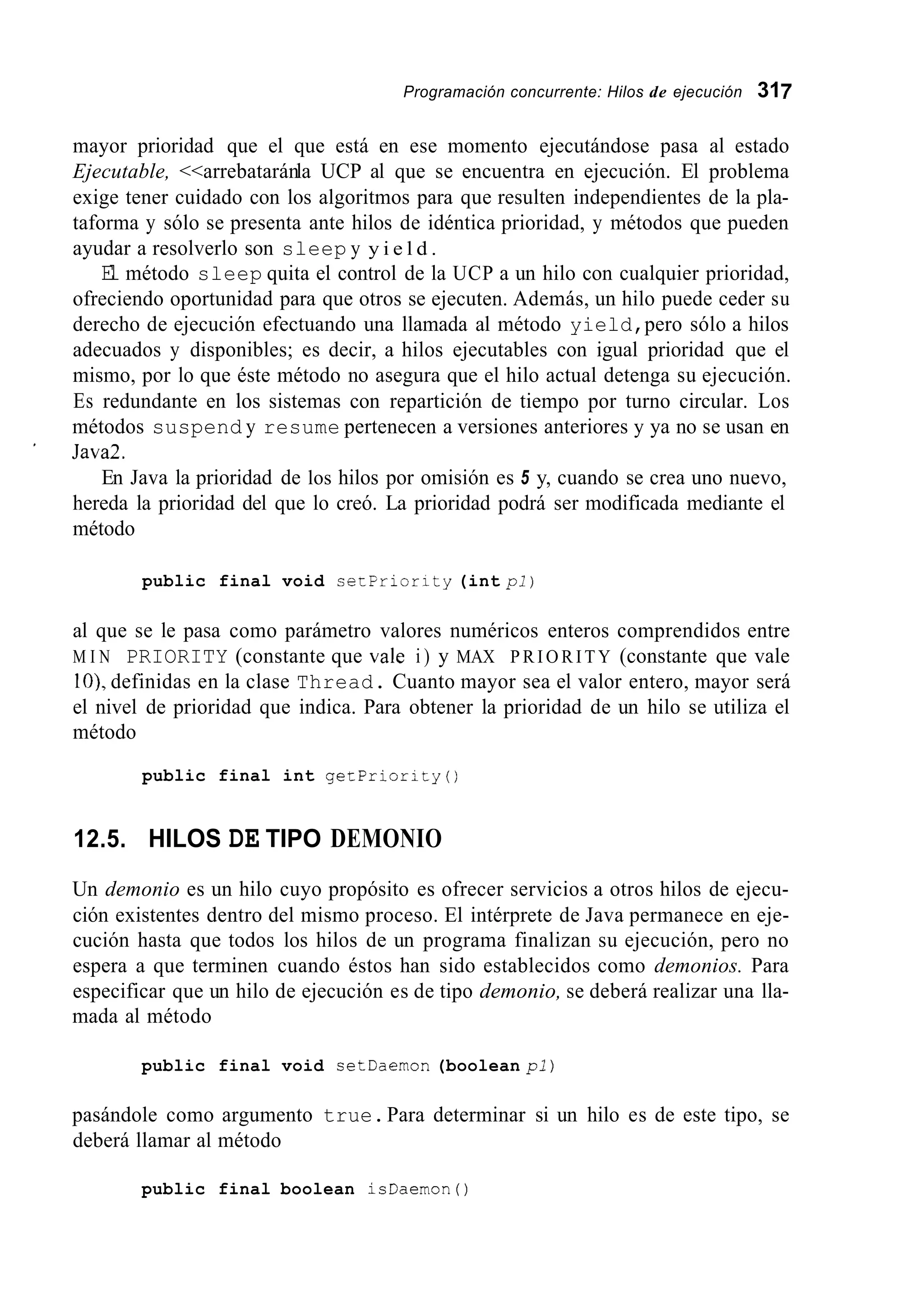 Programación concurrente: Hilos de ejecución 317
mayor prioridad que el que está en ese momento ejecutándose pasa al estado
Ejecutable, <<arrebataránla UCP al que se encuentra en ejecución. El problema
exige tener cuidado con los algoritmos para que resulten independientes de la pla-
taforma y sólo se presenta ante hilos de idéntica prioridad, y métodos que pueden
ayudar a resolverlo son sleep y y i e l d .
El método sleep quita el control de la UCP a un hilo con cualquier prioridad,
ofreciendo oportunidad para que otros se ejecuten. Además, un hilo puede ceder su
derecho de ejecución efectuando una llamada al método yield,pero sólo a hilos
adecuados y disponibles; es decir, a hilos ejecutables con igual prioridad que el
mismo, por lo que éste método no asegura que el hilo actual detenga su ejecución.
Es redundante en los sistemas con repartición de tiempo por turno circular. Los
métodos suspend y resume pertenecen a versiones anteriores y ya no se usan en
En Java la prioridad de los hilos por omisión es 5 y, cuando se crea uno nuevo,
hereda la prioridad del que lo creó. La prioridad podrá ser modificada mediante el
método
' Java2.
public final void secpricrity (int pl)
al que se le pasa como parámetro valores numéricos enteros comprendidos entre
M I N PRIORITY (constante que vale i ) y MAX P R I O R I T Y (constante que vale
IO), definidas en la clase Thread. Cuanto mayor sea el valor entero, mayor será
el nivel de prioridad que indica. Para obtener la prioridad de un hilo se utiliza el
método
public final int getPriority()
12.5. HILOS DE TIPO DEMONIO
Un demonio es un hilo cuyo propósito es ofrecer servicios a otros hilos de ejecu-
ción existentes dentro del mismo proceso. El intérprete de Java permanece en eje-
cución hasta que todos los hilos de un programa finalizan su ejecución, pero no
espera a que terminen cuando éstos han sido establecidos como demonios. Para
especificar que un hilo de ejecución es de tipo demonio, se deberá realizar una lla-
mada al método
public final void setDaernon (boolean pl)
pasándole como argumento true.Para determinar si un hilo es de este tipo, se
deberá llamar al método
public final boolean isDaernon ( )
 