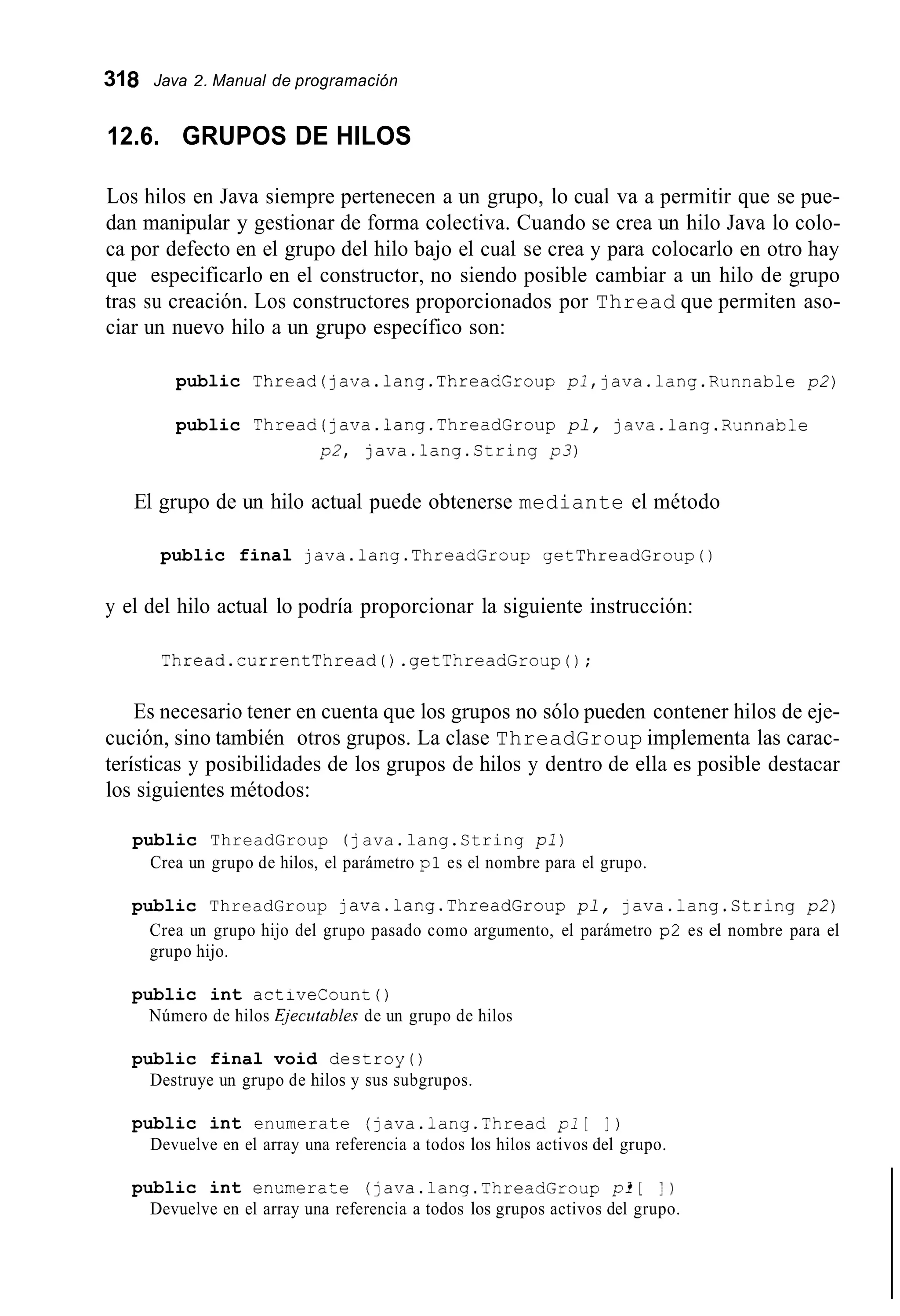 318 Java 2. Manual de programación
12.6. GRUPOS DE HILOS
Los hilos en Java siempre pertenecen a un grupo, lo cual va a permitir que se pue-
dan manipular y gestionar de forma colectiva. Cuando se crea un hilo Java lo colo-
ca por defecto en el grupo del hilo bajo el cual se crea y para colocarlo en otro hay
que especificarlo en el constructor, no siendo posible cambiar a un hilo de grupo
tras su creación. Los constructores proporcionados por Thread que permiten aso-
ciar un nuevo hilo a un grupo específico son:
public Thread(java.1ang.ThreadGroup pl,java.lang.Runnable p2)
public Thread(java.lang.ThreadGroup pl, java.lang.Runnable
p2, java.lang.String p 3 )
El grupo de un hilo actual puede obtenerse mediante el método
public final java.1ang.ThreadGroup getThreadGroup0
y el del hilo actual lo podría proporcionar la siguiente instrucción:
Thread.currentThread0 .getThreadGroup();
Es necesario tener en cuenta que los grupos no sólo pueden contener hilos de eje-
cución, sino también otros grupos. La clase ThreadGroup implementa las carac-
terísticas y posibilidades de los grupos de hilos y dentro de ella es posible destacar
los siguientes métodos:
public ThreadGroup ( java.lang.String pi)
Crea un grupo de hilos, el parámetro pl es el nombre para el grupo.
public ThreadGroup java.1ang.ThreadGroup pl, java.lang.String p2)
Crea un grupo hijo del grupo pasado como argumento, el parámetro p2 es el nombre para el
grupo hijo.
public int activecount ( )
Número de hilos Ejecutahles de un grupo de hilos
public final void destroy()
Destruye un grupo de hilos y sus subgrupos.
public int enumerate (java.iang.Thread p1[ 1 )
Devuelve en el array una referencia a todos los hilos activos del grupo.
public int enumeraze (java.1ang.ThreadGroup pi[ 1 )
Devuelve en el array una referencia a todos los grupos activos del grupo.
 