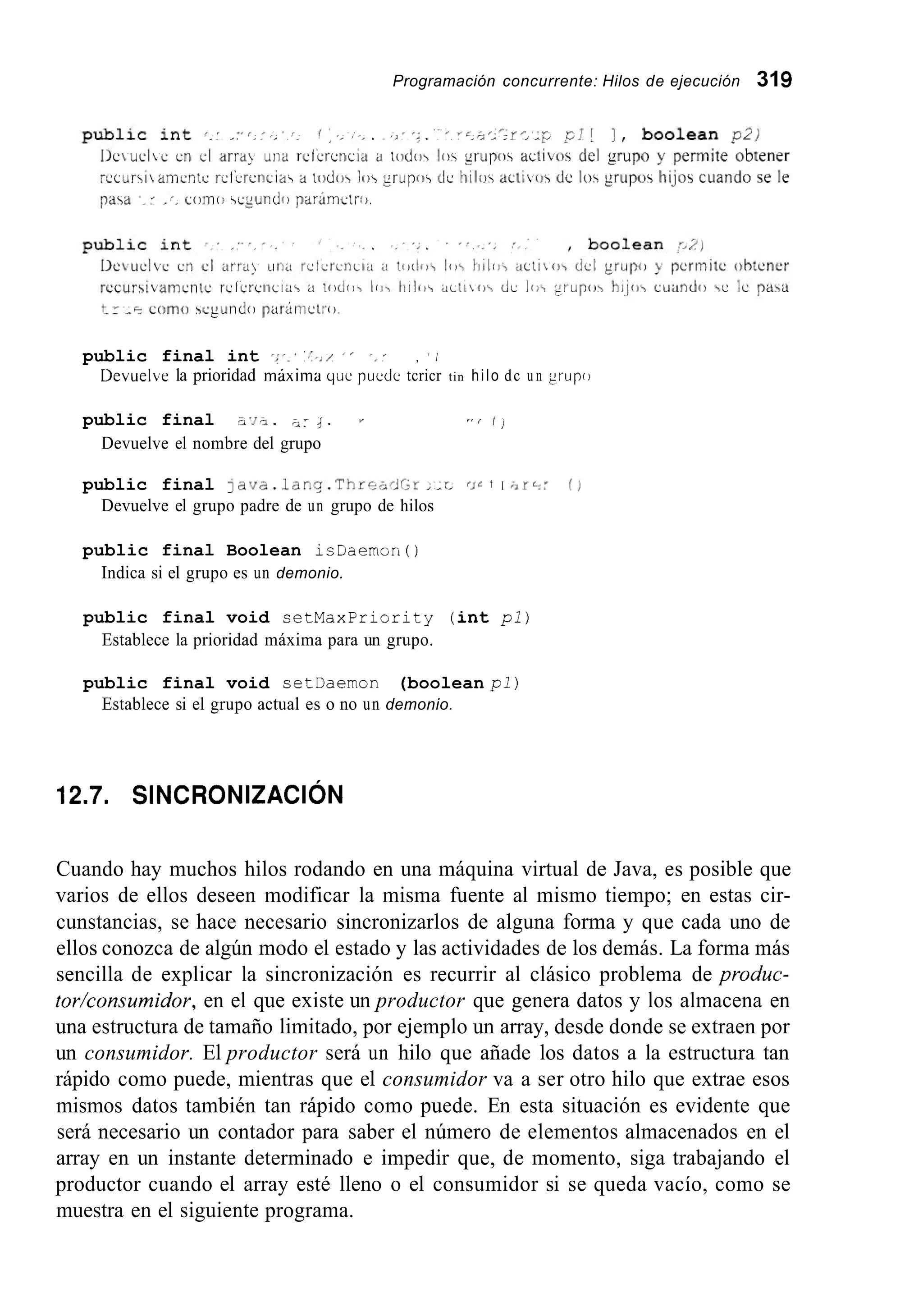 Programación concurrente: Hilos de ejecución 319
public final int ';'.' ','../ I , ' , ' I
Devuelbe la prioridad máxima que puedc tcricr tin hilo dc u n grupo
public final - J - . J . ' , f ,
Devuelve el nombre del grupo
public final javc.lanq.Thre,~Jr2r,&L ~ J Ct I 0
Devuelve el grupo padre de un grupo de hilos
public final Boolean isüaemon ( )
Indica si el grupo es un demonio.
public final void setMaxpriority (int pl)
Establece la prioridad máxima para un grupo.
public final void setDaemon (boolean pl)
Establece si el grupo actual es o no un demonio.
12.7. SINCRONIZACI~N
Cuando hay muchos hilos rodando en una máquina virtual de Java, es posible que
varios de ellos deseen modificar la misma fuente al mismo tiempo; en estas cir-
cunstancias, se hace necesario sincronizarlos de alguna forma y que cada uno de
ellos conozca de algún modo el estado y las actividades de los demás. La forma más
sencilla de explicar la sincronización es recurrir al clásico problema de produc-
tor/consumidor, en el que existe un productor que genera datos y los almacena en
una estructura de tamaño limitado, por ejemplo un array, desde donde se extraen por
un consumidor. El productor será un hilo que añade los datos a la estructura tan
rápido como puede, mientras que el consumidor va a ser otro hilo que extrae esos
mismos datos también tan rápido como puede. En esta situación es evidente que
será necesario un contador para saber el número de elementos almacenados en el
array en un instante determinado e impedir que, de momento, siga trabajando el
productor cuando el array esté lleno o el consumidor si se queda vacío, como se
muestra en el siguiente programa.
 