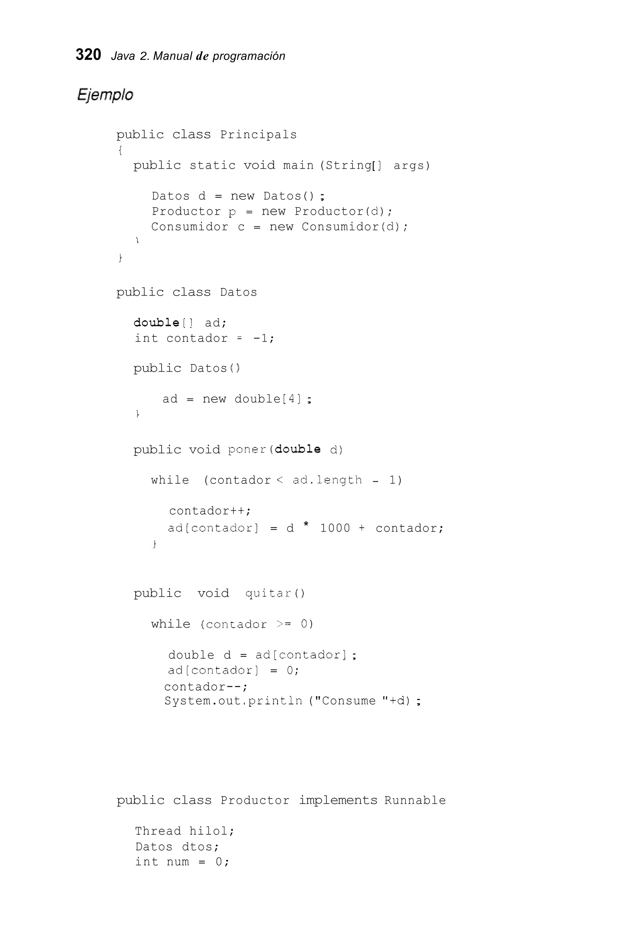 320 Java 2. Manual de programación
public class Principals
t
public static void main (String[ ] args)
Datos d = new Datos ( ) ;
Productor p = new Productor (d);
Consumidor c = new Consumidor (d);
I
i
public class Datos
double[! ad;
int contador = -1;
public Datos ( )
ad = new double [ 41 ;
1
public void poner(doub1e d)
while (contador < ad.length - 1)
contador++;
ad[contador] = d * 1000 + contador;
public void quitar0
while (conEador >= O)
double d = ad[contador];
ad[contador] = O;
contador--;
System.out .println("Consume "+d);
public class Productor implements Runnable
Thread hilol;
Datos dtos;
int num = 0;
 
