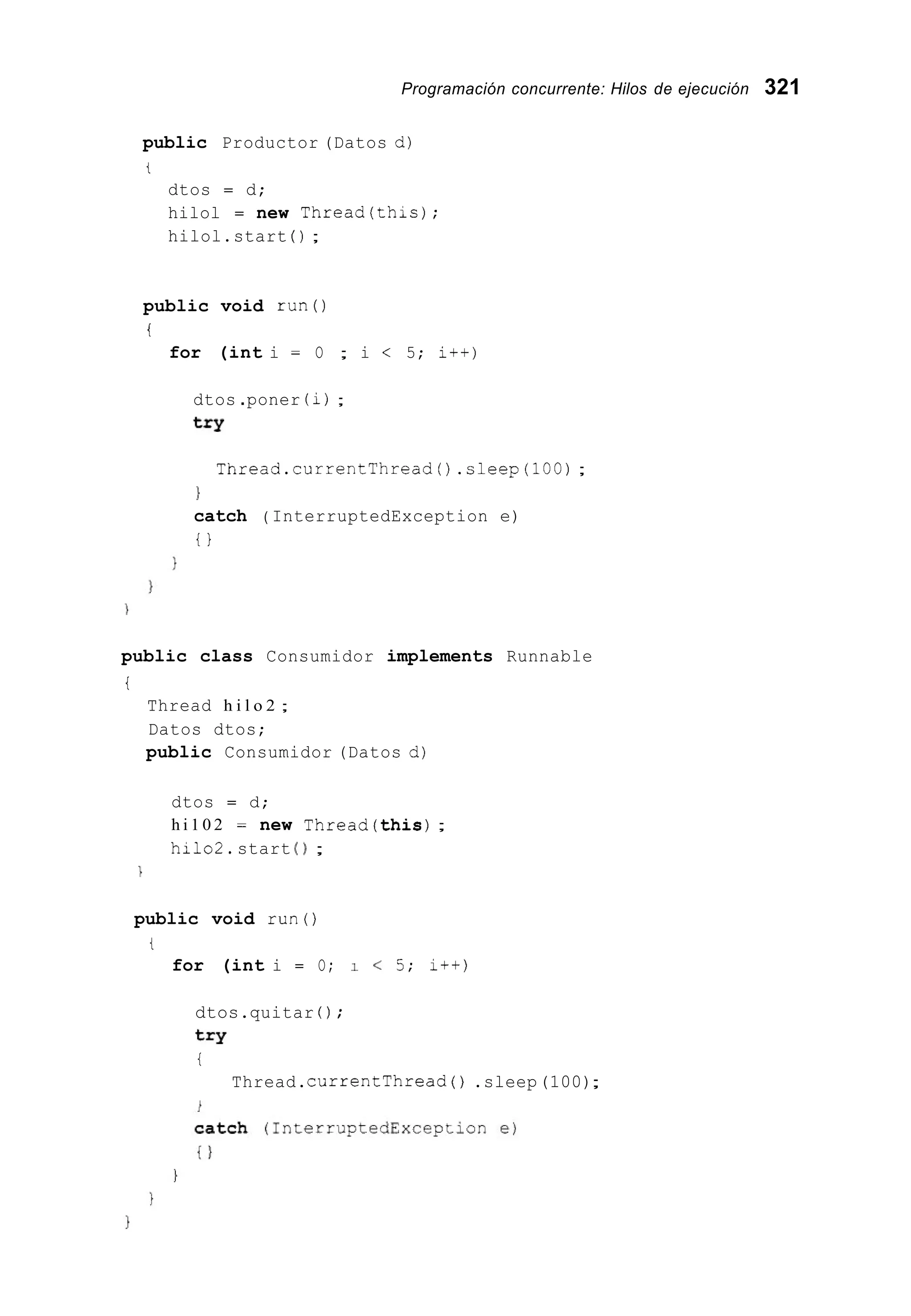 Programación concurrente: Hilos de ejecución 321
public Productor (Datos d)
t
dtos = d;
hilol = new Thread(th1.s);
hilol.start ( ) ;
public void r u n 0
i
for (int i = O ; i < 5; i++)
dtos .poner (i);
t=Y
Thread.currentThread0 .sleep(100);
1
catch ( InterruptedException e)
t }
public class Consumidor implements Runnable
i
Thread h i l o 2 ;
Datos dtos;
public Consumidor (Datos d)
dtos = d;
h i 1 0 2 = new Thread(this);
hilo2.start ( 1 ;

public void run()
t
for (int i = O; 1 < 5; i++)
dtos.quitar ( ) ;
try
i
Thread.currentThread ( ) .sleep(100);
 