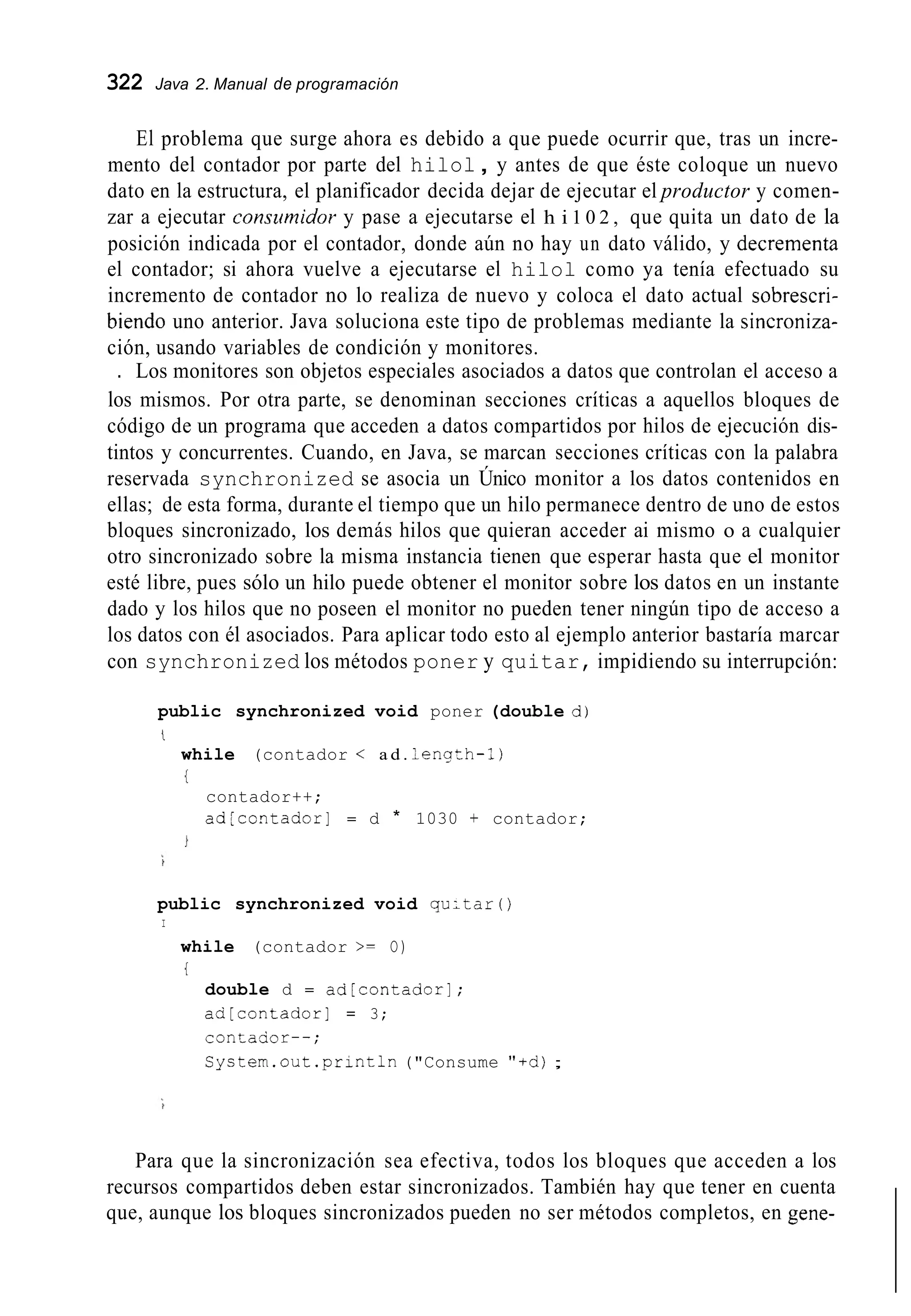 322 Java 2. Manual de programación
El problema que surge ahora es debido a que puede ocurrir que, tras un incre-
mento del contador por parte del hilol, y antes de que éste coloque un nuevo
dato en la estructura, el planificador decida dejar de ejecutar el productor y comen-
zar a ejecutar consirmidor y pase a ejecutarse el h i 1 0 2 , que quita un dato de la
posición indicada por el contador, donde aún no hay un dato válido, y decrementa
el contador; si ahora vuelve a ejecutarse el hilol como ya tenía efectuado su
incremento de contador no lo realiza de nuevo y coloca el dato actual sobrescri-
biendo uno anterior. Java soluciona este tipo de problemas mediante la sincroniza-
ción, usando variables de condición y monitores.
. Los monitores son objetos especiales asociados a datos que controlan el acceso a
los mismos. Por otra parte, se denominan secciones críticas a aquellos bloques de
código de un programa que acceden a datos compartidos por hilos de ejecución dis-
tintos y concurrentes. Cuando, en Java, se marcan secciones críticas con la palabra
reservada synchronized se asocia un Único monitor a los datos contenidos en
ellas; de esta forma, durante el tiempo que un hilo permanece dentro de uno de estos
bloques sincronizado, los demás hilos que quieran acceder ai mismo o a cualquier
otro sincronizado sobre la misma instancia tienen que esperar hasta que el monitor
esté libre, pues sólo un hilo puede obtener el monitor sobre los datos en un instante
dado y los hilos que no poseen el monitor no pueden tener ningún tipo de acceso a
los datos con él asociados. Para aplicar todo esto al ejemplo anterior bastaría marcar
con synchronized los métodos poner y quitar, impidiendo su interrupción:
public synchronized void poner (double d)
i
while (contador < a d . lenqth-1)
{
contador++;
ad[contador] = d * 1030 + contador;
public synchronized void qu;tar í )
I
while (contador >= O)
i
double d = ad[contador];
ad[contador] = 3;
contador--;
Cyctem.out .println("Consume "+d);
Para que la sincronización sea efectiva, todos los bloques que acceden a los
recursos compartidos deben estar sincronizados. También hay que tener en cuenta
que, aunque los bloques sincronizados pueden no ser métodos completos, en gene-
 