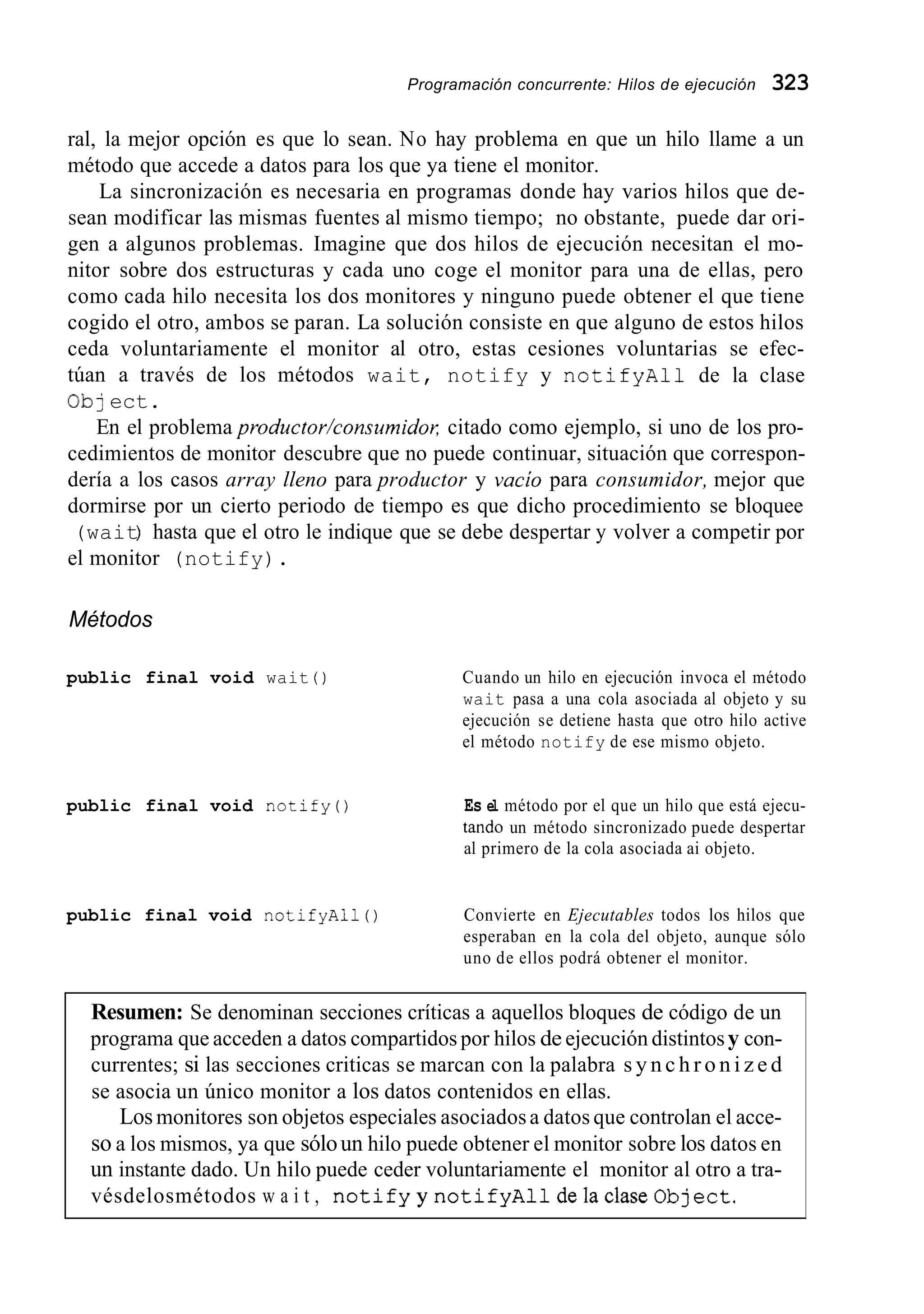 Programación concurrente: Hilos de ejecución 323
ral, la mejor opción es que lo sean. No hay problema en que un hilo llame a un
método que accede a datos para los que ya tiene el monitor.
La sincronización es necesaria en programas donde hay varios hilos que de-
sean modificar las mismas fuentes al mismo tiempo; no obstante, puede dar ori-
gen a algunos problemas. Imagine que dos hilos de ejecución necesitan el mo-
nitor sobre dos estructuras y cada uno coge el monitor para una de ellas, pero
como cada hilo necesita los dos monitores y ninguno puede obtener el que tiene
cogido el otro, ambos se paran. La solución consiste en que alguno de estos hilos
ceda voluntariamente el monitor al otro, estas cesiones voluntarias se efec-
túan a través de los métodos wait, notify y notifyAll de la clase
Ob] ect.
En el problema productor/consumidoK citado como ejemplo, si uno de los pro-
cedimientos de monitor descubre que no puede continuar, situación que correspon-
dería a los casos array lleno para productor y vacío para consumidor, mejor que
dormirse por un cierto periodo de tiempo es que dicho procedimiento se bloquee
(wait) hasta que el otro le indique que se debe despertar y volver a competir por
el monitor (notify).
Métodos
public final void wait ( ) Cuando un hilo en ejecución invoca el método
wait pasa a una cola asociada al objeto y su
ejecución se detiene hasta que otro hilo active
el método notify de ese mismo objeto.
public final void notify() Es el método por el que un hilo que está ejecu-
tando un método sincronizado puede despertar
al primero de la cola asociada ai objeto.
public final void notifyAll() Convierte en Ejecutables todos los hilos que
esperaban en la cola del objeto, aunque sólo
uno de ellos podrá obtener el monitor.
Resumen: Se denominan secciones críticas a aquellos bloques de código de un
programa que acceden a datos compartidos por hilos de ejecución distintosy con-
currentes; si las secciones criticas se marcan con la palabra s y n c h r o n i z e d
se asocia un único monitor a los datos contenidos en ellas.
Losmonitores son objetos especiales asociadosa datos que controlan el acce-
so a los mismos, ya que sóloun hilo puede obtener el monitor sobre los datos en
un instante dado. Un hilo puede ceder voluntariamente el monitor al otro a tra-
vésdelosmétodos w a i t , n o t i f y y n o t i f y A l 1 delaclaseObject.
 