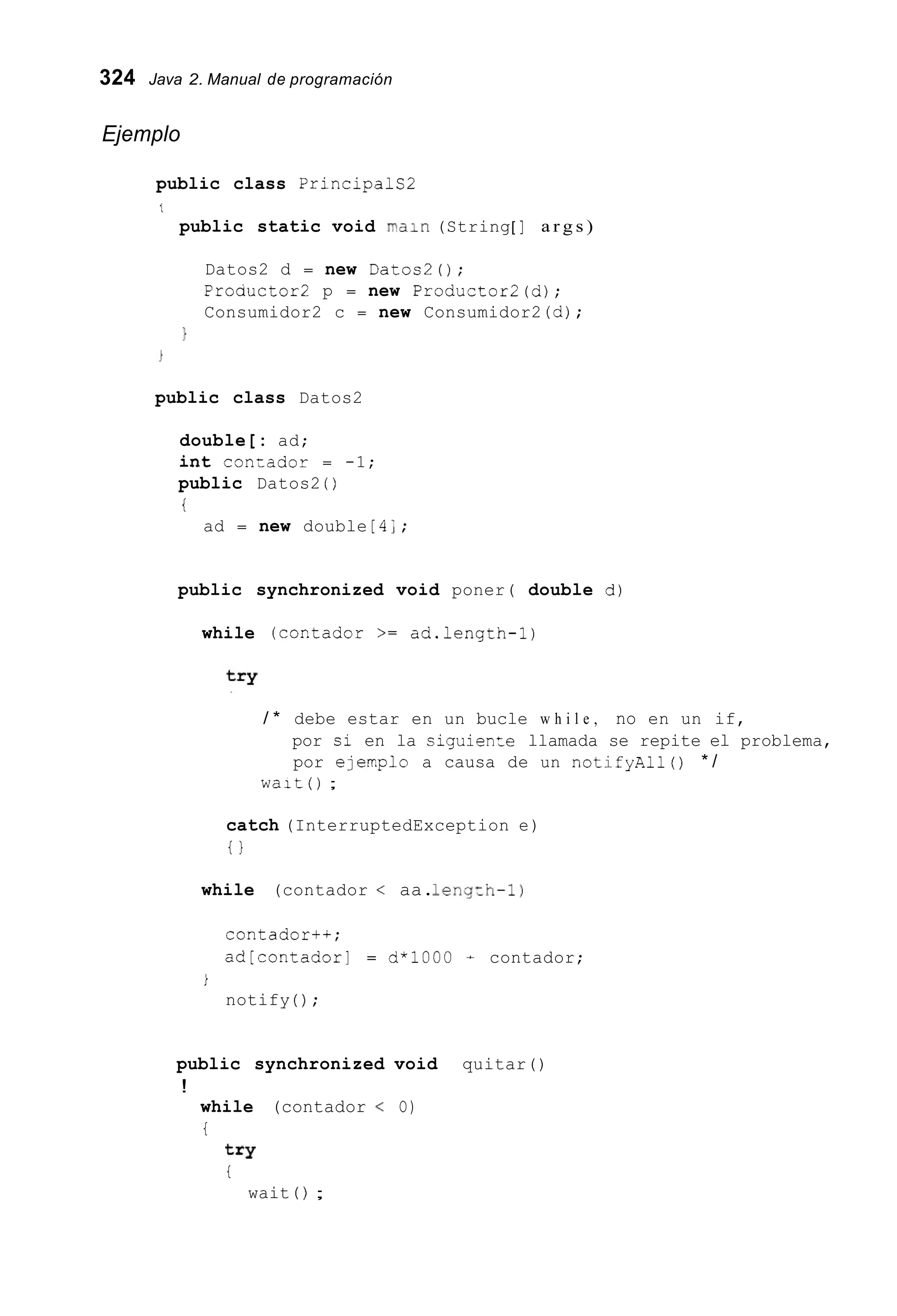 324 Java 2. Manual de programación
Ejemplo
public class Principals2
'L
public static void pain (String[ ] a r g s )
Datos2 d = new Datos20;
Proauctor2 p = new Productor2(d);
Consumidor2 c = new Consumidor2 (d);
1
public class Datos2
double[: ad;
int conzador = -1;
public Datos2 ( )
t
ad = new double [ 4;;
public synchronized void poner( double d)
while (cor.tador >= ad.length-1)
/ * debe estar en un bucle w h i l e , no en un if,
por si en la ciguienze llamada se repite el problema,
por ejexplo a causa de un notifyAll() * /
W a l t ( ) ;
catch (InterruptedException e)
t }
while (contador < aa.1eng:h-1)
contador+*;
ad[contadorl = d*1000 + contador;
i
notify ( ) ;
public synchronized void quitar()
!
while (contador < O)
t
t=Y
t
wait ( ) ;
 
