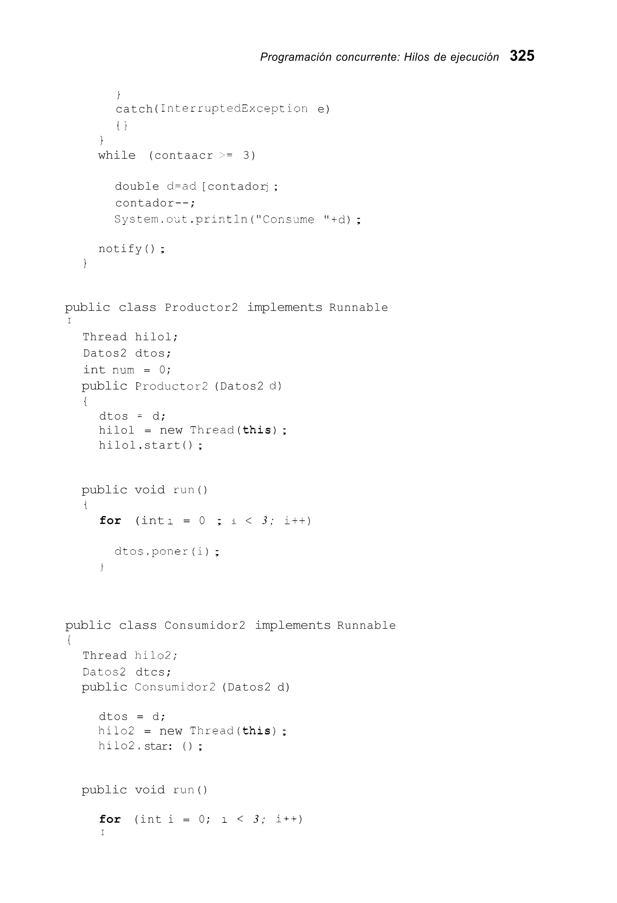 Programación concurrente: Hilos de ejecución 325
i
catch ( InterruptedCxception e)
t i
i
while (contaacr >= 3)
double d=ad [contadorj ;
contador--;
Cystem.o,t .pri?,tln( “ C c ~ c - m e“+d);
notify ( ) ;
I
public class Productor2 implements Runnable
I
Thread hilol;
Datos2 dtos;
int Rum = O;
public Produc~or2(Datos2 d)
t
dtos = d;
hilol = new Thread(this);
hilol.start ( ) ;
public void r u n 0
t
for (int : = O ; i < 3 ; i t + )
dtcc.poner (i);
public class Consumidor2 implements Runnable
i
Thread hilo2;
Datos2 dtcs;
public Consumidor2 (Datos2 d)
dtos = d;
hilo2 = new Thread(this);
hilo2.star: ( 1 ;
public void run()
for (int i = O; 1 < 3 ; i++)
I
 