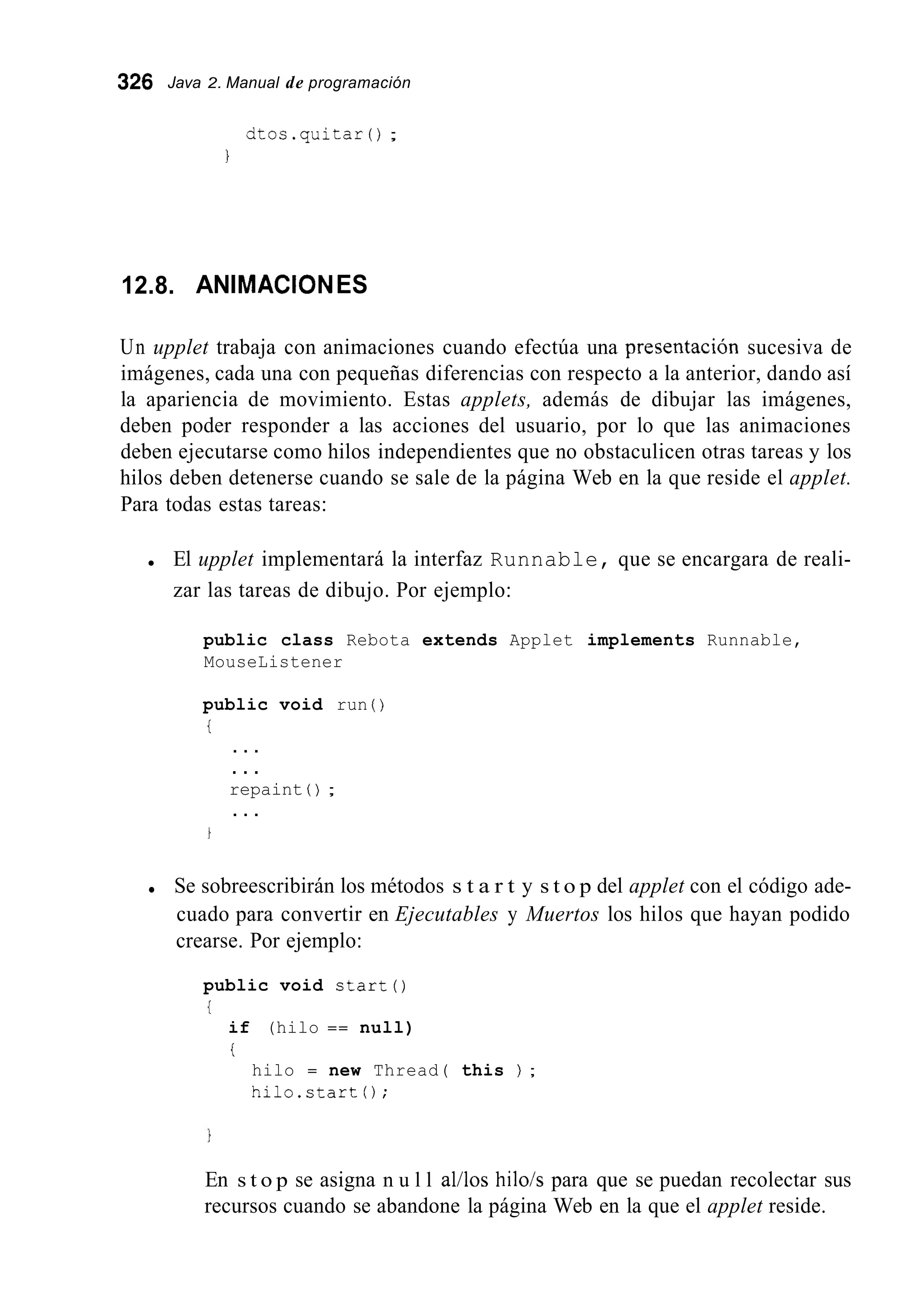 326 Java 2. Manual de programación
citos.quitar();
1
12.8. ANIMAClONES
Un upplet trabaja con animaciones cuando efectúa una presentación sucesiva de
imágenes, cada una con pequeñas diferencias con respecto a la anterior, dando así
la apariencia de movimiento. Estas applets, además de dibujar las imágenes,
deben poder responder a las acciones del usuario, por lo que las animaciones
deben ejecutarse como hilos independientes que no obstaculicen otras tareas y los
hilos deben detenerse cuando se sale de la página Web en la que reside el applet.
Para todas estas tareas:
El upplet implementará la interfaz Runnable, que se encargara de reali-
zar las tareas de dibujo. Por ejemplo:
public class Rebota extends Applet implements Runnable,
MouseListener
public void run ( )
i
. . .
. . .
repaint ( ) ;
. . .
Se sobreescribirán los métodos s t a r t y s t o p del applet con el código ade-
cuado para convertir en Ejecutables y Muertos los hilos que hayan podido
crearse. Por ejemplo:
public void start0
{
if (hilo == null)
i
hilo = new Thread( this ) ;
hilo.start 0;
En s t o p se asigna n u l l al/los hilo/s para que se puedan recolectar sus
recursos cuando se abandone la página Web en la que el applet reside.
 