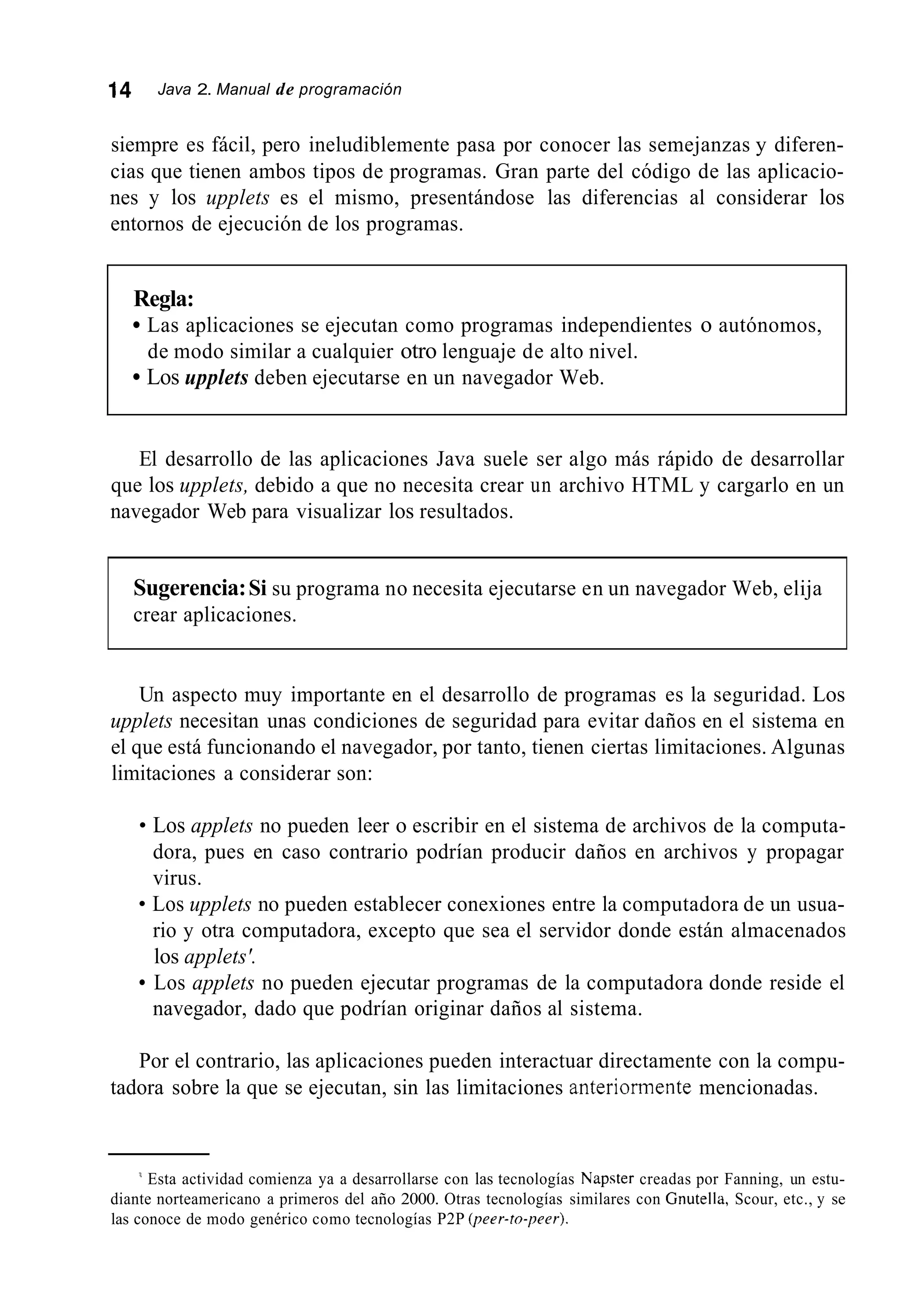 14 Java 2. Manual de programación
siempre es fácil, pero ineludiblemente pasa por conocer las semejanzas y diferen-
cias que tienen ambos tipos de programas. Gran parte del código de las aplicacio-
nes y los upplets es el mismo, presentándose las diferencias al considerar los
entornos de ejecución de los programas.
Regla:
Las aplicaciones se ejecutan como programas independientes o autónomos,
Los upplets deben ejecutarse en un navegador Web.
de modo similar a cualquier otro lenguaje de alto nivel.
El desarrollo de las aplicaciones Java suele ser algo más rápido de desarrollar
que los upplets, debido a que no necesita crear un archivo HTML y cargarlo en un
navegador Web para visualizar los resultados.
Sugerencia:Si su programa no necesita ejecutarse en un navegador Web, elija
crear aplicaciones.
Un aspecto muy importante en el desarrollo de programas es la seguridad. Los
upplets necesitan unas condiciones de seguridad para evitar daños en el sistema en
el que está funcionando el navegador, por tanto, tienen ciertas limitaciones. Algunas
limitaciones a considerar son:
Los applets no pueden leer o escribir en el sistema de archivos de la computa-
dora, pues en caso contrario podrían producir daños en archivos y propagar
virus.
Los upplets no pueden establecer conexiones entre la computadora de un usua-
rio y otra computadora, excepto que sea el servidor donde están almacenados
los applets'.
Los applets no pueden ejecutar programas de la computadora donde reside el
navegador, dado que podrían originar daños al sistema.
Por el contrario, las aplicaciones pueden interactuar directamente con la compu-
tadora sobre la que se ejecutan, sin las limitaciones anteriormente mencionadas.
Esta actividad comienza ya a desarrollarse con las tecnologías Napster creadas por Fanning, un estu-
diante norteamericano a primeros del año 2000. Otras tecnologías similares con Gnutella, Scour, etc., y se
las conoce de modo genérico como tecnologías P2P (peer-ro-peer).
 
