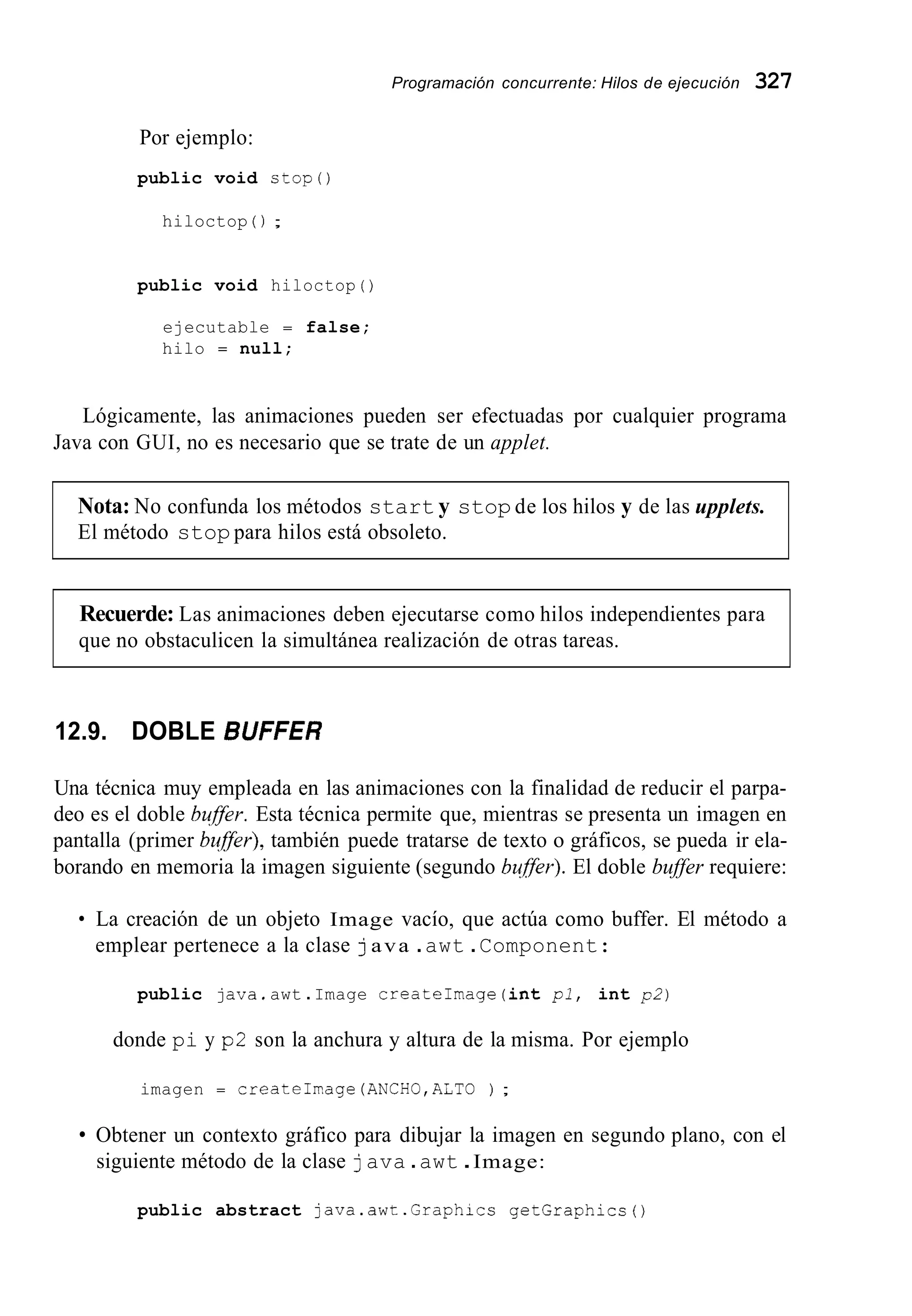 Programación concurrente: Hilos de ejecución 327
Por ejemplo:
public void stop()
hiloctop ( ) ;
public void hiloctop ( )
ejecutable = false;
hilo = null;
Lógicamente, las animaciones pueden ser efectuadas por cualquier programa
Java con GUI, no es necesario que se trate de un applet.
Nota: No confunda los métodos start y stop de los hilos y de las upplets.
El método stop para hilos está obsoleto.
Recuerde: Las animaciones deben ejecutarse como hilos independientes para
que no obstaculicen la simultánea realización de otras tareas.
12.9. DOBLE BUFFER
Una técnica muy empleada en las animaciones con la finalidad de reducir el parpa-
deo es el doble buffer. Esta técnica permite que, mientras se presenta un imagen en
pantalla (primer bqfler), también puede tratarse de texto o gráficos, se pueda ir ela-
borando en memoria la imagen siguiente (segundo bqffer).El doble buffer requiere:
La creación de un objeto Image vacío, que actúa como buffer. El método a
emplear pertenece a la clase java .awt .Component:
public java,awt .Image createImage (int pl, int p2)
donde pi y p2 son la anchura y altura de la misma. Por ejemplo
imagen = createhage (ANCH0,ALTO ) ;
Obtener un contexto gráfico para dibujar la imagen en segundo plano, con el
siguiente método de la clase java .awt .Image:
public abstract java.awt.Graphice getGraphics0
 