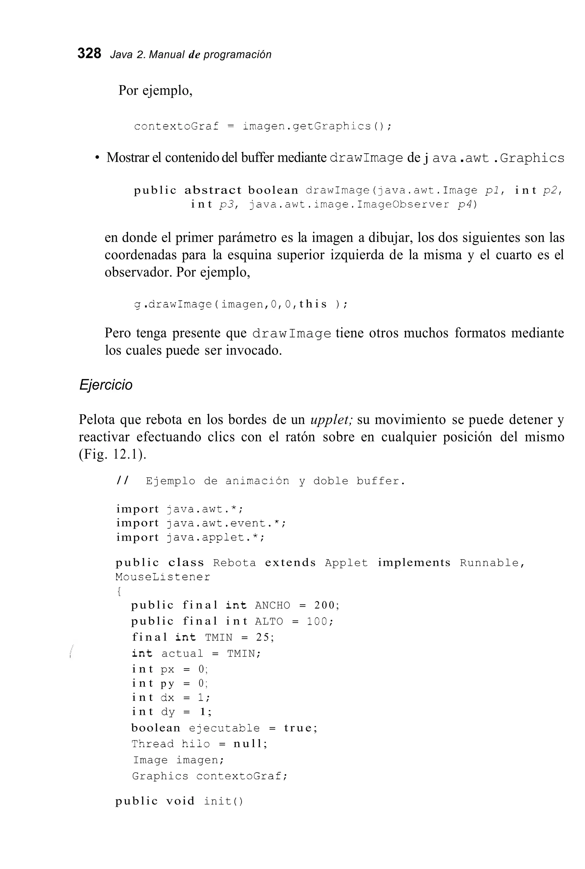 328 Java 2. Manual de programación
Por ejemplo,
contextoGraf = imagen.getGraphicc0;
Mostrar el contenidodel buffer mediante drawImagede j ava.awt.Graphics
public abstract boolean drawImage(~ava.awt.Imagep l , i n t p2,
i n t p3, java.awt.image.Image0bserver p4)
en donde el primer parámetro es la imagen a dibujar, los dos siguientes son las
coordenadas para la esquina superior izquierda de la misma y el cuarto es el
observador. Por ejemplo,
g .arawimage ( imagen,O, O,t h i s ) ;
Pero tenga presente que drawImage tiene otros muchos formatos mediante
los cuales puede ser invocado.
Ejercicio
Pelota que rebota en los bordes de un upplet; su movimiento se puede detener y
reactivar efectuando clics con el ratón sobre en cualquier posición del mismo
(Fig. 12.1).
/ / Ejemplo de animación y doble buffer.
import ;ava.awt.*;
import java.awt.event.*;
import java.appiet.*;
p u b l i c class Rebota extends Applet implements Runnable,
MouceListener
{
public f i n a l i n t ANCHO = 2 0 0 ;
public f i n a l i n t ALTO = 100;
f i n a l i n t TMIN = 25;
i n t actual = TMIN;
i n t px = O ;
i n t p y = O ;
i n t dx = 1;
i n t dy = 1;
boolean e2ecutable = t r u e ;
Tsread hiio = n u l l ;
Image imagen;
Graphics contextoGraf;
public void init ( )
 