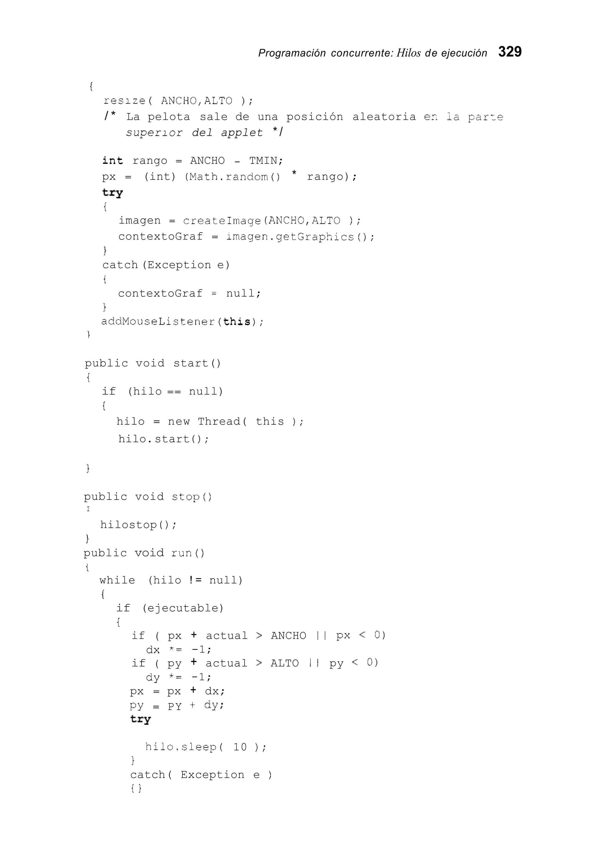 Programación concurrente: Hilos de ejecución 329
I
resize ( ANCH0,ALTO ) ;
/ * La pelota sale de una posición aleatoria e?. ;a p a r z e
superior del applet * /
int rango = ANCHO - TMIN;
px = (int) (Math.random0 * rango);
try
i
imagen = createImage (ANCH0,ALTO ) ;
contextoGraf = imagen.getSraphics0;
I
catch (Exception e)
t
contextoGraf = null;
1
addMouseListener(this);

public void start()
i
if (hilo == null)
i
hilo = new Thread( this ) ;
hilo.start ( ) ;
public void stop()
I
hilostop ( ) ;
I
public void run()
i
while (hilo ! = null)
I
if (ejecutable)
t
if ( px + actual > ANCHO I I px < 0)
if ( py + actual > ALTO 1 1 py < O)
dx *= -1;
dy *= -1;
px = px + dx;
PY = PY + dy;
t=Y
hilo.sleep( 10 ) ;
1
catch( Exception e )
i }
 
