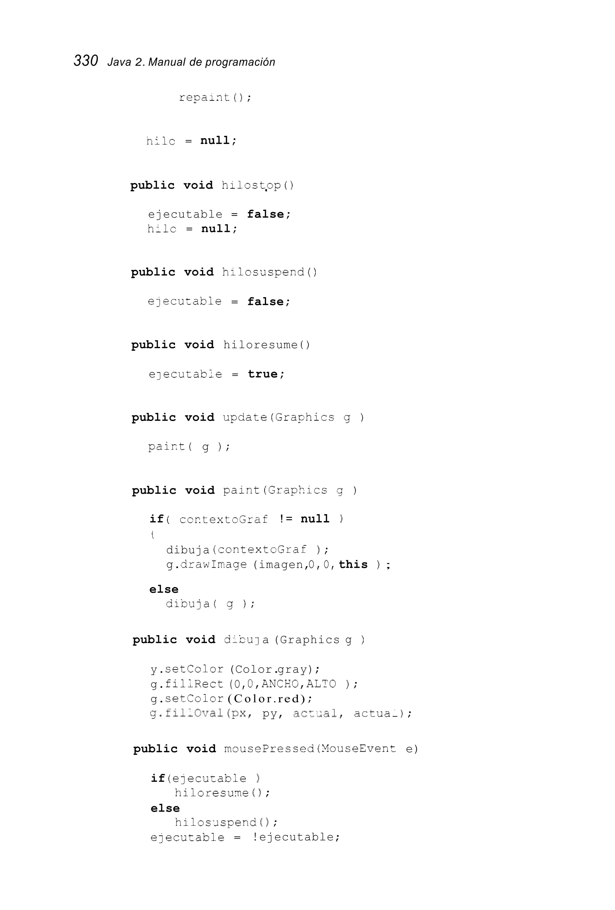 330 Java 2. Manual de programación
regaint ( 1 ;
niic = null;
public void hiloct.op ( )
ejecutable = false;
hilc = null;
public void hilosuspend()
elecutable = false;
public void hiloresume ( )
eJ ecurable = true;
public void update(Graghics g )
pairt( g ) ;
public void paint(Graphics g )
if ( ccptextosraf ! = null )
t
dibuja (contextcGraf ) ;
g.cirawIrnage(imagen,O, O, this ) ;
else
d i b u j a ( g ) ;
public void diCu 1a (Graphics g )
y.setColor (Color.gray);
g.filLRect (O,O,ANCEG,ALTG ) ;
g.setcoior ( C o l o r .red) ;
y.fil,Oval(px, py, acz,al, actua-);
public void mousePrecced (YouseEvent e)
if (ejecutable )
else
e ~ e c u ~ a b l e= !ejecutable;
hiloresume ( ) ;
hiloslspend ( 1 ;
 