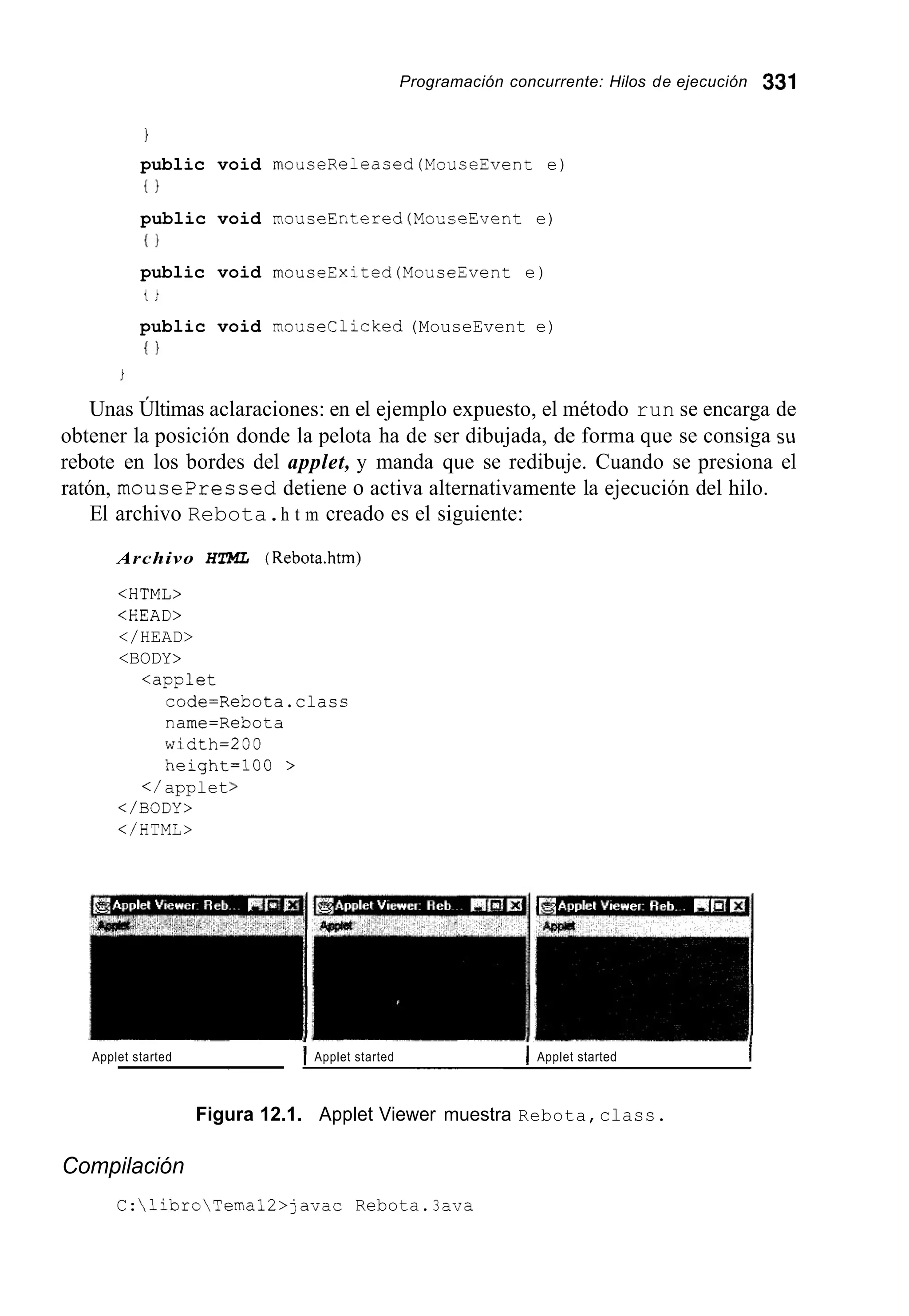 Programación concurrente: Hilos de ejecución 331
1
public void rnouceReleaced(MouceEvent e)
{ I
public void mouseEntered (MonseEvent e)
1 1
public void rnouseExited (MouceEvent e)
t i
public void mouseclicked (MouseEvent e)
I }
Unas Últimas aclaraciones: en el ejemplo expuesto, el método run se encarga de
obtener la posición donde la pelota ha de ser dibujada, de forma que se consiga su
rebote en los bordes del applet, y manda que se redibuje. Cuando se presiona el
ratón, mousepressed detiene o activa alternativamente la ejecución del hilo.
El archivo Rebota.h t m creado es el siguiente:
Archivo HTML (Rebota.htm)
<HTML>
<HEAD>
</HEAD>
<BODY>
<applet
code=Rebota.clasc
name=Rebota
width=200
height=100 >
</ applet>
</BODY>
</HTML>
Applet started 1 Applet started I Applet started I~~ ____
Figura 12.1. Applet Viewer muestra Rebota,class.
Compilación
C:libroTemal2>javac Rebota.3 ava
 