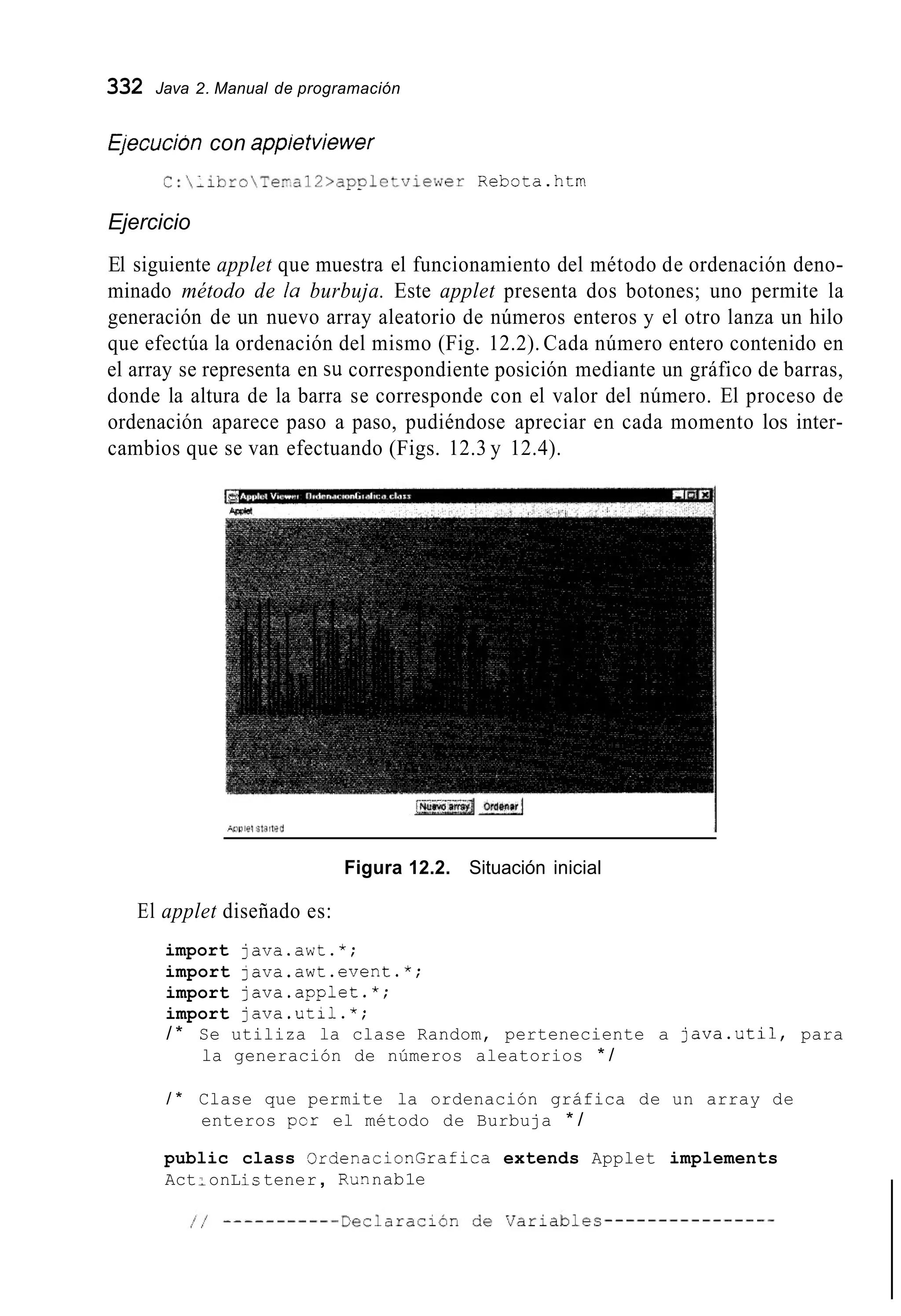 332 Java 2. Manual de programación
Ejecucion con appietviewer
C:iibroTe~a12>appletviewerRebota.htm
Ejercicio
El siguiente applet que muestra el funcionamiento del método de ordenación deno-
minado método de la burbuja. Este applet presenta dos botones; uno permite la
generación de un nuevo array aleatorio de números enteros y el otro lanza un hilo
que efectúa la ordenación del mismo (Fig. 12.2). Cada número entero contenido en
el array se representa en su correspondiente posición mediante un gráfico de barras,
donde la altura de la barra se corresponde con el valor del número. El proceso de
ordenación aparece paso a paso, pudiéndose apreciar en cada momento los inter-
cambios que se van efectuando (Figs. 12.3 y 12.4).
Figura 12.2. Situación inicial
El applet diseñado es:
import java.awt.*;
import lava.awt.event.*;
import java.applet.*;
import java.util.*;
/ * Se utiliza la clase Random, perteneciente a java.uti1, para
la generación de números aleatorios * /
/ * Clase que permite la ordenación gráfica de un array de
enteros por el método de Burbuja * /
public class OrdenacionGrafica extends Applet implements
Act:onLis tener, RLInnab1e
 
