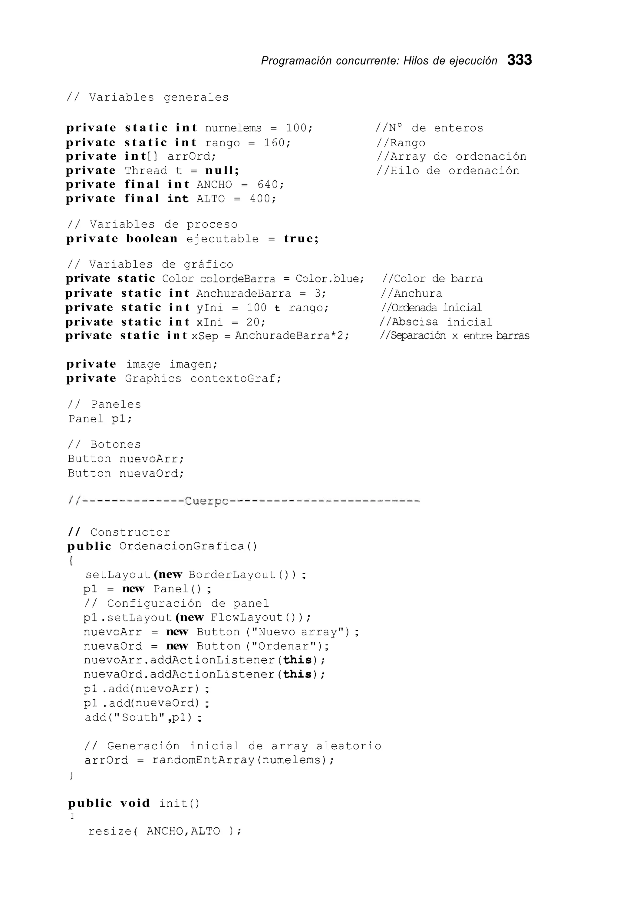 Programación concurrente: Hilos de ejecución 333
/ / Variables generales
private s t a t i c i n t nurnelems = 100; //No de enteros
private s t a t i c i n t rango = 160; //Rango
private i n t [ ] arr0rd; //Array de ordenación
private Thread t = null; //Hilo de ordenación
private final i n t ANCHO = 640;
private final i n t ALTO = 400;
/ / Variables de proceso
private boolean ejecutable = true;
/ / Variables de gráfico
private static Color colordeBarra = Color.blue; //Color de barra
private static int AnchuradeBarra = 3; //Anchura
private static i n t yIni = 100 t rango; //Ordenada inicial
private static i n t xIni = 20; //Abscisa inicial
private static i n t xSep = AnchuradeBarra*2; //Ceparación x entre barras
private image imagen;
private Graphics contextoGraf;
/ / Paneles
Panel pl;
/ / Botones
Button nuevoArr;
Button nueva0rd;
/ / Constructor
public OrdenacionGrafica ( )
(
setLayout (new BorderLayout ( ) ) ;
pl = new Panel ( ) ;
/ / Configuración de panel
pl .setLayout (new FlowLayout ( ) ) ;
nuevoArr = new Button ("Nuevo array") ;
nuevaOrd = new Button ("Ordenar");
nuevoArr.addActionListener(this);
nuevaOrd.addActionListener(this);
pl .add (nuevoArr);
pl .add(nuevaOrd);
add ( " South",pl ) ;
/ / Generación inicial de array aleatorio
arrOrd = randomEntArray(nume1erns);
public void init ( )
I
resize ( ANCH0,ALTO ) ;
 