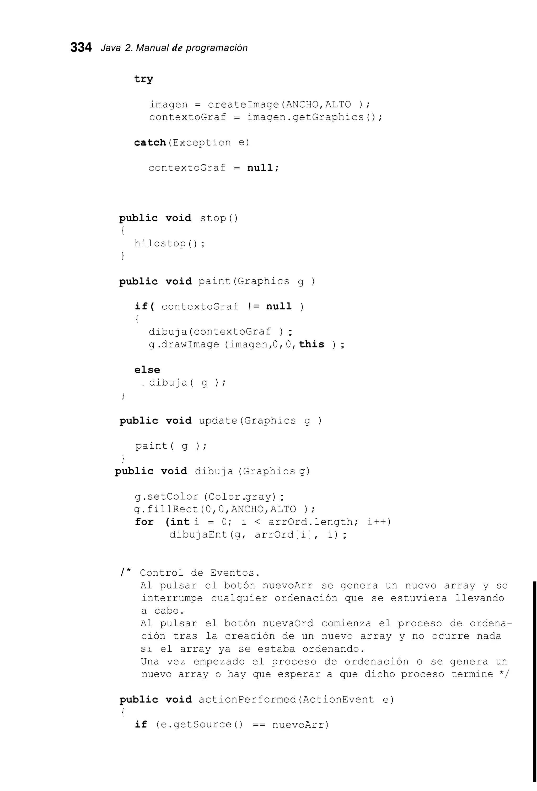 334 Java 2. Manual de programación
imagen = createImage(ANCH0,ALTO ) ;
contextoGraf = imagen.getGraphicc();
catch(Exception e)
contex2oGraf = null;
public void stop()
i
1
hilostop ( ) ;
public void paint(Graphics g )
if( contextoGraf ! = null )
t
dibuja (contextoGraf ) ;
g .drawImage (imagen,O O, this ) ;
else
. dibuja( g ) ;
public void update(Graphics g )
paint( g ) ;
1
public void dibuja (Graphics g)
g.setcolor (Color.gray);
g.fillRect (O,O,ANCHG,ALTO ) ;
for (int i = O; 1 < arrGrd.length; it+)
dibujaEnt(g, arrGrd[i], i);
/ * Control de Eventos.
Al pulsar el botón nuevoArr se genera un nuevo array y se
interrumpe cualquier ordenación que se estuviera llevando
a cabo.
Al pulsar el botón nuevaOrd comienza el proceso de ordena-
ción tras la creación de un nuevo array y no ocurre nada
si el array ya se estaba ordenando.
Una vez empezado el proceso de ordenación o se genera un
nuevo array o hay que esperar a que dicho proceso termine */
public void actionPerformed(ActionEvent e)
i
if (e.getCource0 == nuevoArr)
 