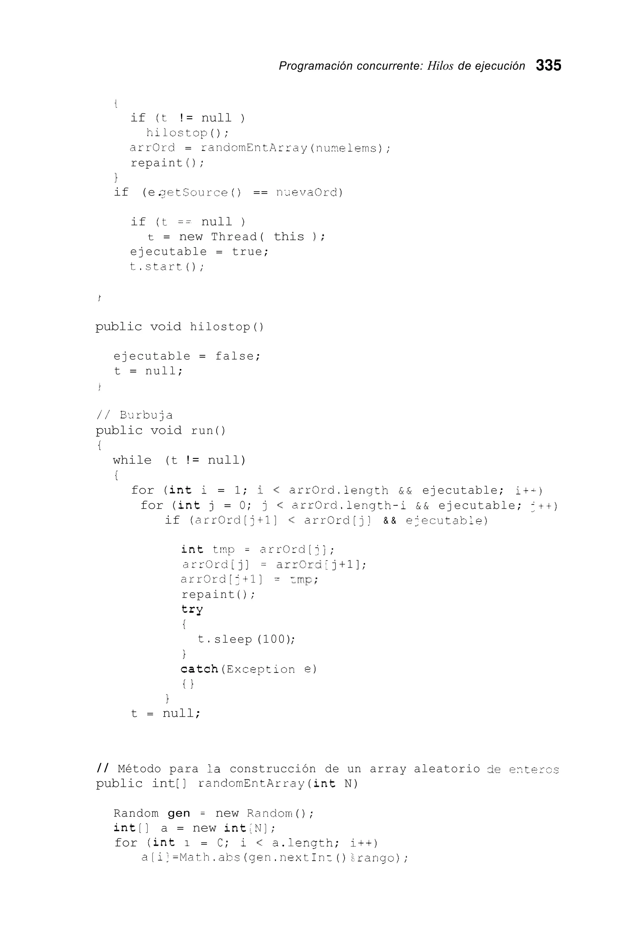 Programación concurrente: Hilos de ejecución 335
4,
if (t ! = null )
tilostop ( ) ;
arrOrd = r a n a o r n E n t A r r a y ( n u w e 1 e m s ) ;
repaint ( 1 ;
1
if (e.netsourre ( ) == nieva0rd)
if (t == null )
ejecutable = true;
t.start0;
t = new Thread( this 1 ;
I
public void hilostop ( )
ejecutable = false;
t = null;
/ / Birbuja
public void run ( )
i
while (t ! = null)
i
for (int i = 1; i < arr0rd.length & & ejecutable; it-)
for (int j = O; j < arr0rd.length-i & & ejecutable; J + + )
if (arrOrd[:+l] < arrOrd[jj & & e<ecutable)
int tr?p = arrOrd[jj ;
arr0rd [ j] = arrOrd:j+1];
arr3rd[J+l] = =nip;
repaint ( ) ;
t*Y
t
t.sleep (100);
i
catch(Exception e )
t }
}
t = null;
/ / Método para :a construcción de un array aleatorio de entezcs
public int[ ] randomEntArray (int N)
Random gen = new Random() ;
int[] a = new int:N] ;
for (int 1 = C; i < a.lenqth; i++)
a[i]=Math.abs (gen.nextInz():rango);
 