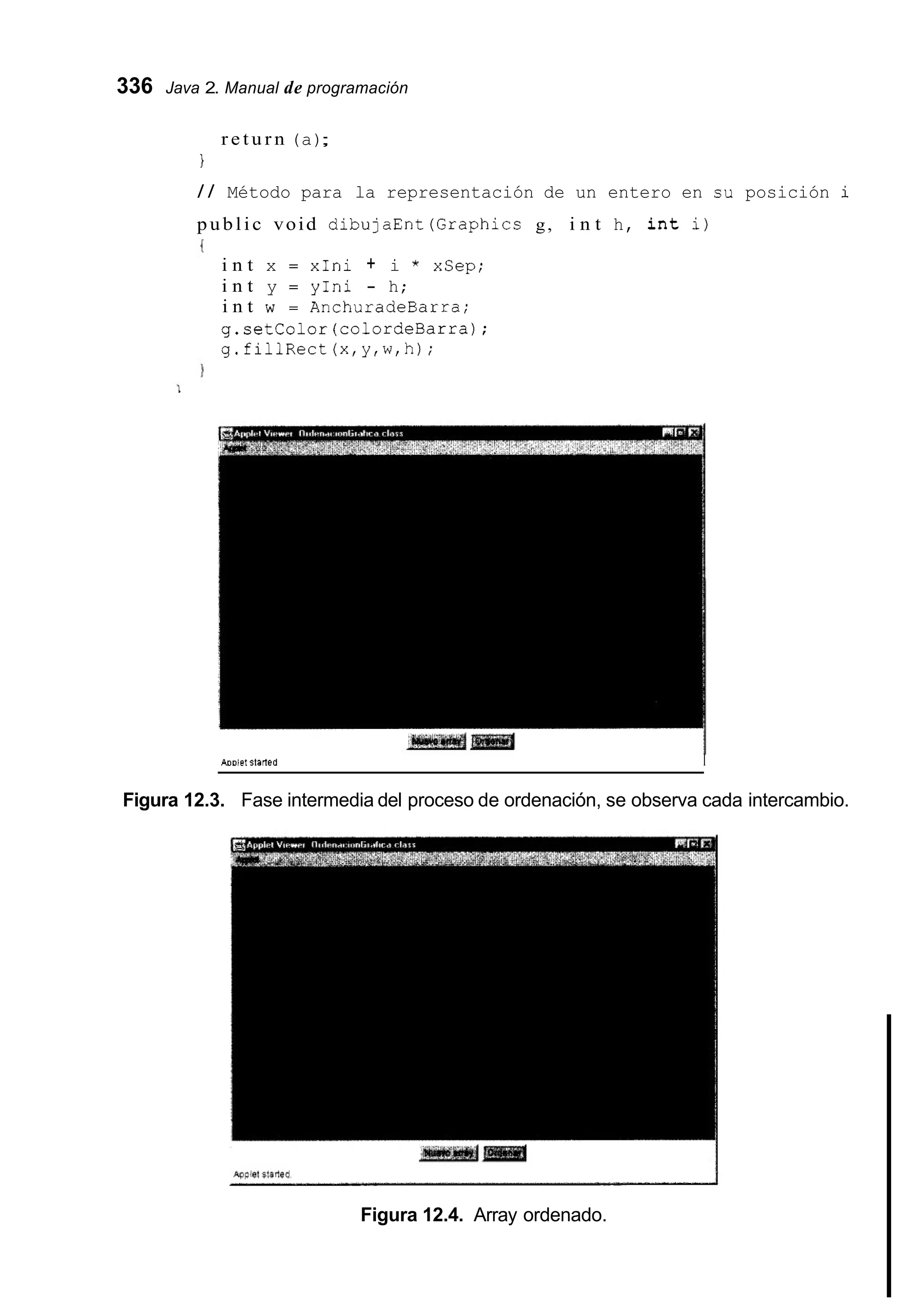 336 Java 2. Manual de programación
r e t u r n (a);
I
/ / Método para la representación de un entero en su posición i
public void dibujaEnt(Graphics g, i n t h, i n t i)
i n t x = xIni + i * xSep;
i n t y = yIni - h;
i n t w = AnchuradeBarra;
g.setColor(co1ordeBarra);
g.fillRect(x,y,w,h);
AOOlet starfeu I
Figura 12.3. Fase intermedia del proceso de ordenación, se observa cada intercambio.
Figura 12.4. Array ordenado.
 