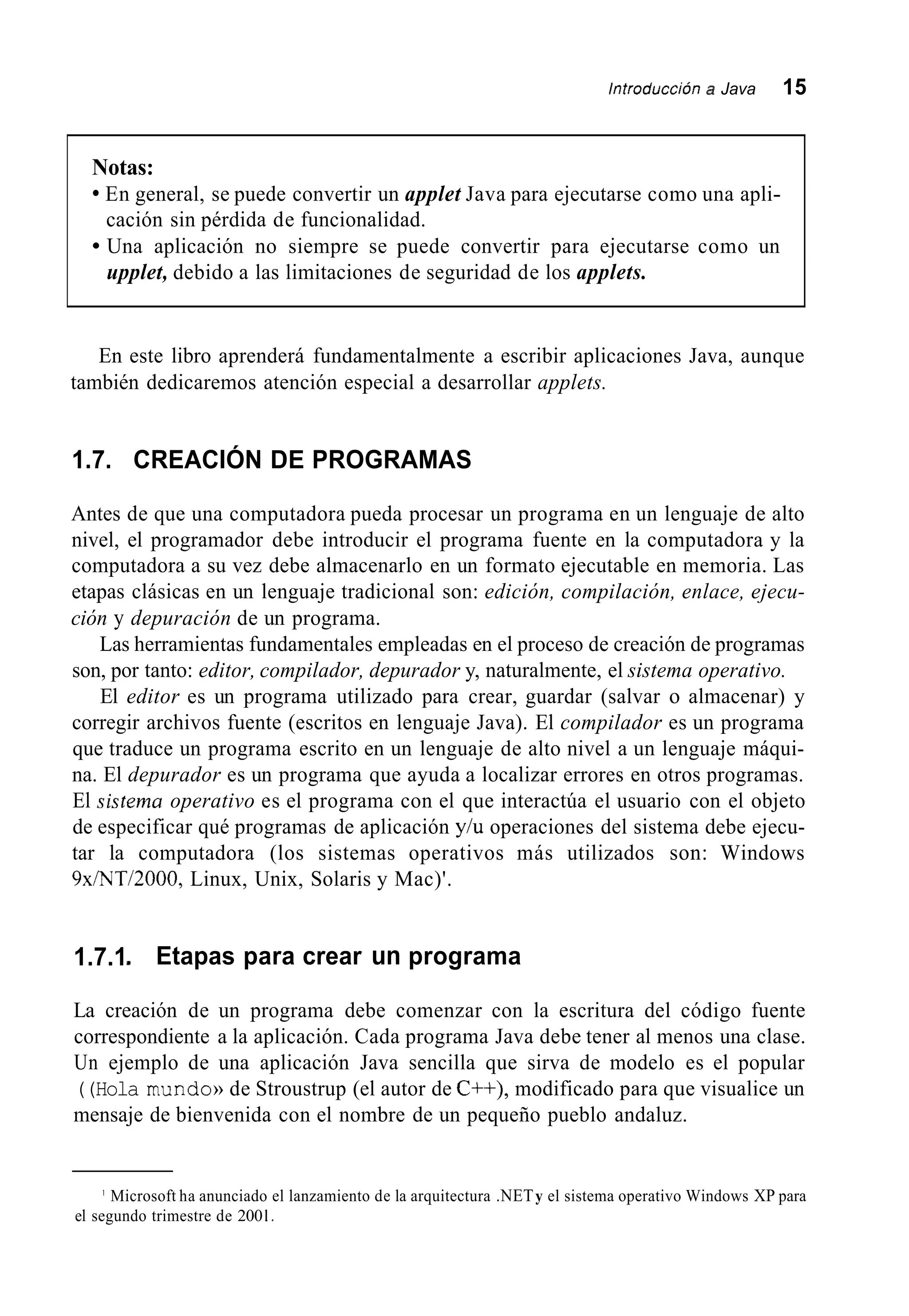 Introducción a Java 15
Notas:
En general, se puede convertir un applet Java para ejecutarse como una apli-
Una aplicación no siempre se puede convertir para ejecutarse como un
cación sin pérdida de funcionalidad.
upplet, debido a las limitaciones de seguridad de los applets.
En este libro aprenderá fundamentalmente a escribir aplicaciones Java, aunque
también dedicaremos atención especial a desarrollar applets.
1.7. CREACIÓN DE PROGRAMAS
Antes de que una computadora pueda procesar un programa en un lenguaje de alto
nivel, el programador debe introducir el programa fuente en la computadora y la
computadora a su vez debe almacenarlo en un formato ejecutable en memoria. Las
etapas clásicas en un lenguaje tradicional son: edición, compilación, enlace, ejecu-
ción y depuración de un programa.
Las herramientas fundamentales empleadas en el proceso de creación de programas
son, por tanto: editor, compilador, depurador y, naturalmente, el sistema operativo.
El editor es un programa utilizado para crear, guardar (salvar o almacenar) y
corregir archivos fuente (escritos en lenguaje Java). El compilador es un programa
que traduce un programa escrito en un lenguaje de alto nivel a un lenguaje máqui-
na. El depurador es un programa que ayuda a localizar errores en otros programas.
El sistema operativo es el programa con el que interactúa el usuario con el objeto
de especificar qué programas de aplicación y/u operaciones del sistema debe ejecu-
tar la computadora (los sistemas operativos más utilizados son: Windows
9x/NT/2000, Linux, Unix, Solaris y Mac)'.
1.7.1 Etapas para crear un programa
La creación de un programa debe comenzar con la escritura del código fuente
correspondiente a la aplicación. Cada programa Java debe tener al menos una clase.
Un ejemplo de una aplicación Java sencilla que sirva de modelo es el popular
((Hola mundo)) de Stroustrup (el autor de C++), modificado para que visualice un
mensaje de bienvenida con el nombre de un pequeño pueblo andaluz.
' Microsoft ha anunciado el lanzamiento de la arquitectura .NETy el sistema operativo Windows XP para
el segundo trimestre de 200I .
 