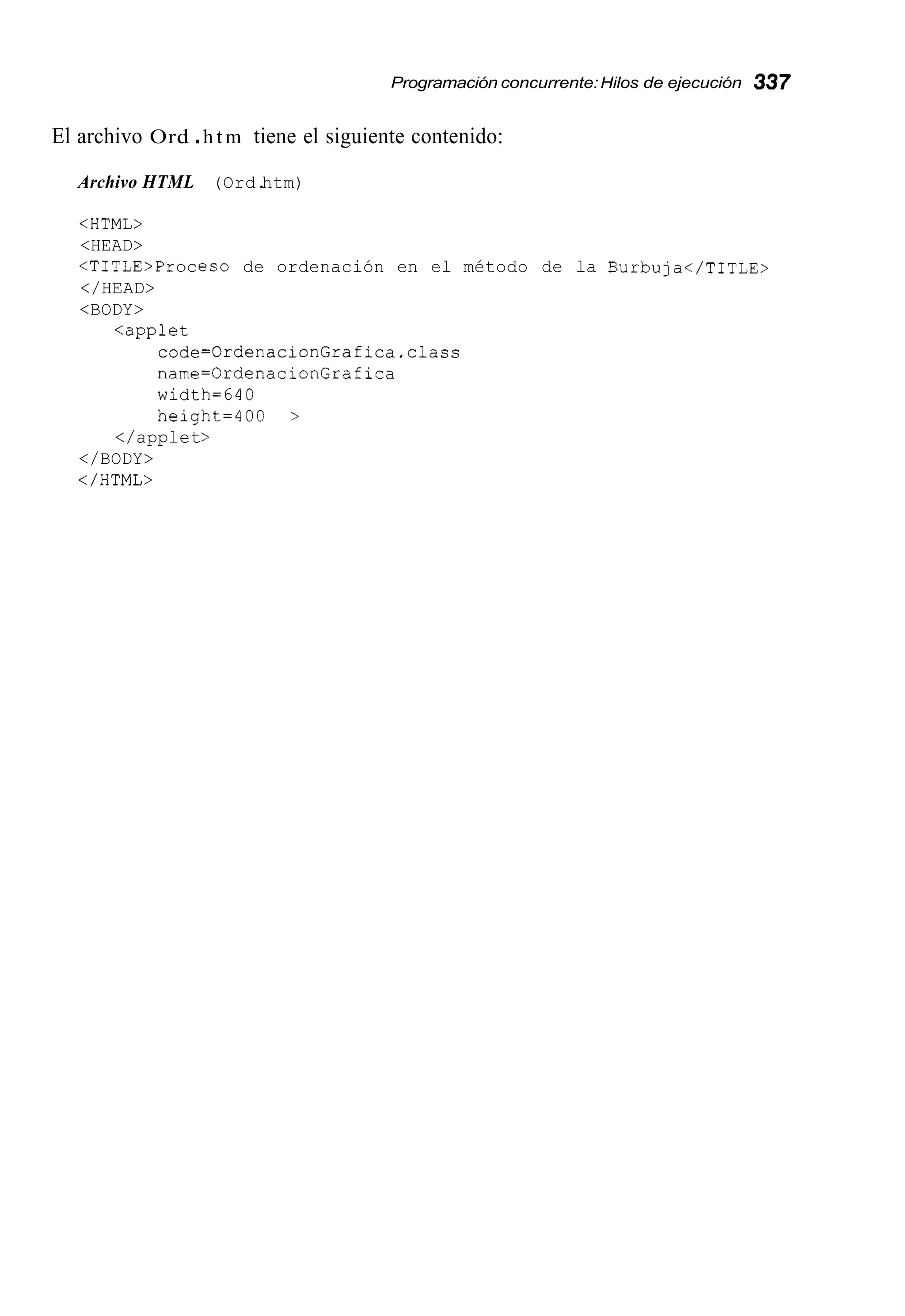 Programación concurrente:Hilos de ejecución 337
El archivo Ord .h t m tiene el siguiente contenido:
Archivo HTML (Ord.htm)
<HTML>
<HEAD>
<TITLE>Proceso de ordenación en el método de la Burbuja</TITLE>
</HEAD>
<BODY>
<applet
code=OrdenacionGrafica.class
name=OrdenacionGrafica
width=640
height=400 >
</applet>
</BODY>
</HTML>
 