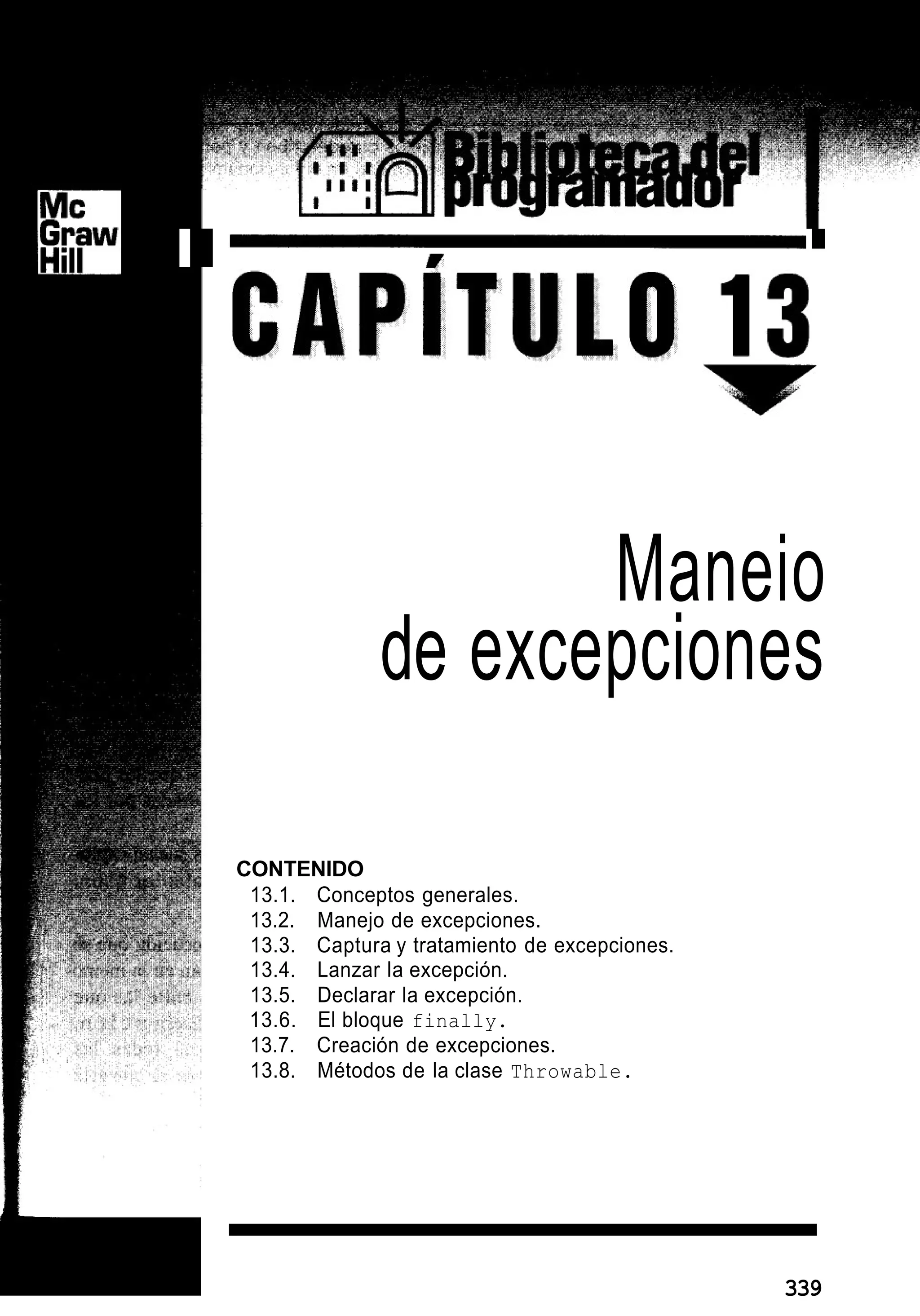 I
I
Maneio
de excepciones
CONTENIDO
13.1. Conceptos generales.
13.2. Manejo de excepciones.
13.3. Captura y tratamiento de excepciones.
13.4. Lanzar la excepción.
13.5. Declarar la excepción.
13.6. El bloque finally.
13.7. Creación de excepciones.
13.8. Métodos de la clase Throwable.
L 339
 