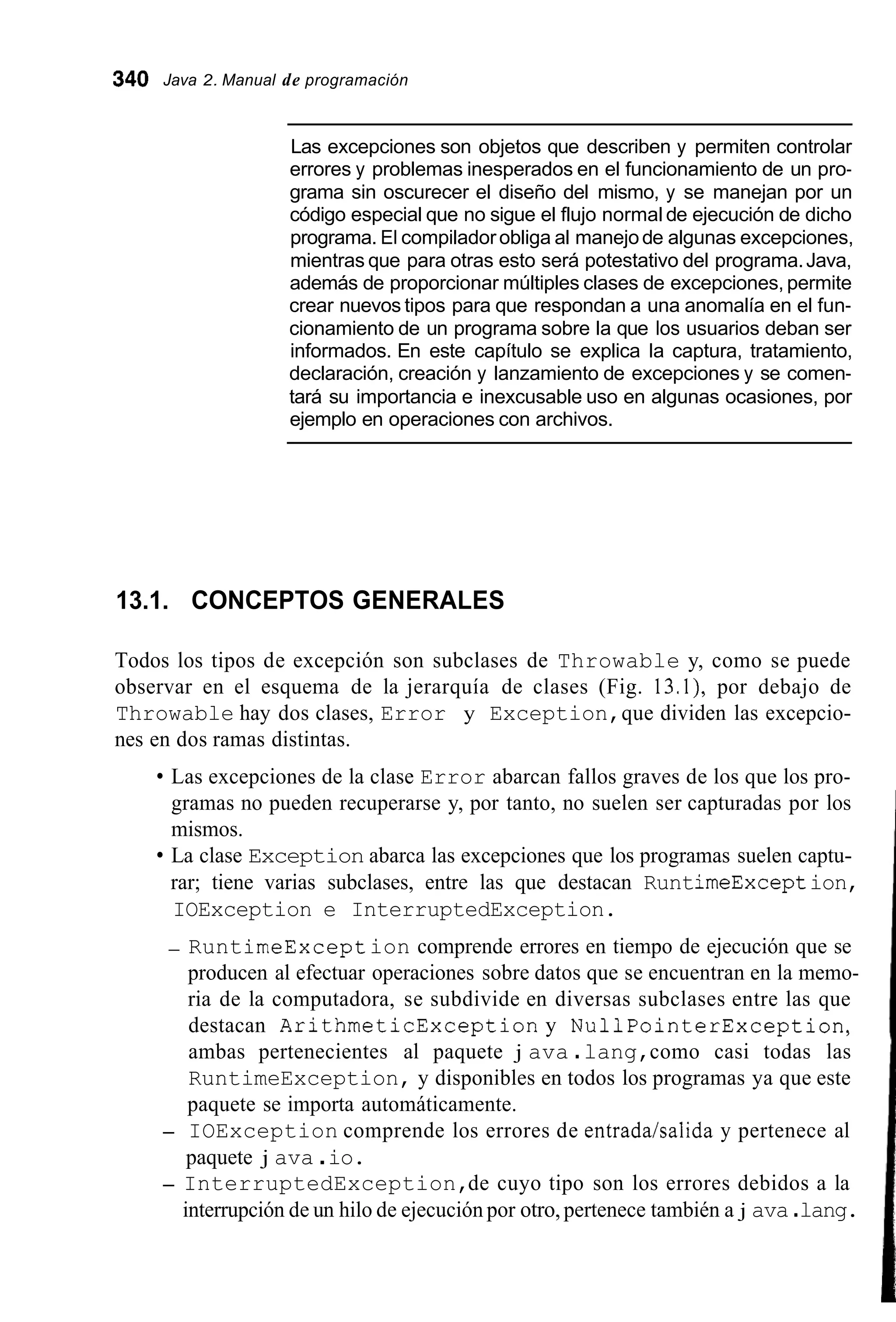340 Java 2. Manual de programación
Las excepciones son objetos que describen y permiten controlar
errores y problemas inesperados en el funcionamiento de un pro-
grama sin oscurecer el diseño del mismo, y se manejan por un
código especial que no sigue el flujo normal de ejecución de dicho
programa. El compiladorobliga al manejode algunas excepciones,
mientras que para otras esto será potestativo del programa.Java,
además de proporcionar múltiples clases de excepciones, permite
crear nuevos tipos para que respondan a una anomalía en el fun-
cionamiento de un programa sobre la que los usuarios deban ser
informados. En este capítulo se explica la captura, tratamiento,
declaración, creación y lanzamiento de excepciones y se comen-
tará su importancia e inexcusable uso en algunas ocasiones, por
ejemplo en operaciones con archivos.
13.1. CONCEPTOS GENERALES
Todos los tipos de excepción son subclases de Throwable y, como se puede
observar en el esquema de la jerarquía de clases (Fig. 13.1), por debajo de
Throwable hay dos clases, Error y Exception,que dividen las excepcio-
nes en dos ramas distintas.
Las excepciones de la clase Error abarcan fallos graves de los que los pro-
gramas no pueden recuperarse y, por tanto, no suelen ser capturadas por los
mismos.
La clase Exception abarca las excepciones que los programas suelen captu-
rar; tiene varias subclases, entre las que destacan RuntimeException,
IOException e InterruptedException.
- RuntimeException comprende errores en tiempo de ejecución que se
producen al efectuar operaciones sobre datos que se encuentran en la memo-
ria de la computadora, se subdivide en diversas subclases entre las que
destacan ArithmeticException y NullPointerException,
ambas pertenecientes al paquete j ava .lang,como casi todas las
RuntimeException, y disponibles en todos los programas ya que este
paquete se importa automáticamente.
- IOException comprende los errores de entrada/salida y pertenece al
paquete j ava .io.
- InterruptedException,de cuyo tipo son los errores debidos a la
interrupción de un hilo de ejecución por otro,pertenece también a j ava.lang.
 