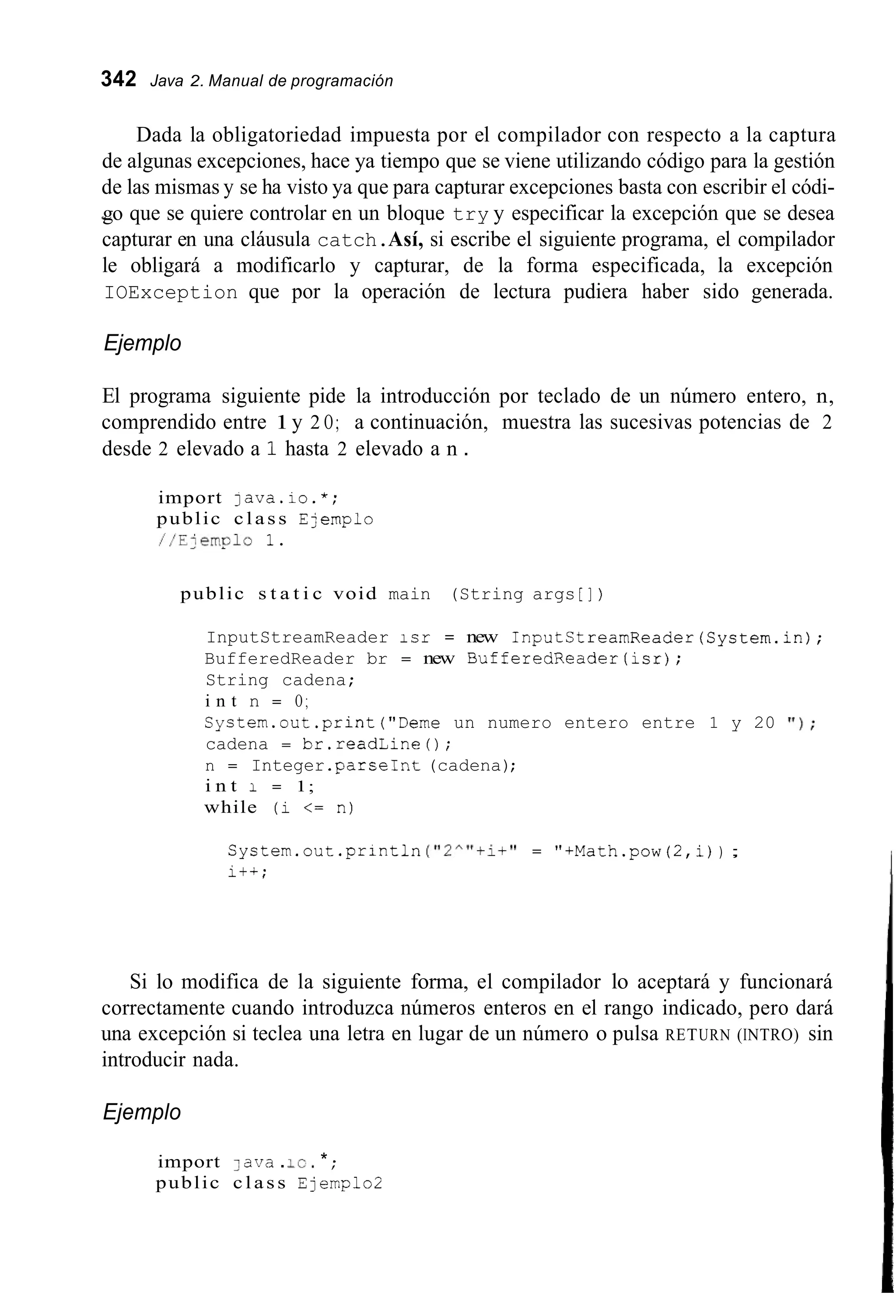 342 Java 2. Manual de programación
Dada la obligatoriedad impuesta por el compilador con respecto a la captura
de algunas excepciones, hace ya tiempo que se viene utilizando código para la gestión
de las mismas y se ha visto ya que para capturar excepciones basta con escribir el códi-
-go que se quiere controlar en un bloque try y especificar la excepción que se desea
capturar en una cláusula catch.Así, si escribe el siguiente programa, el compilador
le obligará a modificarlo y capturar, de la forma especificada, la excepción
IOException que por la operación de lectura pudiera haber sido generada.
Ejemplo
El programa siguiente pide la introducción por teclado de un número entero, n,
comprendido entre 1y 2 O; a continuación, muestra las sucesivas potencias de 2
desde 2 elevado a 1 hasta 2 elevado a n .
import java.io.*;
public c l a s s E:emplo
//E:enplo 1.
public s t a t i c void main (String args [ ] )
InputStreamReader icr = new InputStreamReader(System.in);
BufferedReader br = new BufferedReader(1sr);
String cadena;
i n t n = O ;
Syctem.out.print("Deme un numero entero entre 1 y 20 ' I ) ;
cadena = br.readLine();
n = Integer .parseInt(cadena);
i n t 1 = 1;
while (1 <= n)
System.out.println ("2""+i+" = "+Math.pow(2,i)) ;
it+;
Si lo modifica de la siguiente forma, el compilador lo aceptará y funcionará
correctamente cuando introduzca números enteros en el rango indicado, pero dará
una excepción si teclea una letra en lugar de un número o pulsa RETURN (INTRO) sin
introducir nada.
Ejemplo
import 3 ava .IC.* ;
public c l a s s Ejemplo2
 