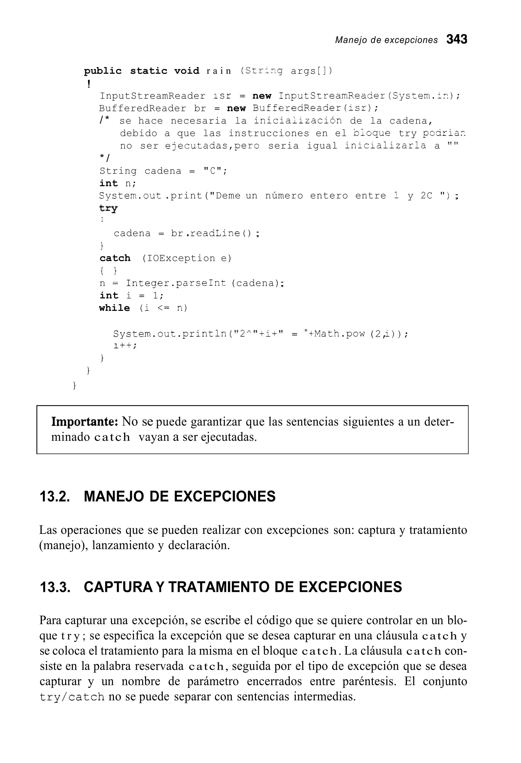 Manejo de excepciones 343
public static void r a i n (CrrLrg args [ ] )
!
InputStreamReader isr = new InputStreamReaser(Cys=em.;n);
BufferedReader br = new BufferedReader(icr);
/ * se hace necesaria la inicialización de la cadena,
debido a que las instrucciones en el CLoque try pasria?.
no ser ejecutadas,pero seria igual in2cializarla a " I '
* /
String cadena = "C";
int n;
System.out .print("Deme un número entero entre 1 y 2C " ) ;
t=Y
I
cadena = br .readLine ( ) ;
1
catch (IOException e)
t }
n = 1nteger.parseInt (cadena);
int i = 1;
while (i <= n)
System.out.println("2^"+i+" = "+Math.pow(2,i)) ;
Iff;
I
I
I
importante: No se puede garantizar que las sentencias siguientes a un deter-
minado catch vayan a ser ejecutadas.
13.2. MANEJO DE EXCEPCIONES
Las operaciones que se pueden realizar con excepciones son: captura y tratamiento
(manejo), lanzamiento y declaración.
13.3. CAPTURA Y TRATAMIENTO DE EXCEPCIONES
Para capturar una excepción, se escribe el código que se quiere controlar en un blo-
que t r y ; se especifica la excepción que se desea capturar en una cláusula catch y
se coloca el tratamiento para la misma en el bloque catch. La cláusula catch con-
siste en la palabra reservada catch, seguida por el tipo de excepción que se desea
capturar y un nombre de parámetro encerrados entre paréntesis. El conjunto
try/catch no se puede separar con sentencias intermedias.
 