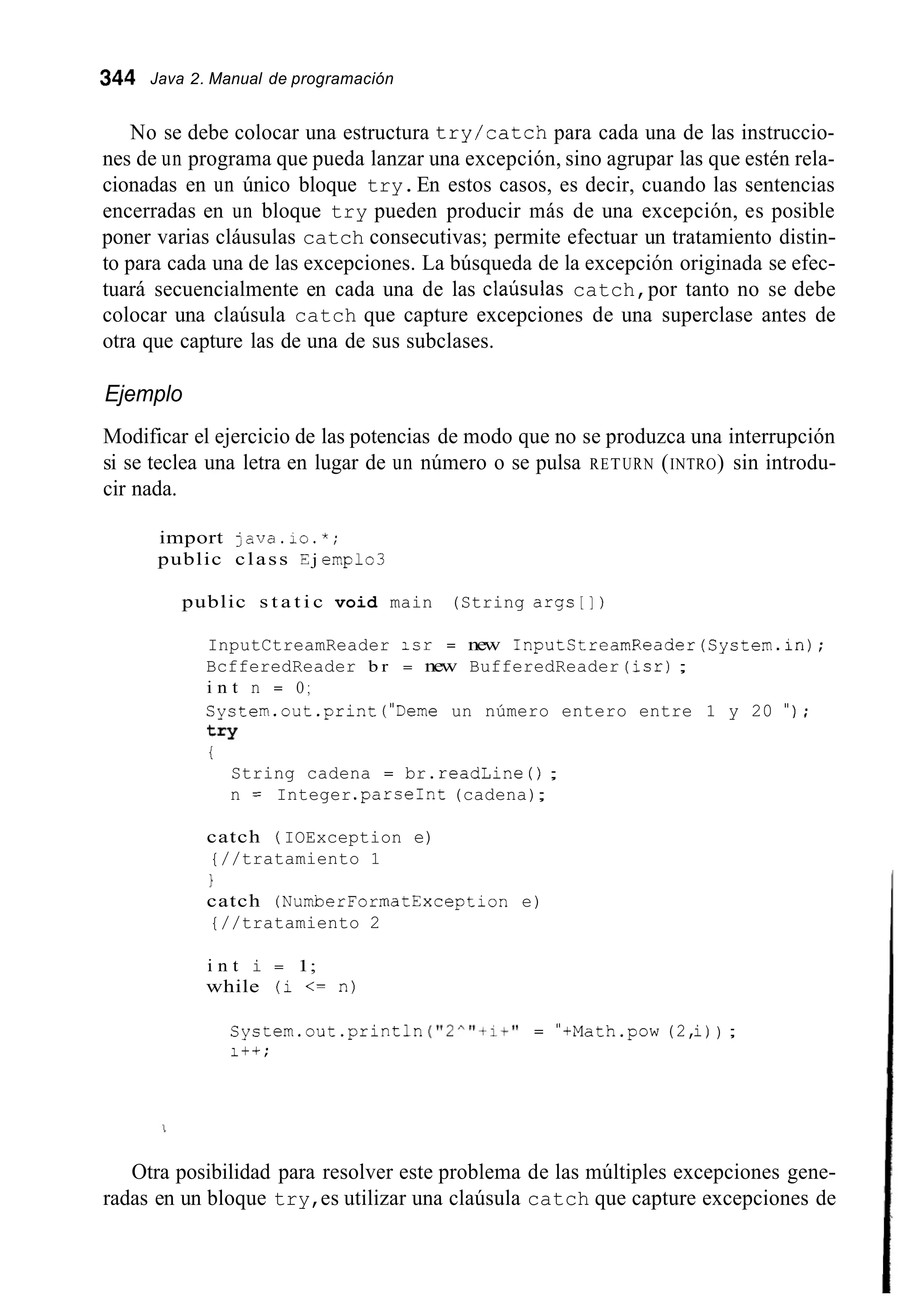 344 Java 2. Manual de programación
No se debe colocar una estructura try/catch para cada una de las instruccio-
nes de un programa que pueda lanzar una excepción, sino agrupar las que estén rela-
cionadas en un único bloque try.En estos casos, es decir, cuando las sentencias
encerradas en un bloque try pueden producir más de una excepción, es posible
poner varias cláusulas catch consecutivas; permite efectuar un tratamiento distin-
to para cada una de las excepciones. La búsqueda de la excepción originada se efec-
tuará secuencialmente en cada una de las claúsulas catch,por tanto no se debe
colocar una claúsula catch que capture excepciones de una superclase antes de
otra que capture las de una de sus subclases.
Ejemplo
Modificar el ejercicio de las potencias de modo que no se produzca una interrupción
si se teclea una letra en lugar de un número o se pulsa RETURN (INTRO) sin introdu-
cir nada.
import java.io.*;
public class E j emplo3
public s t a t i c void main (String args[])
InputCtreamReader icr = new InputStreamReader(System.in);
BcfferedReader b r = new BufferedReader (isr);
i n t n = O ;
System.out.print("Deme un número entero entre 1 y 20 " ) ;
t r y
i
String cadena = br.readLine ( ) ;
n = Integer .parseInt(cadena);
catch ( IOException e)
{//tratamiento 1
1
catch (NurnberFormatException e)
{//tratamiento 2
i n t i = 1;
while (i <= n)
System.out .println( " 2 ^ " + 1 + " = "tMath.pow(2,i)) ;
it+;
Otra posibilidad para resolver este problema de las múltiples excepciones gene-
radas en un bloque try,es utilizar una claúsula catch que capture excepciones de
 