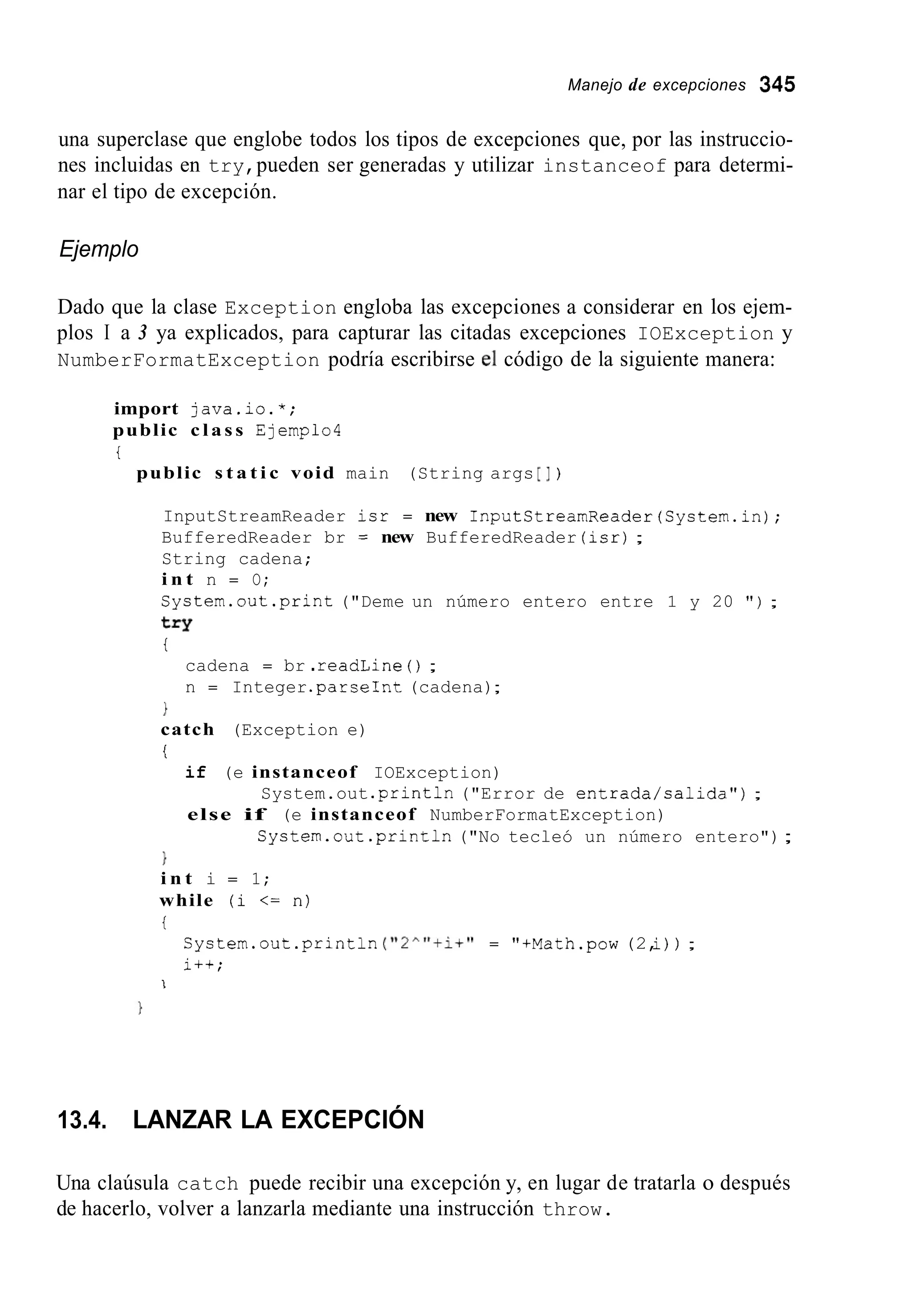 Manejo de excepciones 345
una superclase que englobe todos los tipos de excepciones que, por las instruccio-
nes incluidas en try,pueden ser generadas y utilizar instanceof para determi-
nar el tipo de excepción.
Ejemplo
Dado que la clase Exception engloba las excepciones a considerar en los ejem-
plos I a 3 ya explicados, para capturar las citadas excepciones IOException y
NumberFormatException podría escribirse el código de la siguiente manera:
import java.io.*;
public c l a s s Ejemplo4
t
public s t a t i c void main (String args [I )
InputStreamReader isr = new InputStreamReader(System.in);
BufferedReader br = new BufferedReader (isr);
String cadena;
i n t n = O;
System.out.print("Deme un número entero entre 1 y 20 " ) ;
t=Y
t
cadena = br .readLine ( ) ;
n = Integer.parseInt(cadena);
1
catch (Exception e)
i
if (e instanceof IOException)
else if (e instanceof NumberFormatException)
System.out .printin("Error de entrada/calida") ;
System.out .println("No tecleó un número entero");
1
i n t i = 1;
while (i <= n)
i
System.out.printin("2^"+i+" = "+Math.pow (2,i)) ;
i++;
1
13.4. LANZAR LA EXCEPCIÓN
Una claúsula catch puede recibir una excepción y, en lugar de tratarla o después
de hacerlo, volver a lanzarla mediante una instrucción throw.
 